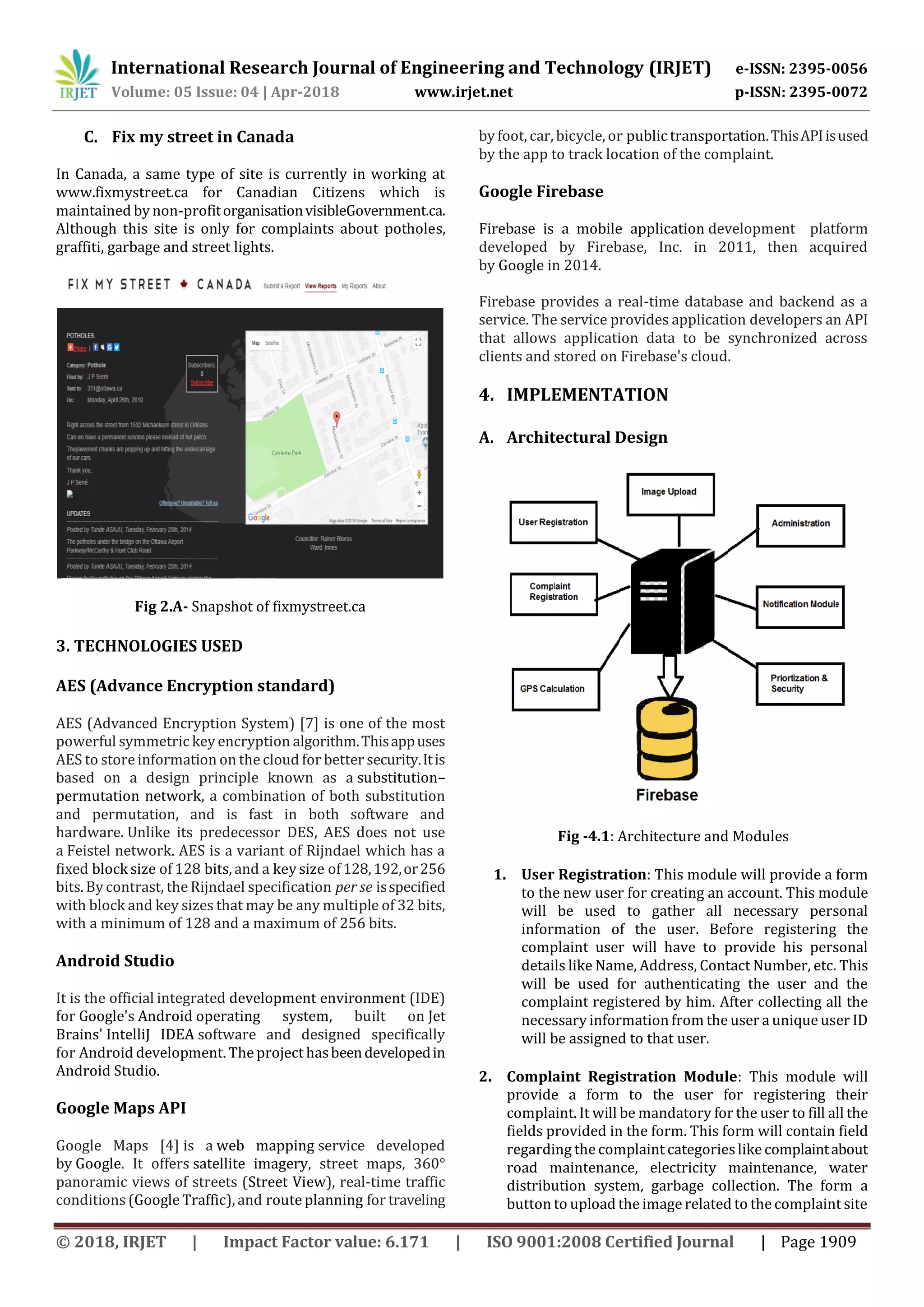 International Research Journal of Engineering and Technology (IRJET) e-ISSN: 2395-0056
Volume: 05 Issue: 04 | Apr-2018 www.irjet.net p-ISSN: 2395-0072
© 2018, IRJET | Impact Factor value: 6.171 | ISO 9001:2008 Certified Journal | Page 1909
C. Fix my street in Canada
In Canada, a same type of site is currently in working at
www.fixmystreet.ca for Canadian Citizens which is
maintained by non-profitorganisationvisibleGovernment.ca.
Although this site is only for complaints about potholes,
graffiti, garbage and street lights.
Fig 2.A- Snapshot of fixmystreet.ca
3. TECHNOLOGIES USED
AES (Advance Encryption standard)
AES (Advanced Encryption System) [7] is one of the most
powerful symmetric key encryption algorithm.Thisappuses
AES to store information on the cloud for better security.Itis
based on a design principle known as a substitution–
permutation network, a combination of both substitution
and permutation, and is fast in both software and
hardware. Unlike its predecessor DES, AES does not use
a Feistel network. AES is a variant of Rijndael which has a
fixed block size of 128 bits, and a key size of128,192,or256
bits. By contrast, the Rijndael specification per se isspecified
with block and key sizes that may be any multiple of 32 bits,
with a minimum of 128 and a maximum of 256 bits.
Android Studio
It is the official integrated development environment (IDE)
for Google's Android operating system, built on Jet
Brains' IntelliJ IDEA software and designed specifically
for Android development. The project hasbeendevelopedin
Android Studio.
Google Maps API
Google Maps [4] is a web mapping service developed
by Google. It offers satellite imagery, street maps, 360°
panoramic views of streets (Street View), real-time traffic
conditions (Google Traffic), and route planning for traveling
by foot, car, bicycle, or public transportation.ThisAPIisused
by the app to track location of the complaint.
Google Firebase
Firebase is a mobile application development platform
developed by Firebase, Inc. in 2011, then acquired
by Google in 2014.
Firebase provides a real-time database and backend as a
service. The service provides application developers an API
that allows application data to be synchronized across
clients and stored on Firebase's cloud.
4. IMPLEMENTATION
A. Architectural Design
Fig -4.1: Architecture and Modules
1. User Registration: This module will provide a form
to the new user for creating an account. This module
will be used to gather all necessary personal
information of the user. Before registering the
complaint user will have to provide his personal
details like Name, Address, Contact Number, etc. This
will be used for authenticating the user and the
complaint registered by him. After collecting all the
necessary information from the user a unique user ID
will be assigned to that user.
2. Complaint Registration Module: This module will
provide a form to the user for registering their
complaint. It will be mandatory for the user to fill all the
fields provided in the form. This form will contain field
regarding the complaint categorieslikecomplaintabout
road maintenance, electricity maintenance, water
distribution system, garbage collection. The form a
button to upload the image related to the complaint site
 