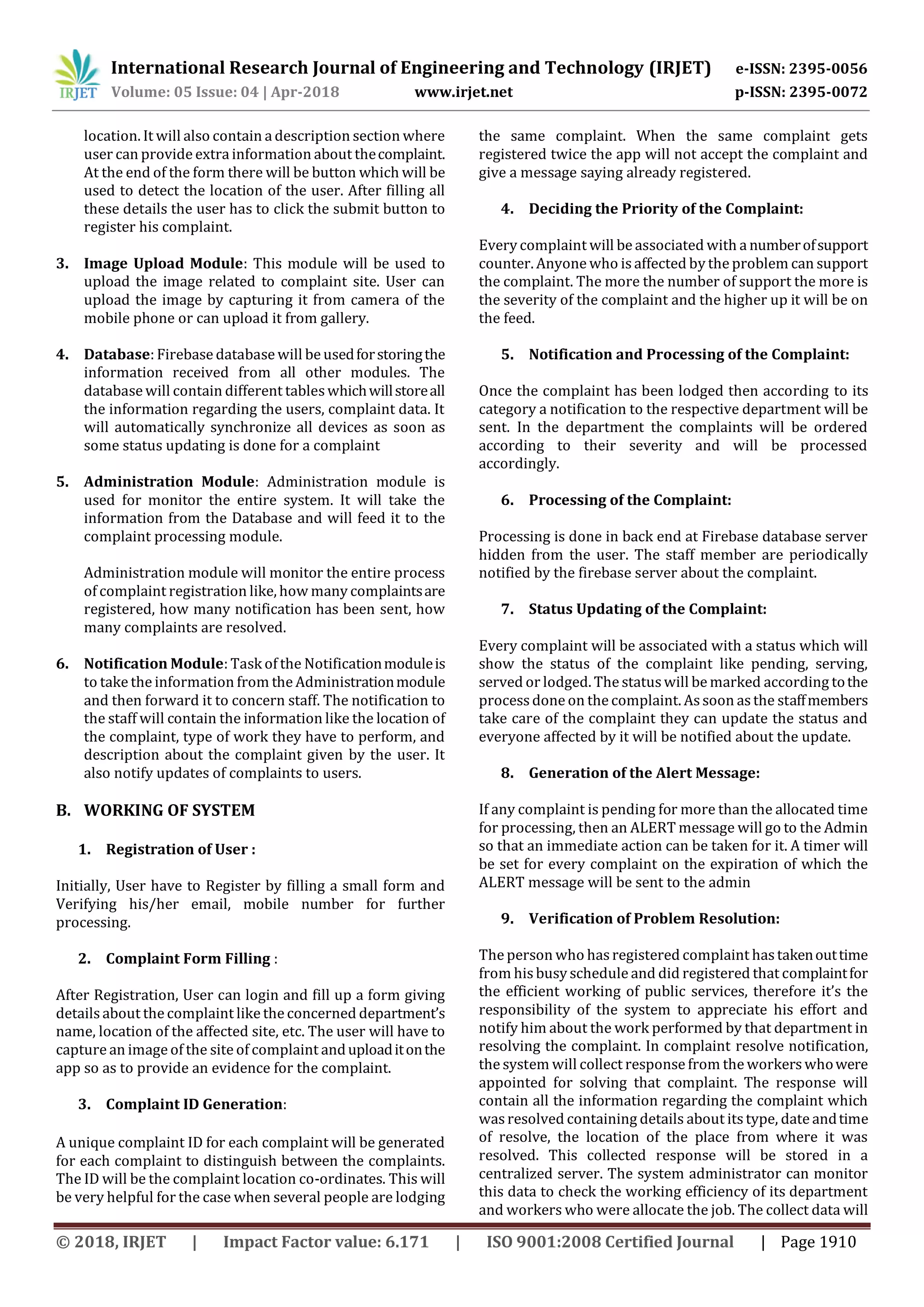 International Research Journal of Engineering and Technology (IRJET) e-ISSN: 2395-0056
Volume: 05 Issue: 04 | Apr-2018 www.irjet.net p-ISSN: 2395-0072
© 2018, IRJET | Impact Factor value: 6.171 | ISO 9001:2008 Certified Journal | Page 1910
location. It will also contain a description section where
user can provide extra information about thecomplaint.
At the end of the form there will be button which will be
used to detect the location of the user. After filling all
these details the user has to click the submit button to
register his complaint.
3. Image Upload Module: This module will be used to
upload the image related to complaint site. User can
upload the image by capturing it from camera of the
mobile phone or can upload it from gallery.
4. Database: Firebase database will be usedforstoringthe
information received from all other modules. The
database will contain different tableswhichwillstoreall
the information regarding the users, complaint data. It
will automatically synchronize all devices as soon as
some status updating is done for a complaint
5. Administration Module: Administration module is
used for monitor the entire system. It will take the
information from the Database and will feed it to the
complaint processing module.
Administration module will monitor the entire process
of complaint registration like, how many complaintsare
registered, how many notification has been sent, how
many complaints are resolved.
6. Notification Module: Task of the Notificationmoduleis
to take the information from the Administrationmodule
and then forward it to concern staff. The notification to
the staff will contain the information like the location of
the complaint, type of work they have to perform, and
description about the complaint given by the user. It
also notify updates of complaints to users.
B. WORKING OF SYSTEM
1. Registration of User :
Initially, User have to Register by filling a small form and
Verifying his/her email, mobile number for further
processing.
2. Complaint Form Filling :
After Registration, User can login and fill up a form giving
details about the complaint likethe concerned department’s
name, location of the affected site, etc. The user will have to
capture an image of the site of complaint anduploaditonthe
app so as to provide an evidence for the complaint.
3. Complaint ID Generation:
A unique complaint ID for each complaint will be generated
for each complaint to distinguish between the complaints.
The ID will be the complaint location co-ordinates. This will
be very helpful for the case when several people are lodging
the same complaint. When the same complaint gets
registered twice the app will not accept the complaint and
give a message saying already registered.
4. Deciding the Priority of the Complaint:
Every complaint will be associated with a numberofsupport
counter. Anyone who is affected by the problem can support
the complaint. The more the number of support the more is
the severity of the complaint and the higher up it will be on
the feed.
5. Notification and Processing of the Complaint:
Once the complaint has been lodged then according to its
category a notification to the respective department will be
sent. In the department the complaints will be ordered
according to their severity and will be processed
accordingly.
6. Processing of the Complaint:
Processing is done in back end at Firebase database server
hidden from the user. The staff member are periodically
notified by the firebase server about the complaint.
7. Status Updating of the Complaint:
Every complaint will be associated with a status which will
show the status of the complaint like pending, serving,
served or lodged. The statuswill be marked according tothe
processdone on the complaint. Assoon asthe staffmembers
take care of the complaint they can update the status and
everyone affected by it will be notified about the update.
8. Generation of the Alert Message:
If any complaint is pending for more than the allocated time
for processing, then an ALERT message will go to the Admin
so that an immediate action can be taken for it. A timer will
be set for every complaint on the expiration of which the
ALERT message will be sent to the admin
9. Verification of Problem Resolution:
The person who hasregistered complaint hastakenouttime
from his busy schedule and did registered that complaintfor
the efficient working of public services, therefore it’s the
responsibility of the system to appreciate his effort and
notify him about the work performed by that department in
resolving the complaint. In complaint resolve notification,
the system will collect response from the workerswhowere
appointed for solving that complaint. The response will
contain all the information regarding the complaint which
wasresolved containing details about itstype, date andtime
of resolve, the location of the place from where it was
resolved. This collected response will be stored in a
centralized server. The system administrator can monitor
this data to check the working efficiency of its department
and workers who were allocate the job. The collect data will
 