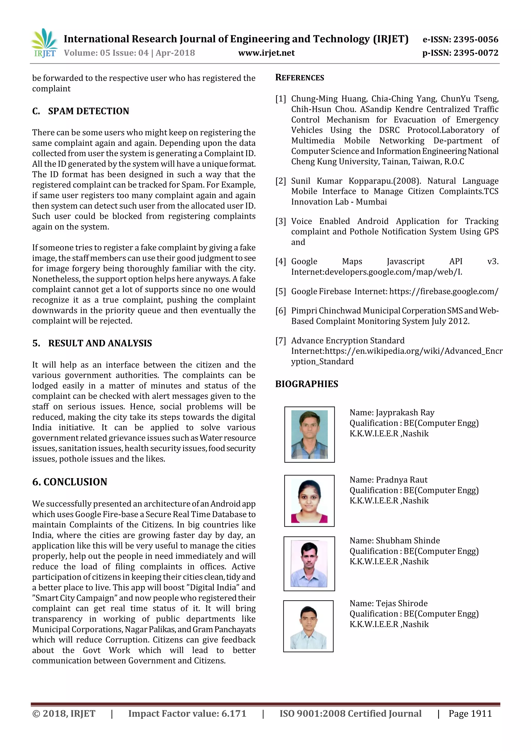 International Research Journal of Engineering and Technology (IRJET) e-ISSN: 2395-0056
Volume: 05 Issue: 04 | Apr-2018 www.irjet.net p-ISSN: 2395-0072
© 2018, IRJET | Impact Factor value: 6.171 | ISO 9001:2008 Certified Journal | Page 1911
be forwarded to the respective user who has registered the
complaint
C. SPAM DETECTION
There can be some users who might keep on registering the
same complaint again and again. Depending upon the data
collected from user the system is generating a Complaint ID.
All the ID generated by the system will have a uniqueformat.
The ID format has been designed in such a way that the
registered complaint can be tracked for Spam. For Example,
if same user registers too many complaint again and again
then system can detect such user from the allocated user ID.
Such user could be blocked from registering complaints
again on the system.
If someone tries to register a fake complaint by giving a fake
image, the staff memberscan use their good judgment tosee
for image forgery being thoroughly familiar with the city.
Nonetheless, the support option helps here anyways. A fake
complaint cannot get a lot of supports since no one would
recognize it as a true complaint, pushing the complaint
downwards in the priority queue and then eventually the
complaint will be rejected.
5. RESULT AND ANALYSIS
It will help as an interface between the citizen and the
various government authorities. The complaints can be
lodged easily in a matter of minutes and status of the
complaint can be checked with alert messages given to the
staff on serious issues. Hence, social problems will be
reduced, making the city take its steps towards the digital
India initiative. It can be applied to solve various
government related grievance issues suchasWaterresource
issues, sanitation issues, health security issues,foodsecurity
issues, pothole issues and the likes.
6. CONCLUSION
We successfully presented an architectureofanAndroidapp
which uses Google Fire-base a Secure Real Time Database to
maintain Complaints of the Citizens. In big countries like
India, where the cities are growing faster day by day, an
application like this will be very useful to manage the cities
properly, help out the people in need immediately and will
reduce the load of filing complaints in offices. Active
participation of citizens in keeping their citiesclean,tidyand
a better place to live. This app will boost ”Digital India” and
”Smart City Campaign” and now people who registeredtheir
complaint can get real time status of it. It will bring
transparency in working of public departments like
Municipal Corporations, NagarPalikas,andGramPanchayats
which will reduce Corruption. Citizens can give feedback
about the Govt Work which will lead to better
communication between Government and Citizens.
REFERENCES
[1] Chung-Ming Huang, Chia-Ching Yang, ChunYu Tseng,
Chih-Hsun Chou. ASandip Kendre Centralized Traffic
Control Mechanism for Evacuation of Emergency
Vehicles Using the DSRC Protocol.Laboratory of
Multimedia Mobile Networking De-partment of
Computer Science and InformationEngineeringNational
Cheng Kung University, Tainan, Taiwan, R.O.C
[2] Sunil Kumar Kopparapu.(2008). Natural Language
Mobile Interface to Manage Citizen Complaints.TCS
Innovation Lab - Mumbai
[3] Voice Enabled Android Application for Tracking
complaint and Pothole Notification System Using GPS
and
[4] Google Maps Javascript API v3.
Internet:developers.google.com/map/web/I.
[5] Google Firebase Internet: https://firebase.google.com/
[6] Pimpri Chinchwad MunicipalCorperationSMSandWeb-
Based Complaint Monitoring System July 2012.
[7] Advance Encryption Standard
Internet:https://en.wikipedia.org/wiki/Advanced_Encr
yption_Standard
BIOGRAPHIES
Name: Jayprakash Ray
Qualification : BE(Computer Engg)
K.K.W.I.E.E.R ,Nashik
Name: Pradnya Raut
Qualification : BE(Computer Engg)
K.K.W.I.E.E.R ,Nashik
Name: Shubham Shinde
Qualification : BE(Computer Engg)
K.K.W.I.E.E.R ,Nashik
Name: Tejas Shirode
Qualification : BE(Computer Engg)
K.K.W.I.E.E.R ,Nashik
2nd
Author
Photo
th
Author
Photo
 