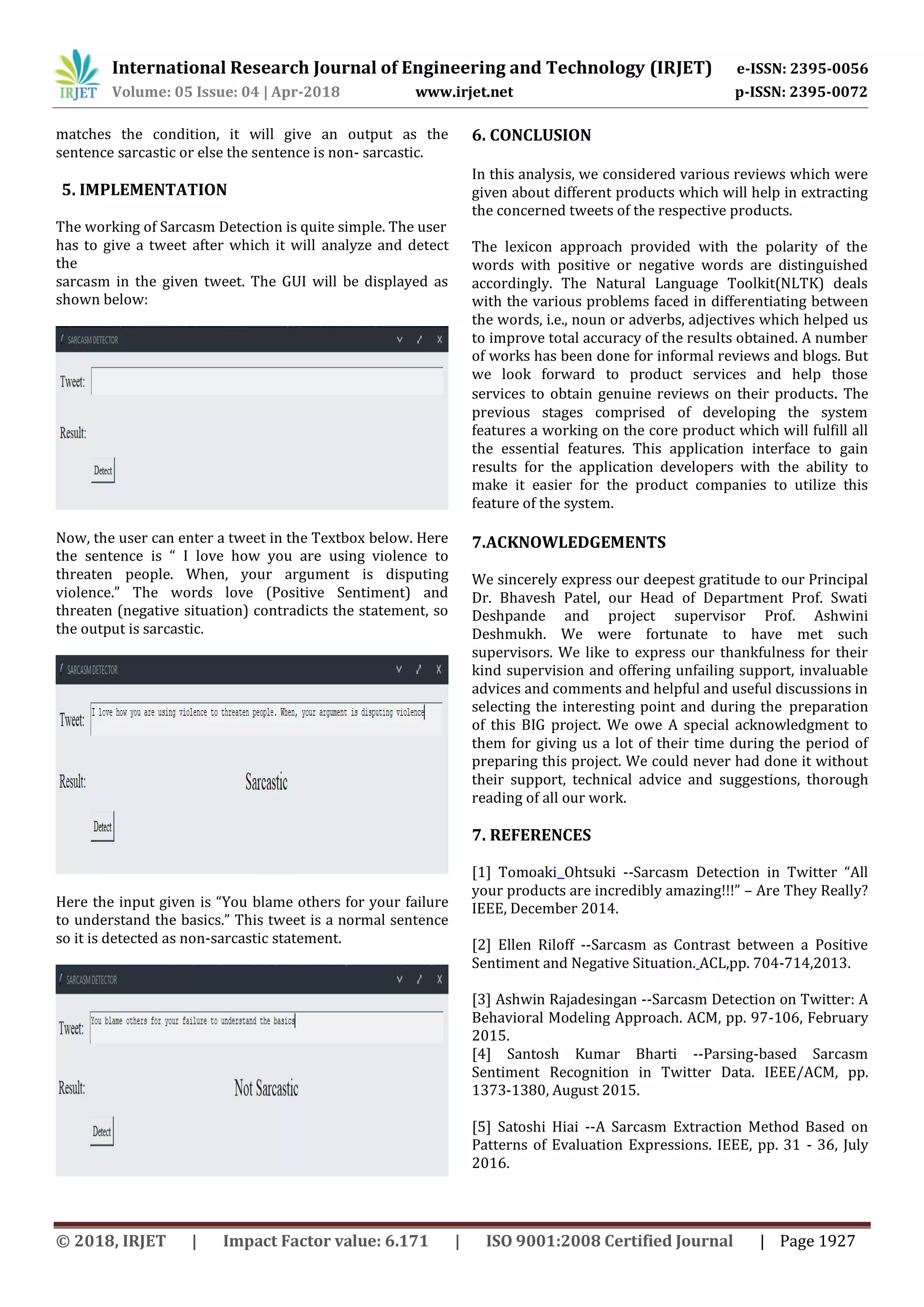 International Research Journal of Engineering and Technology (IRJET) e-ISSN: 2395-0056
Volume: 05 Issue: 04 | Apr-2018 www.irjet.net p-ISSN: 2395-0072
© 2018, IRJET | Impact Factor value: 6.171 | ISO 9001:2008 Certified Journal | Page 1927
matches the condition, it will give an output as the
sentence sarcastic or else the sentence is non- sarcastic.
5. IMPLEMENTATION
The working of Sarcasm Detection is quite simple. The user
has to give a tweet after which it will analyze and detect
the
sarcasm in the given tweet. The GUI will be displayed as
shown below:
Now, the user can enter a tweet in the Textbox below. Here
the sentence is “ I love how you are using violence to
threaten people. When, your argument is disputing
violence.” The words love (Positive Sentiment) and
threaten (negative situation) contradicts the statement, so
the output is sarcastic.
Here the input given is “You blame others for your failure
to understand the basics.” This tweet is a normal sentence
so it is detected as non-sarcastic statement.
6. CONCLUSION
In this analysis, we considered various reviews which were
given about different products which will help in extracting
the concerned tweets of the respective products.
The lexicon approach provided with the polarity of the
words with positive or negative words are distinguished
accordingly. The Natural Language Toolkit(NLTK) deals
with the various problems faced in differentiating between
the words, i.e., noun or adverbs, adjectives which helped us
to improve total accuracy of the results obtained. A number
of works has been done for informal reviews and blogs. But
we look forward to product services and help those
services to obtain genuine reviews on their products. The
previous stages comprised of developing the system
features a working on the core product which will fulfill all
the essential features. This application interface to gain
results for the application developers with the ability to
make it easier for the product companies to utilize this
feature of the system.
7.ACKNOWLEDGEMENTS
We sincerely express our deepest gratitude to our Principal
Dr. Bhavesh Patel, our Head of Department Prof. Swati
Deshpande and project supervisor Prof. Ashwini
Deshmukh. We were fortunate to have met such
supervisors. We like to express our thankfulness for their
kind supervision and offering unfailing support, invaluable
advices and comments and helpful and useful discussions in
selecting the interesting point and during the preparation
of this BIG project. We owe A special acknowledgment to
them for giving us a lot of their time during the period of
preparing this project. We could never had done it without
their support, technical advice and suggestions, thorough
reading of all our work.
7. REFERENCES
[1] Tomoaki Ohtsuki --Sarcasm Detection in Twitter “All
your products are incredibly amazing!!!” – Are They Really?
IEEE, December 2014.
[2] Ellen Riloff --Sarcasm as Contrast between a Positive
Sentiment and Negative Situation. ACL,pp. 704-714,2013.
[3] Ashwin Rajadesingan --Sarcasm Detection on Twitter: A
Behavioral Modeling Approach. ACM, pp. 97-106, February
2015.
[4] Santosh Kumar Bharti --Parsing-based Sarcasm
Sentiment Recognition in Twitter Data. IEEE/ACM, pp.
1373-1380, August 2015.
[5] Satoshi Hiai --A Sarcasm Extraction Method Based on
Patterns of Evaluation Expressions. IEEE, pp. 31 - 36, July
2016.
 