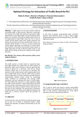 International Research Journal of Engineering and Technology (IRJET) e-ISSN: 2395-0056
Volume: 05 Issue: 04 | Apr-2018 www.irjet.net p-ISSN: 2395-0072
© 2018, IRJET | Impact Factor value: 6.171 | ISO 9001:2008 Certified Journal | Page 1940
Optimal Strategy for Extraction of Traffic Based On PLC
Nikita R. Mane1, Shweta S. Phadtare2, Poonam Halawanakar3,
Pratik M. Rote4, Vikas S. Mane5
1, 2, 3, 4 B.E. Department of Electronics and Telecommunication, Sanjeevan Engineering and Technology Institute,
Panhala (Shivaji University)
5Faculty, Department of Electronics and Telecommunication, Sanjeevan Engineering and Technology Institute,
Panhala (Shivaji University)
----------------------------------------------------------------------***---------------------------------------------------------------------
Abstract - Traffic signals are the most suitable method of
controlling traffic in busy junction. Whenever a particular
lane has got more traffic than other lanes generalise traffic
signals fails to control high traffic. The main objective of this
paper is to introduce the system of traffic control which can
be implemented on high traffic using PLC. PLC is used to
control overall system using some specific functions and
decides the priorities of the lane automatically. Sensors are
checked vehicle density in a lane at a 4-way crossing and
certain logical operations are performed to decide which
lane should be serviced first also provides output signals to
traffic light poles for ON or OFF the yellow, green or red
lights and the timing of ON period is depend on the specific
priorities.
Key Words: PLC, Sensors, 485 converter, LED’s, seven
segment display’s
1. INTRODUCTION
The traffic system is mostly based on sequential logic.
Each light operates for a given time one after another. In
generalise traffic control system it may be observed that
period of signals for a particular road will be always
constant. These days it is necessary to introduce the
system of traffic control which can be implemented in the
city on high traffic. Hence need for traffic control system
which would work on certain conditions and take decision
automatically. Optimal system stands for minimizing
traffic problems by monitoring and sensing traffic
conditions and also adjusting the timer of traffic lights.
The idea behind this project is to make optimal strategy
for traffic control system to collect information from busy
lanes by sensors and using control unit to shift service as
per priority. The system consists of three main parts. The
first part is PLC controller. The second part is hardware
usually comprises red, yellow, green lights and display and
third part is sensors. Sensors check the presence of
vehicles.
1.1 Objective
To demonstrate a way to develop an optimal system using
PLC to get rid of traffic in optimized manner which
handles the operation of signals automatically as per the
situations.
2. BLOCK DIAGRAM
In this idea of project, programming logic controller
platform with DVP-SA2 series is used. It offers bigger
programming capacity and executing efficiency, also offers
high speed output.
Basic blocks of system are shown in FIG.1. The functions
are given bellow:
Fig-1: Block Diagram
2.1 programmable logic controllers
PLC is used to check and control a system using digital
input which can be programmed for automation. It can be
able to take decision automatically by using logical
operations and has computational abilities.
Fig 2: Operation of PLC
 