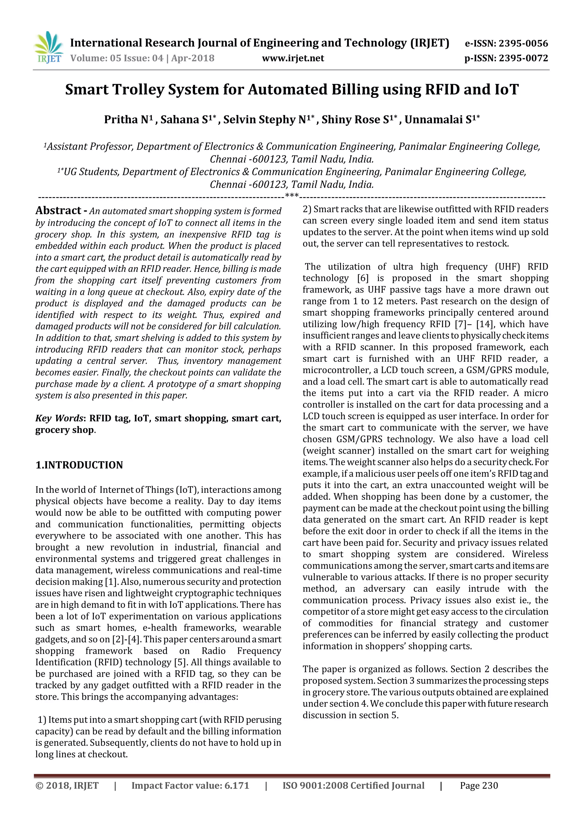 International Research Journal of Engineering and Technology (IRJET) e-ISSN: 2395-0056
Volume: 05 Issue: 04 | Apr-2018 www.irjet.net p-ISSN: 2395-0072
© 2018, IRJET | Impact Factor value: 6.171 | ISO 9001:2008 Certified Journal | Page 230
Smart Trolley System for Automated Billing using RFID and IoT
Pritha N1 , Sahana S1* , Selvin Stephy N1* , Shiny Rose S1* , Unnamalai S1*
1Assistant Professor, Department of Electronics & Communication Engineering, Panimalar Engineering College,
Chennai -600123, Tamil Nadu, India.
1*UG Students, Department of Electronics & Communication Engineering, Panimalar Engineering College,
Chennai -600123, Tamil Nadu, India.
---------------------------------------------------------------------***---------------------------------------------------------------------
Abstract - An automated smart shopping system is formed
by introducing the concept of IoT to connect all items in the
grocery shop. In this system, an inexpensive RFID tag is
embedded within each product. When the product is placed
into a smart cart, the product detail is automatically read by
the cart equipped with an RFID reader. Hence, billing is made
from the shopping cart itself preventing customers from
waiting in a long queue at checkout. Also, expiry date of the
product is displayed and the damaged products can be
identified with respect to its weight. Thus, expired and
damaged products will not be considered for bill calculation.
In addition to that, smart shelving is added to this system by
introducing RFID readers that can monitor stock, perhaps
updating a central server. Thus, inventory management
becomes easier. Finally, the checkout points can validate the
purchase made by a client. A prototype of a smart shopping
system is also presented in this paper.
Key Words: RFID tag, IoT, smart shopping, smart cart,
grocery shop.
1.INTRODUCTION
In the world of Internet of Things (IoT), interactions among
physical objects have become a reality. Day to day items
would now be able to be outfitted with computing power
and communication functionalities, permitting objects
everywhere to be associated with one another. This has
brought a new revolution in industrial, financial and
environmental systems and triggered great challenges in
data management, wireless communications and real-time
decision making [1]. Also, numeroussecurity andprotection
issues have risen and lightweight cryptographic techniques
are in high demand to fit in with IoT applications. There has
been a lot of IoT experimentation on various applications
such as smart homes, e-health frameworks, wearable
gadgets, and so on [2]-[4]. This paper centersaroundasmart
shopping framework based on Radio Frequency
Identification (RFID) technology [5]. All things available to
be purchased are joined with a RFID tag, so they can be
tracked by any gadget outfitted with a RFID reader in the
store. This brings the accompanying advantages:
1) Items put into a smart shopping cart (with RFID perusing
capacity) can be read by default and the billing information
is generated. Subsequently, clients do not have to hold up in
long lines at checkout.
2) Smart racks that are likewise outfitted with RFID readers
can screen every single loaded item and send item status
updates to the server. At the point when items wind up sold
out, the server can tell representatives to restock.
The utilization of ultra high frequency (UHF) RFID
technology [6] is proposed in the smart shopping
framework, as UHF passive tags have a more drawn out
range from 1 to 12 meters. Past research on the design of
smart shopping frameworks principally centered around
utilizing low/high frequency RFID [7]– [14], which have
insufficient ranges and leave clientstophysicallycheckitems
with a RFID scanner. In this proposed framework, each
smart cart is furnished with an UHF RFID reader, a
microcontroller, a LCD touch screen, a GSM/GPRS module,
and a load cell. The smart cart is able to automatically read
the items put into a cart via the RFID reader. A micro
controller is installed on the cart for data processing and a
LCD touch screen is equipped as user interface. In order for
the smart cart to communicate with the server, we have
chosen GSM/GPRS technology. We also have a load cell
(weight scanner) installed on the smart cart for weighing
items. The weight scanner also helps do a securitycheck.For
example, if a malicioususer peelsoff one item’s RFIDtagand
puts it into the cart, an extra unaccounted weight will be
added. When shopping has been done by a customer, the
payment can be made at the checkout point using the billing
data generated on the smart cart. An RFID reader is kept
before the exit door in order to check if all the items in the
cart have been paid for. Security and privacy issues related
to smart shopping system are considered. Wireless
communicationsamong the server, smartcartsanditemsare
vulnerable to various attacks. If there is no proper security
method, an adversary can easily intrude with the
communication process. Privacy issues also exist ie., the
competitor of a store might get easy access to the circulation
of commodities for financial strategy and customer
preferences can be inferred by easily collecting the product
information in shoppers’ shopping carts.
The paper is organized as follows. Section 2 describes the
proposed system. Section 3 summarizestheprocessingsteps
in grocery store. The variousoutputs obtained areexplained
under section 4. We conclude this paperwithfutureresearch
discussion in section 5.
 
