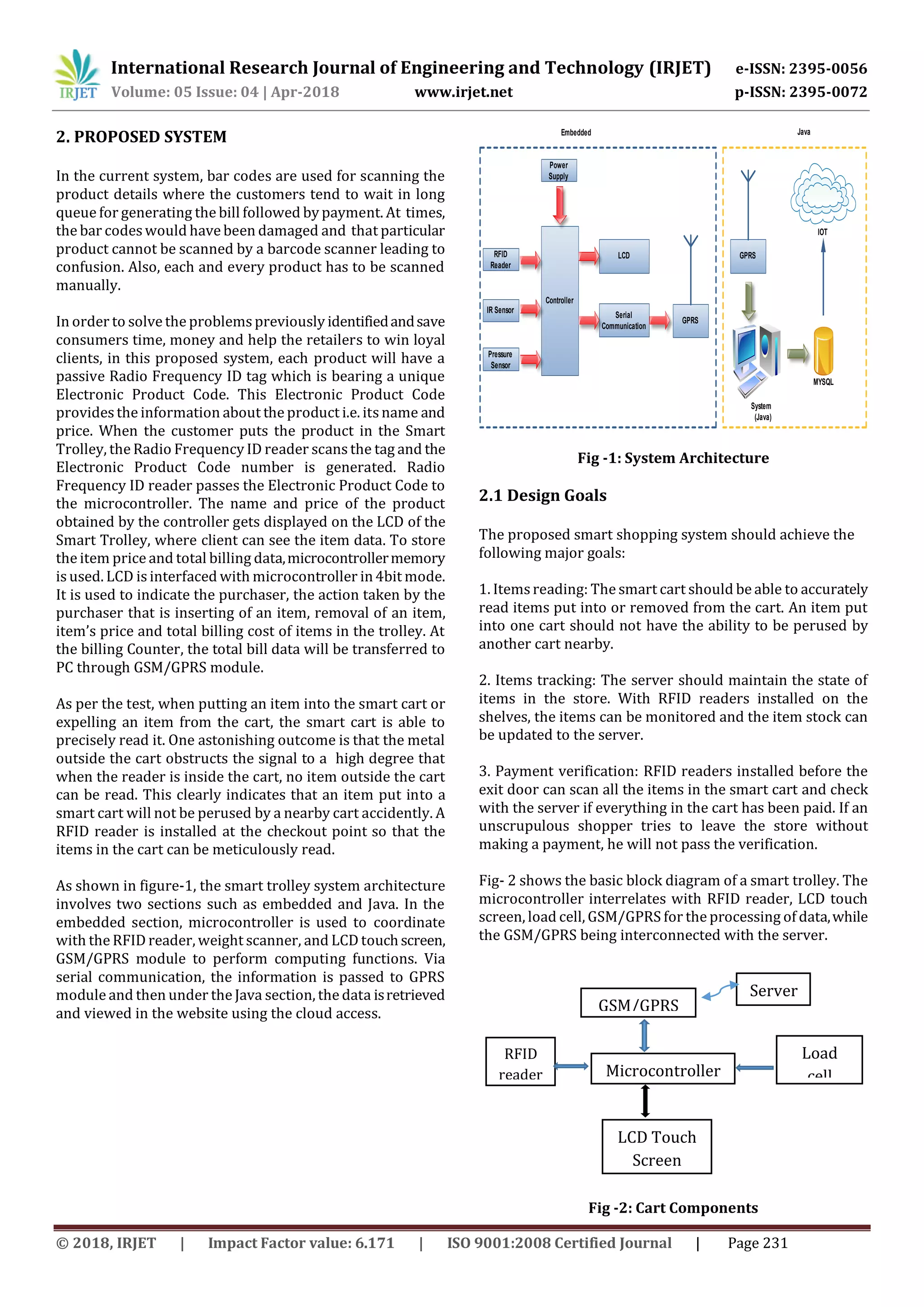 International Research Journal of Engineering and Technology (IRJET) e-ISSN: 2395-0056
Volume: 05 Issue: 04 | Apr-2018 www.irjet.net p-ISSN: 2395-0072
© 2018, IRJET | Impact Factor value: 6.171 | ISO 9001:2008 Certified Journal | Page 231
2. PROPOSED SYSTEM
In the current system, bar codes are used for scanning the
product details where the customers tend to wait in long
queue for generating the bill followed by payment. At times,
the bar codes would have been damaged and that particular
product cannot be scanned by a barcode scanner leading to
confusion. Also, each and every product has to be scanned
manually.
In order to solve the problemspreviously identifiedandsave
consumers time, money and help the retailers to win loyal
clients, in this proposed system, each product will have a
passive Radio Frequency ID tag which is bearing a unique
Electronic Product Code. This Electronic Product Code
provides the information about the product i.e. itsname and
price. When the customer puts the product in the Smart
Trolley, the Radio Frequency ID reader scans the tag and the
Electronic Product Code number is generated. Radio
Frequency ID reader passes the Electronic Product Code to
the microcontroller. The name and price of the product
obtained by the controller gets displayed on the LCD of the
Smart Trolley, where client can see the item data. To store
the item price and total billing data,microcontrollermemory
is used. LCD is interfaced with microcontroller in4bit mode.
It is used to indicate the purchaser, the action taken by the
purchaser that is inserting of an item, removal of an item,
item’s price and total billing cost of items in the trolley. At
the billing Counter, the total bill data will be transferred to
PC through GSM/GPRS module.
As per the test, when putting an item into the smart cart or
expelling an item from the cart, the smart cart is able to
precisely read it. One astonishing outcome is that the metal
outside the cart obstructs the signal to a high degree that
when the reader is inside the cart, no item outside the cart
can be read. This clearly indicates that an item put into a
smart cart will not be perused by a nearby cart accidently. A
RFID reader is installed at the checkout point so that the
items in the cart can be meticulously read.
As shown in figure-1, the smart trolley system architecture
involves two sections such as embedded and Java. In the
embedded section, microcontroller is used to coordinate
with the RFID reader, weight scanner, and LCD touch screen,
GSM/GPRS module to perform computing functions. Via
serial communication, the information is passed to GPRS
module and then under the Java section, the data isretrieved
and viewed in the website using the cloud access.
RFID
Reader
Controller
Power
Supply
Serial
Communication
GPRS
GPRS
System
(Java)
MYSQL
IOT
Embedded Java
IR Sensor
Pressure
Sensor
LCD
Fig -1: System Architecture
2.1 Design Goals
The proposed smart shopping system should achieve the
following major goals:
1. Itemsreading: The smart cart should be able to accurately
read items put into or removed from the cart. An item put
into one cart should not have the ability to be perused by
another cart nearby.
2. Items tracking: The server should maintain the state of
items in the store. With RFID readers installed on the
shelves, the items can be monitored and the item stock can
be updated to the server.
3. Payment verification: RFID readers installed before the
exit door can scan all the items in the smart cart and check
with the server if everything in the cart has been paid. If an
unscrupulous shopper tries to leave the store without
making a payment, he will not pass the verification.
Fig- 2 shows the basic block diagram of a smart trolley. The
microcontroller interrelates with RFID reader, LCD touch
screen, load cell, GSM/GPRS for the processing of data,while
the GSM/GPRS being interconnected with the server.
Fig -2: Cart Components
GSM/GPRS
RFID
reader Microcontroller
Load
cell
(Weight
Scanner)
LCD Touch
Screen
Server
 