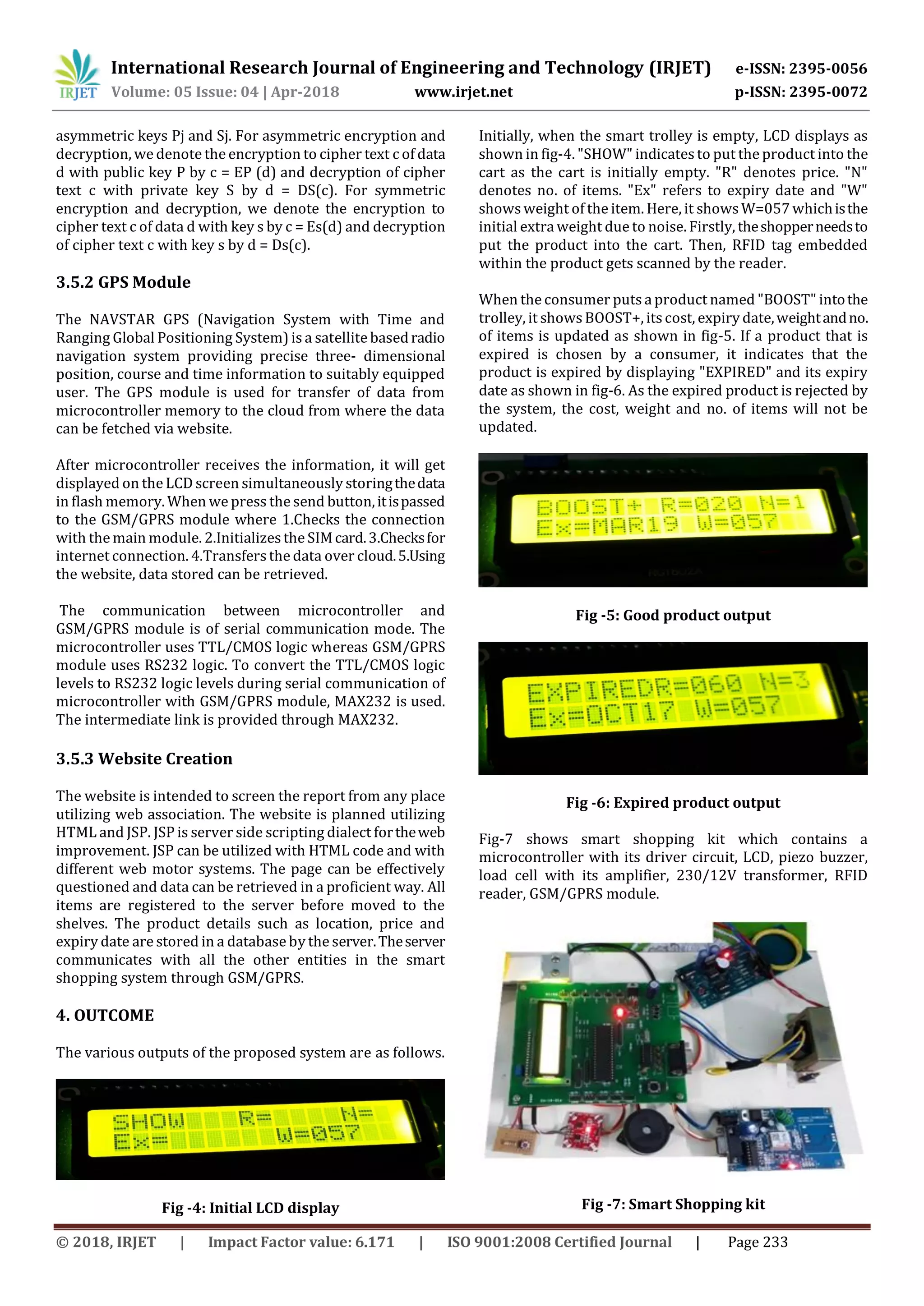 International Research Journal of Engineering and Technology (IRJET) e-ISSN: 2395-0056
Volume: 05 Issue: 04 | Apr-2018 www.irjet.net p-ISSN: 2395-0072
© 2018, IRJET | Impact Factor value: 6.171 | ISO 9001:2008 Certified Journal | Page 233
asymmetric keys Pj and Sj. For asymmetric encryption and
decryption, we denote the encryption to cipher text c of data
d with public key P by c = EP (d) and decryption of cipher
text c with private key S by d = DS(c). For symmetric
encryption and decryption, we denote the encryption to
cipher text c of data d with key s by c = Es(d) and decryption
of cipher text c with key s by d = Ds(c).
3.5.2 GPS Module
The NAVSTAR GPS (Navigation System with Time and
Ranging Global Positioning System) is a satellite basedradio
navigation system providing precise three- dimensional
position, course and time information to suitably equipped
user. The GPS module is used for transfer of data from
microcontroller memory to the cloud from where the data
can be fetched via website.
After microcontroller receives the information, it will get
displayed on the LCD screen simultaneously storingthedata
in flash memory. When we press the send button,itispassed
to the GSM/GPRS module where 1.Checks the connection
with the main module. 2.Initializesthe SIMcard.3.Checksfor
internet connection. 4.Transfersthe data over cloud.5.Using
the website, data stored can be retrieved.
The communication between microcontroller and
GSM/GPRS module is of serial communication mode. The
microcontroller uses TTL/CMOS logic whereas GSM/GPRS
module uses RS232 logic. To convert the TTL/CMOS logic
levels to RS232 logic levels during serial communication of
microcontroller with GSM/GPRS module, MAX232 is used.
The intermediate link is provided through MAX232.
3.5.3 Website Creation
The website is intended to screen the report from any place
utilizing web association. The website is planned utilizing
HTML and JSP. JSP is server side scripting dialect fortheweb
improvement. JSP can be utilized with HTML code and with
different web motor systems. The page can be effectively
questioned and data can be retrieved in a proficient way. All
items are registered to the server before moved to the
shelves. The product details such as location, price and
expiry date are stored in a database by the server.Theserver
communicates with all the other entities in the smart
shopping system through GSM/GPRS.
4. OUTCOME
The various outputs of the proposed system are as follows.
Fig -4: Initial LCD display
Initially, when the smart trolley is empty, LCD displays as
shown in fig-4. "SHOW" indicatesto put the product into the
cart as the cart is initially empty. "R" denotes price. "N"
denotes no. of items. "Ex" refers to expiry date and "W"
showsweight of the item. Here, it showsW=057whichisthe
initial extra weight due to noise. Firstly, theshopperneedsto
put the product into the cart. Then, RFID tag embedded
within the product gets scanned by the reader.
When the consumer puts a product named "BOOST" intothe
trolley, it showsBOOST+, itscost, expiry date,weightandno.
of items is updated as shown in fig-5. If a product that is
expired is chosen by a consumer, it indicates that the
product is expired by displaying "EXPIRED" and its expiry
date as shown in fig-6. As the expired product is rejected by
the system, the cost, weight and no. of items will not be
updated.
Fig -5: Good product output
Fig -6: Expired product output
Fig-7 shows smart shopping kit which contains a
microcontroller with its driver circuit, LCD, piezo buzzer,
load cell with its amplifier, 230/12V transformer, RFID
reader, GSM/GPRS module.
Fig -7: Smart Shopping kit
 