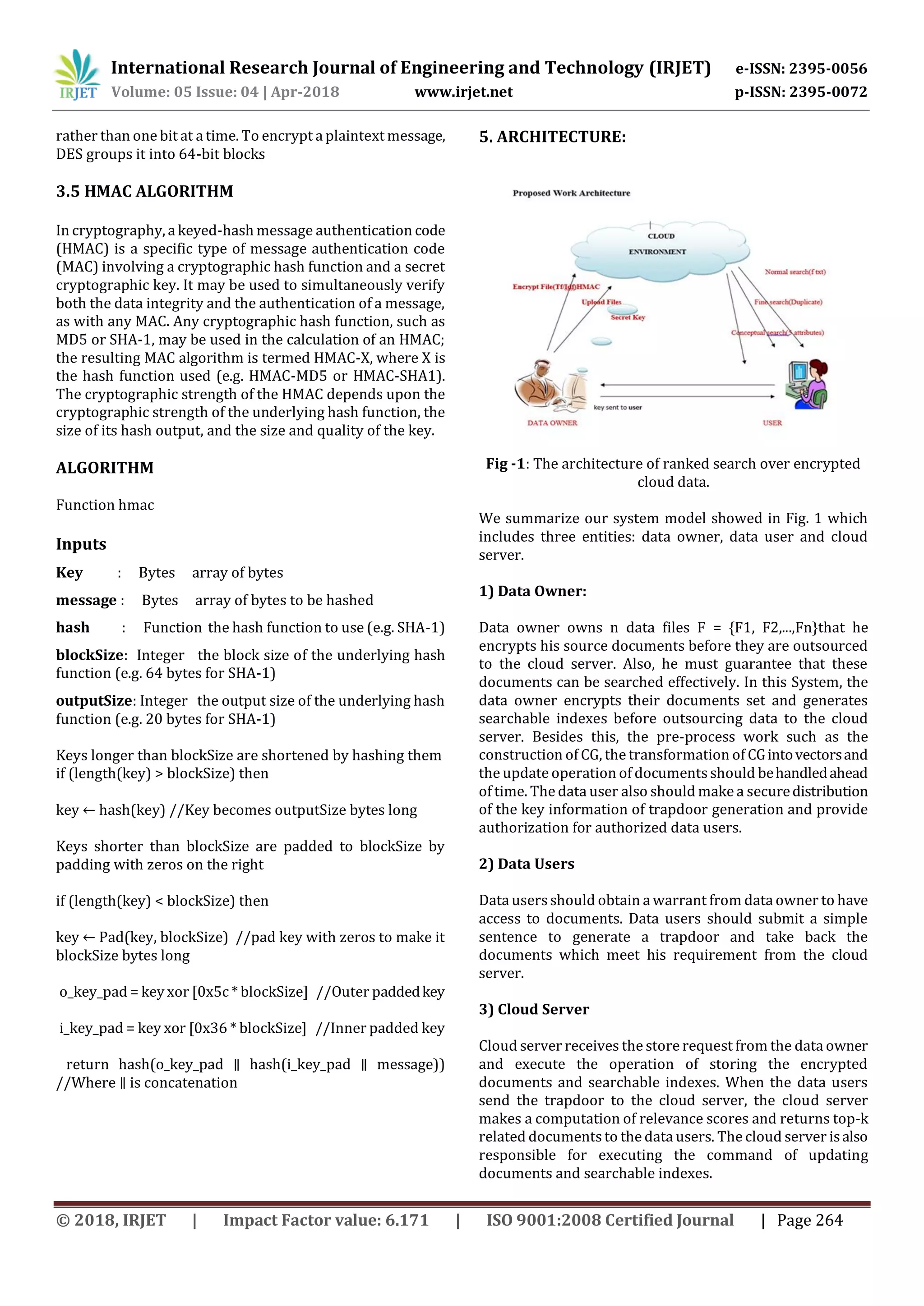 International Research Journal of Engineering and Technology (IRJET) e-ISSN: 2395-0056
Volume: 05 Issue: 04 | Apr-2018 www.irjet.net p-ISSN: 2395-0072
© 2018, IRJET | Impact Factor value: 6.171 | ISO 9001:2008 Certified Journal | Page 264
rather than one bit at a time. To encrypt a plaintext message,
DES groups it into 64-bit blocks
3.5 HMAC ALGORITHM
In cryptography, a keyed-hash message authentication code
(HMAC) is a specific type of message authentication code
(MAC) involving a cryptographic hash function and a secret
cryptographic key. It may be used to simultaneously verify
both the data integrity and the authentication of a message,
as with any MAC. Any cryptographic hash function, such as
MD5 or SHA-1, may be used in the calculation of an HMAC;
the resulting MAC algorithm is termed HMAC-X, where X is
the hash function used (e.g. HMAC-MD5 or HMAC-SHA1).
The cryptographic strength of the HMAC depends upon the
cryptographic strength of the underlying hash function, the
size of its hash output, and the size and quality of the key.
ALGORITHM
Function hmac
Inputs
Key : Bytes array of bytes
message : Bytes array of bytes to be hashed
hash : Function the hash function to use (e.g. SHA-1)
blockSize: Integer the block size of the underlying hash
function (e.g. 64 bytes for SHA-1)
outputSize: Integer the output size of the underlying hash
function (e.g. 20 bytes for SHA-1)
Keys longer than blockSize are shortened by hashing them
if (length(key) > blockSize) then
key ← hash(key) //Key becomes outputSize bytes long
Keys shorter than blockSize are padded to blockSize by
padding with zeros on the right
if (length(key) < blockSize) then
key ← Pad(key, blockSize) //pad key with zeros to make it
blockSize bytes long
o_key_pad = key xor [0x5c * blockSize] //Outer paddedkey
i_key_pad = key xor [0x36 * blockSize] //Inner padded key
return hash(o_key_pad ∥ hash(i_key_pad ∥ message))
//Where ∥ is concatenation
5. ARCHITECTURE:
Fig -1: The architecture of ranked search over encrypted
cloud data.
We summarize our system model showed in Fig. 1 which
includes three entities: data owner, data user and cloud
server.
1) Data Owner:
Data owner owns n data ﬁles F = {F1, F2,...,Fn}that he
encrypts his source documents before they are outsourced
to the cloud server. Also, he must guarantee that these
documents can be searched effectively. In this System, the
data owner encrypts their documents set and generates
searchable indexes before outsourcing data to the cloud
server. Besides this, the pre-process work such as the
construction of CG, the transformation of CGintovectorsand
the update operation of documentsshould behandledahead
of time. The data user also should make a securedistribution
of the key information of trapdoor generation and provide
authorization for authorized data users.
2) Data Users
Data usersshould obtain a warrant from data owner to have
access to documents. Data users should submit a simple
sentence to generate a trapdoor and take back the
documents which meet his requirement from the cloud
server.
3) Cloud Server
Cloud server receives the store request from the data owner
and execute the operation of storing the encrypted
documents and searchable indexes. When the data users
send the trapdoor to the cloud server, the cloud server
makes a computation of relevance scores and returns top-k
related documentsto the data users. The cloud server isalso
responsible for executing the command of updating
documents and searchable indexes.
 