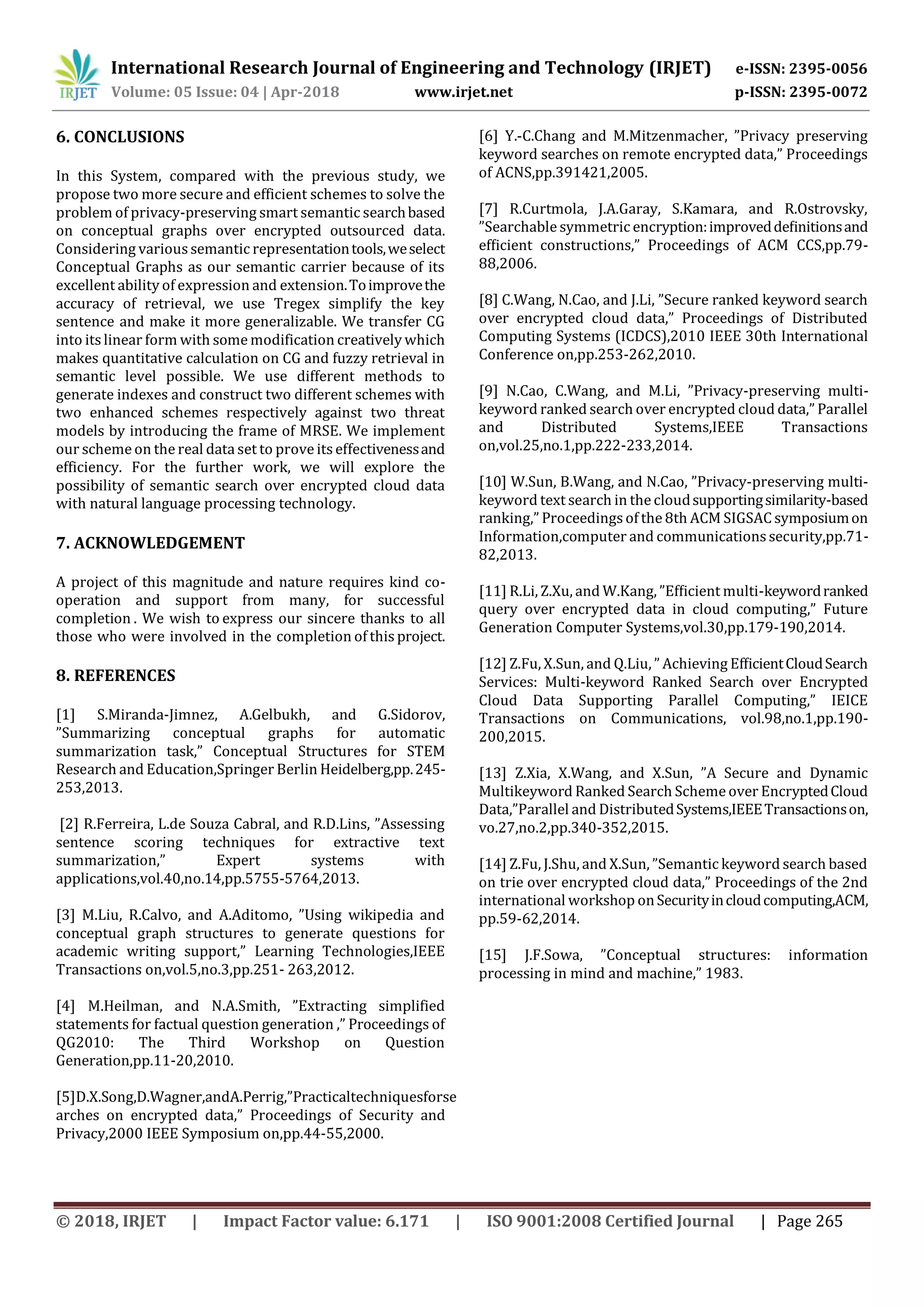 International Research Journal of Engineering and Technology (IRJET) e-ISSN: 2395-0056
Volume: 05 Issue: 04 | Apr-2018 www.irjet.net p-ISSN: 2395-0072
© 2018, IRJET | Impact Factor value: 6.171 | ISO 9001:2008 Certified Journal | Page 265
6. CONCLUSIONS
In this System, compared with the previous study, we
propose two more secure and efficient schemes to solve the
problem of privacy-preserving smart semantic searchbased
on conceptual graphs over encrypted outsourced data.
Considering various semantic representationtools,weselect
Conceptual Graphs as our semantic carrier because of its
excellent ability of expression and extension.Toimprovethe
accuracy of retrieval, we use Tregex simplify the key
sentence and make it more generalizable. We transfer CG
into its linear form with some modification creatively which
makes quantitative calculation on CG and fuzzy retrieval in
semantic level possible. We use different methods to
generate indexes and construct two different schemes with
two enhanced schemes respectively against two threat
models by introducing the frame of MRSE. We implement
our scheme on the real data set to prove itseffectivenessand
efficiency. For the further work, we will explore the
possibility of semantic search over encrypted cloud data
with natural language processing technology.
7. ACKNOWLEDGEMENT
A project of this magnitude and nature requires kind co-
operation and support from many, for successful
completion . We wish to express our sincere thanks to all
those who were involved in the completion of this project.
8. REFERENCES
[1] S.Miranda-Jimnez, A.Gelbukh, and G.Sidorov,
”Summarizing conceptual graphs for automatic
summarization task,” Conceptual Structures for STEM
Research and Education,Springer Berlin Heidelberg,pp.245-
253,2013.
[2] R.Ferreira, L.de Souza Cabral, and R.D.Lins, ”Assessing
sentence scoring techniques for extractive text
summarization,” Expert systems with
applications,vol.40,no.14,pp.5755-5764,2013.
[3] M.Liu, R.Calvo, and A.Aditomo, ”Using wikipedia and
conceptual graph structures to generate questions for
academic writing support,” Learning Technologies,IEEE
Transactions on,vol.5,no.3,pp.251- 263,2012.
[4] M.Heilman, and N.A.Smith, ”Extracting simplified
statements for factual question generation ,” Proceedings of
QG2010: The Third Workshop on Question
Generation,pp.11-20,2010.
[5]D.X.Song,D.Wagner,andA.Perrig,”Practicaltechniquesforse
arches on encrypted data,” Proceedings of Security and
Privacy,2000 IEEE Symposium on,pp.44-55,2000.
[6] Y.-C.Chang and M.Mitzenmacher, ”Privacy preserving
keyword searches on remote encrypted data,” Proceedings
of ACNS,pp.391421,2005.
[7] R.Curtmola, J.A.Garay, S.Kamara, and R.Ostrovsky,
”Searchable symmetric encryption:improveddeﬁnitionsand
efﬁcient constructions,” Proceedings of ACM CCS,pp.79-
88,2006.
[8] C.Wang, N.Cao, and J.Li, ”Secure ranked keyword search
over encrypted cloud data,” Proceedings of Distributed
Computing Systems (ICDCS),2010 IEEE 30th International
Conference on,pp.253-262,2010.
[9] N.Cao, C.Wang, and M.Li, ”Privacy-preserving multi-
keyword ranked search over encrypted cloud data,” Parallel
and Distributed Systems,IEEE Transactions
on,vol.25,no.1,pp.222-233,2014.
[10] W.Sun, B.Wang, and N.Cao, ”Privacy-preserving multi-
keyword text search in the cloudsupportingsimilarity-based
ranking,” Proceedingsof the 8th ACM SIGSAC symposiumon
Information,computer and communications security,pp.71-
82,2013.
[11] R.Li, Z.Xu, and W.Kang, ”Efﬁcient multi-keywordranked
query over encrypted data in cloud computing,” Future
Generation Computer Systems,vol.30,pp.179-190,2014.
[12] Z.Fu, X.Sun, and Q.Liu, ” Achieving EfﬁcientCloudSearch
Services: Multi-keyword Ranked Search over Encrypted
Cloud Data Supporting Parallel Computing,” IEICE
Transactions on Communications, vol.98,no.1,pp.190-
200,2015.
[13] Z.Xia, X.Wang, and X.Sun, ”A Secure and Dynamic
Multikeyword Ranked Search Scheme over EncryptedCloud
Data,”Parallel and DistributedSystems,IEEETransactionson,
vo.27,no.2,pp.340-352,2015.
[14] Z.Fu, J.Shu, and X.Sun, ”Semantic keyword search based
on trie over encrypted cloud data,” Proceedings of the 2nd
international workshop onSecurityincloudcomputing,ACM,
pp.59-62,2014.
[15] J.F.Sowa, ”Conceptual structures: information
processing in mind and machine,” 1983.
 