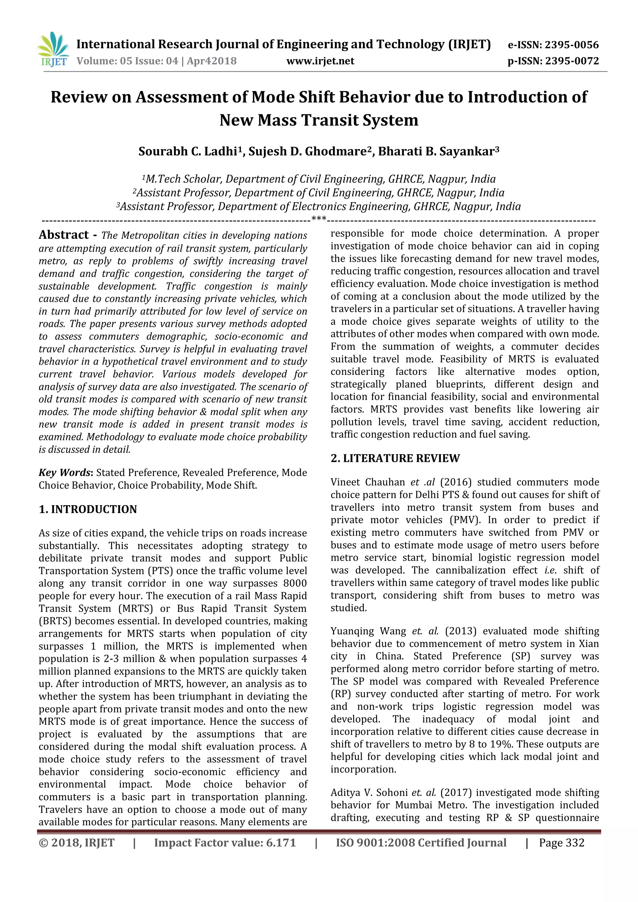 International Research Journal of Engineering and Technology (IRJET) e-ISSN: 2395-0056
Volume: 05 Issue: 04 | Apr42018 www.irjet.net p-ISSN: 2395-0072
© 2018, IRJET | Impact Factor value: 6.171 | ISO 9001:2008 Certified Journal | Page 332
Review on Assessment of Mode Shift Behavior due to Introduction of
New Mass Transit System
Sourabh C. Ladhi1, Sujesh D. Ghodmare2, Bharati B. Sayankar3
1M.Tech Scholar, Department of Civil Engineering, GHRCE, Nagpur, India
2Assistant Professor, Department of Civil Engineering, GHRCE, Nagpur, India
3Assistant Professor, Department of Electronics Engineering, GHRCE, Nagpur, India
---------------------------------------------------------------------***---------------------------------------------------------------------
Abstract - The Metropolitan cities in developing nations
are attempting execution of rail transit system, particularly
metro, as reply to problems of swiftly increasing travel
demand and traffic congestion, considering the target of
sustainable development. Traffic congestion is mainly
caused due to constantly increasing private vehicles, which
in turn had primarily attributed for low level of service on
roads. The paper presents various survey methods adopted
to assess commuters demographic, socio-economic and
travel characteristics. Survey is helpful in evaluating travel
behavior in a hypothetical travel environment and to study
current travel behavior. Various models developed for
analysis of survey data are also investigated. The scenario of
old transit modes is compared with scenario of new transit
modes. The mode shifting behavior & modal split when any
new transit mode is added in present transit modes is
examined. Methodology to evaluate mode choice probability
is discussed in detail.
Key Words: Stated Preference, Revealed Preference, Mode
Choice Behavior, Choice Probability, Mode Shift.
1. INTRODUCTION
As size of cities expand, the vehicle trips on roads increase
substantially. This necessitates adopting strategy to
debilitate private transit modes and support Public
Transportation System (PTS) once the traffic volume level
along any transit corridor in one way surpasses 8000
people for every hour. The execution of a rail Mass Rapid
Transit System (MRTS) or Bus Rapid Transit System
(BRTS) becomes essential. In developed countries, making
arrangements for MRTS starts when population of city
surpasses 1 million, the MRTS is implemented when
population is 2-3 million & when population surpasses 4
million planned expansions to the MRTS are quickly taken
up. After introduction of MRTS, however, an analysis as to
whether the system has been triumphant in deviating the
people apart from private transit modes and onto the new
MRTS mode is of great importance. Hence the success of
project is evaluated by the assumptions that are
considered during the modal shift evaluation process. A
mode choice study refers to the assessment of travel
behavior considering socio-economic efficiency and
environmental impact. Mode choice behavior of
commuters is a basic part in transportation planning.
Travelers have an option to choose a mode out of many
available modes for particular reasons. Many elements are
responsible for mode choice determination. A proper
investigation of mode choice behavior can aid in coping
the issues like forecasting demand for new travel modes,
reducing traffic congestion, resources allocation and travel
efficiency evaluation. Mode choice investigation is method
of coming at a conclusion about the mode utilized by the
travelers in a particular set of situations. A traveller having
a mode choice gives separate weights of utility to the
attributes of other modes when compared with own mode.
From the summation of weights, a commuter decides
suitable travel mode. Feasibility of MRTS is evaluated
considering factors like alternative modes option,
strategically planed blueprints, different design and
location for financial feasibility, social and environmental
factors. MRTS provides vast benefits like lowering air
pollution levels, travel time saving, accident reduction,
traffic congestion reduction and fuel saving.
2. LITERATURE REVIEW
Vineet Chauhan et .al (2016) studied commuters mode
choice pattern for Delhi PTS & found out causes for shift of
travellers into metro transit system from buses and
private motor vehicles (PMV). In order to predict if
existing metro commuters have switched from PMV or
buses and to estimate mode usage of metro users before
metro service start, binomial logistic regression model
was developed. The cannibalization effect i.e. shift of
travellers within same category of travel modes like public
transport, considering shift from buses to metro was
studied.
Yuanqing Wang et. al. (2013) evaluated mode shifting
behavior due to commencement of metro system in Xian
city in China. Stated Preference (SP) survey was
performed along metro corridor before starting of metro.
The SP model was compared with Revealed Preference
(RP) survey conducted after starting of metro. For work
and non-work trips logistic regression model was
developed. The inadequacy of modal joint and
incorporation relative to different cities cause decrease in
shift of travellers to metro by 8 to 19%. These outputs are
helpful for developing cities which lack modal joint and
incorporation.
Aditya V. Sohoni et. al. (2017) investigated mode shifting
behavior for Mumbai Metro. The investigation included
drafting, executing and testing RP & SP questionnaire
 