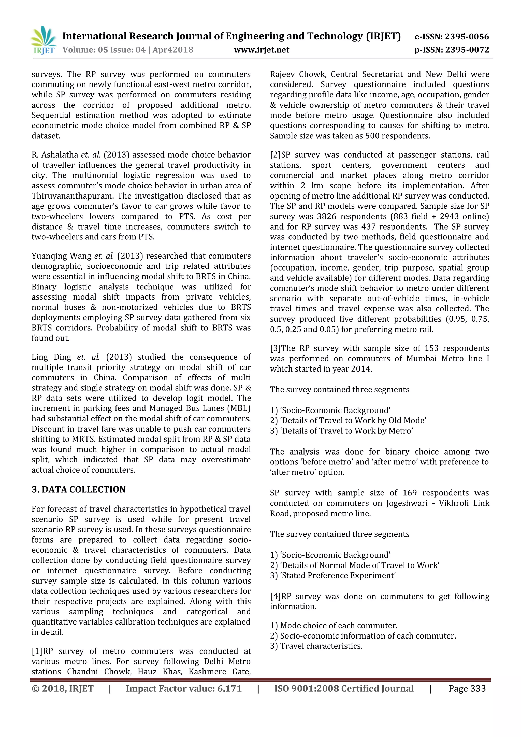 International Research Journal of Engineering and Technology (IRJET) e-ISSN: 2395-0056
Volume: 05 Issue: 04 | Apr42018 www.irjet.net p-ISSN: 2395-0072
© 2018, IRJET | Impact Factor value: 6.171 | ISO 9001:2008 Certified Journal | Page 333
surveys. The RP survey was performed on commuters
commuting on newly functional east-west metro corridor,
while SP survey was performed on commuters residing
across the corridor of proposed additional metro.
Sequential estimation method was adopted to estimate
econometric mode choice model from combined RP & SP
dataset.
R. Ashalatha et. al. (2013) assessed mode choice behavior
of traveller influences the general travel productivity in
city. The multinomial logistic regression was used to
assess commuter’s mode choice behavior in urban area of
Thiruvananthapuram. The investigation disclosed that as
age grows commuter’s favor to car grows while favor to
two-wheelers lowers compared to PTS. As cost per
distance & travel time increases, commuters switch to
two-wheelers and cars from PTS.
Yuanqing Wang et. al. (2013) researched that commuters
demographic, socioeconomic and trip related attributes
were essential in influencing modal shift to BRTS in China.
Binary logistic analysis technique was utilized for
assessing modal shift impacts from private vehicles,
normal buses & non-motorized vehicles due to BRTS
deployments employing SP survey data gathered from six
BRTS corridors. Probability of modal shift to BRTS was
found out.
Ling Ding et. al. (2013) studied the consequence of
multiple transit priority strategy on modal shift of car
commuters in China. Comparison of effects of multi
strategy and single strategy on modal shift was done. SP &
RP data sets were utilized to develop logit model. The
increment in parking fees and Managed Bus Lanes (MBL)
had substantial effect on the modal shift of car commuters.
Discount in travel fare was unable to push car commuters
shifting to MRTS. Estimated modal split from RP & SP data
was found much higher in comparison to actual modal
split, which indicated that SP data may overestimate
actual choice of commuters.
3. DATA COLLECTION
For forecast of travel characteristics in hypothetical travel
scenario SP survey is used while for present travel
scenario RP survey is used. In these surveys questionnaire
forms are prepared to collect data regarding socio-
economic & travel characteristics of commuters. Data
collection done by conducting field questionnaire survey
or internet questionnaire survey. Before conducting
survey sample size is calculated. In this column various
data collection techniques used by various researchers for
their respective projects are explained. Along with this
various sampling techniques and categorical and
quantitative variables calibration techniques are explained
in detail.
[1]RP survey of metro commuters was conducted at
various metro lines. For survey following Delhi Metro
stations Chandni Chowk, Hauz Khas, Kashmere Gate,
Rajeev Chowk, Central Secretariat and New Delhi were
considered. Survey questionnaire included questions
regarding profile data like income, age, occupation, gender
& vehicle ownership of metro commuters & their travel
mode before metro usage. Questionnaire also included
questions corresponding to causes for shifting to metro.
Sample size was taken as 500 respondents.
[2]SP survey was conducted at passenger stations, rail
stations, sport centers, government centers and
commercial and market places along metro corridor
within 2 km scope before its implementation. After
opening of metro line additional RP survey was conducted.
The SP and RP models were compared. Sample size for SP
survey was 3826 respondents (883 field + 2943 online)
and for RP survey was 437 respondents. The SP survey
was conducted by two methods, field questionnaire and
internet questionnaire. The questionnaire survey collected
information about traveler’s socio-economic attributes
(occupation, income, gender, trip purpose, spatial group
and vehicle available) for different modes. Data regarding
commuter’s mode shift behavior to metro under different
scenario with separate out-of-vehicle times, in-vehicle
travel times and travel expense was also collected. The
survey produced five different probabilities (0.95, 0.75,
0.5, 0.25 and 0.05) for preferring metro rail.
[3]The RP survey with sample size of 153 respondents
was performed on commuters of Mumbai Metro line I
which started in year 2014.
The survey contained three segments
1) ‘Socio-Economic Background’
2) ‘Details of Travel to Work by Old Mode’
3) ‘Details of Travel to Work by Metro’
The analysis was done for binary choice among two
options ‘before metro’ and ‘after metro’ with preference to
‘after metro’ option.
SP survey with sample size of 169 respondents was
conducted on commuters on Jogeshwari - Vikhroli Link
Road, proposed metro line.
The survey contained three segments
1) ‘Socio-Economic Background’
2) ‘Details of Normal Mode of Travel to Work’
3) ‘Stated Preference Experiment’
[4]RP survey was done on commuters to get following
information.
1) Mode choice of each commuter.
2) Socio-economic information of each commuter.
3) Travel characteristics.
 
