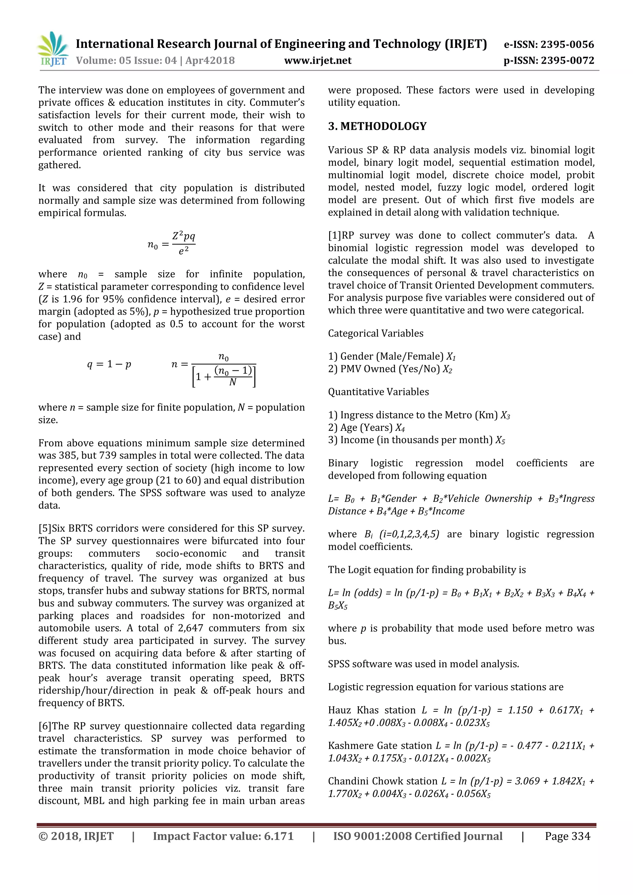 International Research Journal of Engineering and Technology (IRJET) e-ISSN: 2395-0056
Volume: 05 Issue: 04 | Apr42018 www.irjet.net p-ISSN: 2395-0072
© 2018, IRJET | Impact Factor value: 6.171 | ISO 9001:2008 Certified Journal | Page 334
The interview was done on employees of government and
private offices & education institutes in city. Commuter’s
satisfaction levels for their current mode, their wish to
switch to other mode and their reasons for that were
evaluated from survey. The information regarding
performance oriented ranking of city bus service was
gathered.
It was considered that city population is distributed
normally and sample size was determined from following
empirical formulas.
where n0 = sample size for infinite population,
Z = statistical parameter corresponding to confidence level
(Z is 1.96 for 95% confidence interval), e = desired error
margin (adopted as 5%), p = hypothesized true proportion
for population (adopted as 0.5 to account for the worst
case) and
[
( )
]
where n = sample size for finite population, N = population
size.
From above equations minimum sample size determined
was 385, but 739 samples in total were collected. The data
represented every section of society (high income to low
income), every age group (21 to 60) and equal distribution
of both genders. The SPSS software was used to analyze
data.
[5]Six BRTS corridors were considered for this SP survey.
The SP survey questionnaires were bifurcated into four
groups: commuters socio-economic and transit
characteristics, quality of ride, mode shifts to BRTS and
frequency of travel. The survey was organized at bus
stops, transfer hubs and subway stations for BRTS, normal
bus and subway commuters. The survey was organized at
parking places and roadsides for non-motorized and
automobile users. A total of 2,647 commuters from six
different study area participated in survey. The survey
was focused on acquiring data before & after starting of
BRTS. The data constituted information like peak & off-
peak hour’s average transit operating speed, BRTS
ridership/hour/direction in peak & off-peak hours and
frequency of BRTS.
[6]The RP survey questionnaire collected data regarding
travel characteristics. SP survey was performed to
estimate the transformation in mode choice behavior of
travellers under the transit priority policy. To calculate the
productivity of transit priority policies on mode shift,
three main transit priority policies viz. transit fare
discount, MBL and high parking fee in main urban areas
were proposed. These factors were used in developing
utility equation.
3. METHODOLOGY
Various SP & RP data analysis models viz. binomial logit
model, binary logit model, sequential estimation model,
multinomial logit model, discrete choice model, probit
model, nested model, fuzzy logic model, ordered logit
model are present. Out of which first five models are
explained in detail along with validation technique.
[1]RP survey was done to collect commuter’s data. A
binomial logistic regression model was developed to
calculate the modal shift. It was also used to investigate
the consequences of personal & travel characteristics on
travel choice of Transit Oriented Development commuters.
For analysis purpose five variables were considered out of
which three were quantitative and two were categorical.
Categorical Variables
1) Gender (Male/Female) X1
2) PMV Owned (Yes/No) X2
Quantitative Variables
1) Ingress distance to the Metro (Km) X3
2) Age (Years) X4
3) Income (in thousands per month) X5
Binary logistic regression model coefficients are
developed from following equation
L= B0 + B1*Gender + B2*Vehicle Ownership + B3*Ingress
Distance + B4*Age + B5*Income
where Bi (i=0,1,2,3,4,5) are binary logistic regression
model coefficients.
The Logit equation for finding probability is
L= ln (odds) = ln (p/1-p) = B0 + B1X1 + B2X2 + B3X3 + B4X4 +
B5X5
where p is probability that mode used before metro was
bus.
SPSS software was used in model analysis.
Logistic regression equation for various stations are
Hauz Khas station L = ln (p/1-p) = 1.150 + 0.617X1 +
1.405X2 +0 .008X3 - 0.008X4 - 0.023X5
Kashmere Gate station L = ln (p/1-p) = - 0.477 - 0.211X1 +
1.043X2 + 0.175X3 - 0.012X4 - 0.002X5
Chandini Chowk station L = ln (p/1-p) = 3.069 + 1.842X1 +
1.770X2 + 0.004X3 - 0.026X4 - 0.056X5
 