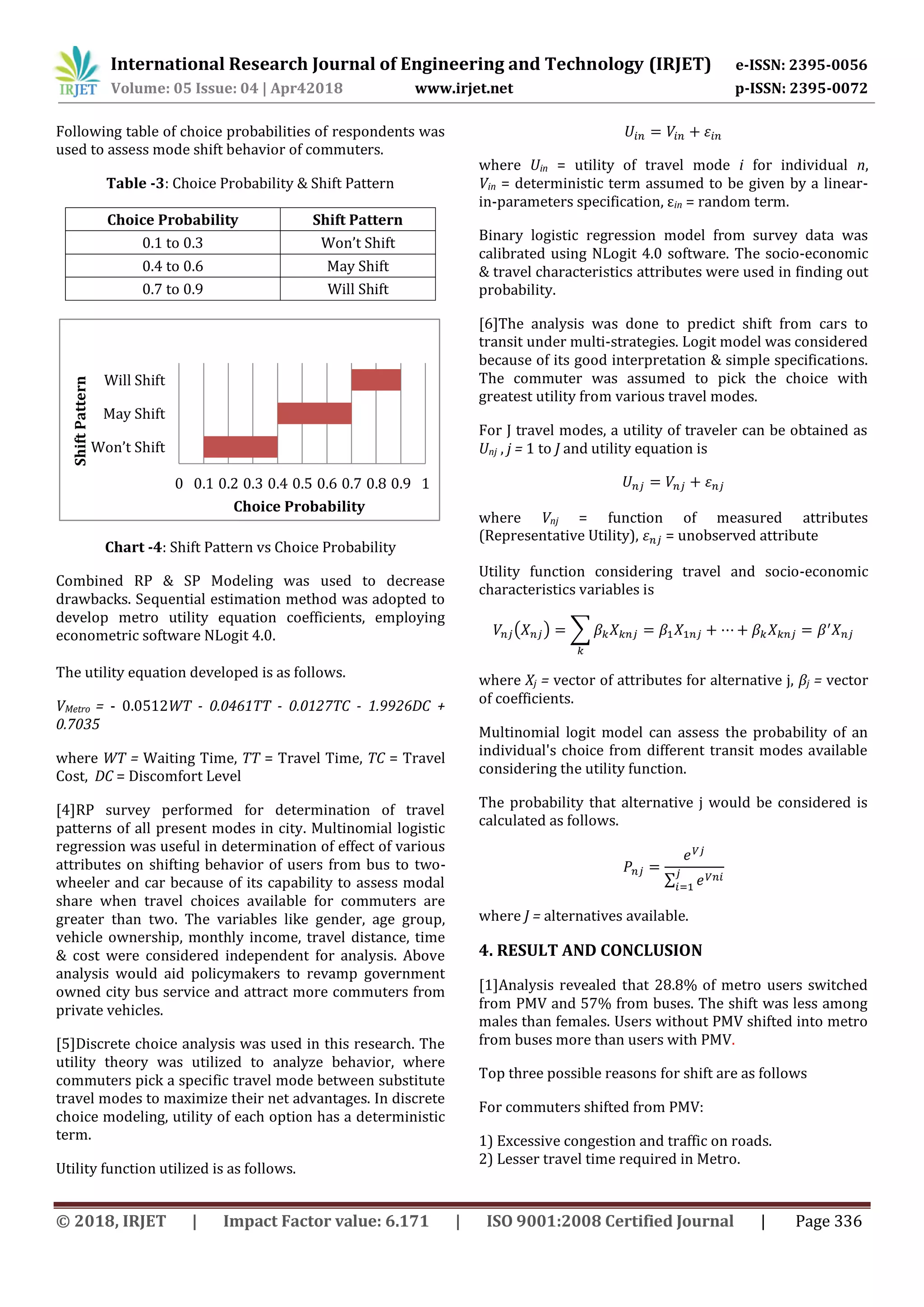 International Research Journal of Engineering and Technology (IRJET) e-ISSN: 2395-0056
Volume: 05 Issue: 04 | Apr42018 www.irjet.net p-ISSN: 2395-0072
© 2018, IRJET | Impact Factor value: 6.171 | ISO 9001:2008 Certified Journal | Page 336
Following table of choice probabilities of respondents was
used to assess mode shift behavior of commuters.
Table -3: Choice Probability & Shift Pattern
Choice Probability Shift Pattern
0.1 to 0.3 Won’t Shift
0.4 to 0.6 May Shift
0.7 to 0.9 Will Shift
Chart -4: Shift Pattern vs Choice Probability
Combined RP & SP Modeling was used to decrease
drawbacks. Sequential estimation method was adopted to
develop metro utility equation coefficients, employing
econometric software NLogit 4.0.
The utility equation developed is as follows.
VMetro = - 0.0512WT - 0.0461TT - 0.0127TC - 1.9926DC +
0.7035
where WT = Waiting Time, TT = Travel Time, TC = Travel
Cost, DC = Discomfort Level
[4]RP survey performed for determination of travel
patterns of all present modes in city. Multinomial logistic
regression was useful in determination of effect of various
attributes on shifting behavior of users from bus to two-
wheeler and car because of its capability to assess modal
share when travel choices available for commuters are
greater than two. The variables like gender, age group,
vehicle ownership, monthly income, travel distance, time
& cost were considered independent for analysis. Above
analysis would aid policymakers to revamp government
owned city bus service and attract more commuters from
private vehicles.
[5]Discrete choice analysis was used in this research. The
utility theory was utilized to analyze behavior, where
commuters pick a specific travel mode between substitute
travel modes to maximize their net advantages. In discrete
choice modeling, utility of each option has a deterministic
term.
Utility function utilized is as follows.
where Uin = utility of travel mode i for individual n,
Vin = deterministic term assumed to be given by a linear-
in-parameters specification, εin = random term.
Binary logistic regression model from survey data was
calibrated using NLogit 4.0 software. The socio-economic
& travel characteristics attributes were used in finding out
probability.
[6]The analysis was done to predict shift from cars to
transit under multi-strategies. Logit model was considered
because of its good interpretation & simple specifications.
The commuter was assumed to pick the choice with
greatest utility from various travel modes.
For J travel modes, a utility of traveler can be obtained as
Unj , j = 1 to J and utility equation is
where Vnj = function of measured attributes
(Representative Utility), = unobserved attribute
Utility function considering travel and socio-economic
characteristics variables is
( ) ∑
where Xj = vector of attributes for alternative j, βj = vector
of coefficients.
Multinomial logit model can assess the probability of an
individual's choice from different transit modes available
considering the utility function.
The probability that alternative j would be considered is
calculated as follows.
∑
where J = alternatives available.
4. RESULT AND CONCLUSION
[1]Analysis revealed that 28.8% of metro users switched
from PMV and 57% from buses. The shift was less among
males than females. Users without PMV shifted into metro
from buses more than users with PMV.
Top three possible reasons for shift are as follows
For commuters shifted from PMV:
1) Excessive congestion and traffic on roads.
2) Lesser travel time required in Metro.
0 0.1 0.2 0.3 0.4 0.5 0.6 0.7 0.8 0.9 1
Won’t Shift
May Shift
Will Shift
Choice Probability
ShiftPattern
 
