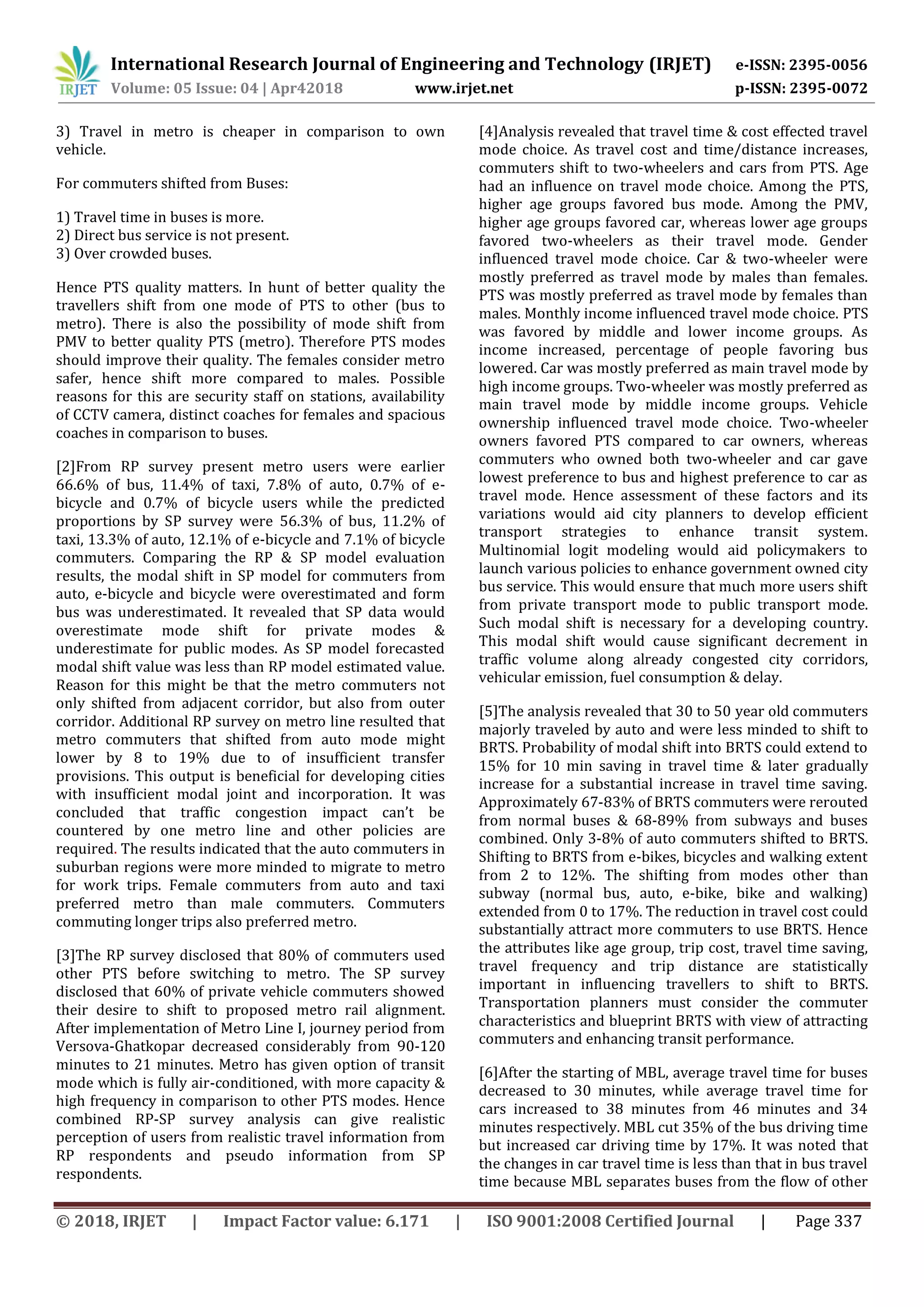 International Research Journal of Engineering and Technology (IRJET) e-ISSN: 2395-0056
Volume: 05 Issue: 04 | Apr42018 www.irjet.net p-ISSN: 2395-0072
© 2018, IRJET | Impact Factor value: 6.171 | ISO 9001:2008 Certified Journal | Page 337
3) Travel in metro is cheaper in comparison to own
vehicle.
For commuters shifted from Buses:
1) Travel time in buses is more.
2) Direct bus service is not present.
3) Over crowded buses.
Hence PTS quality matters. In hunt of better quality the
travellers shift from one mode of PTS to other (bus to
metro). There is also the possibility of mode shift from
PMV to better quality PTS (metro). Therefore PTS modes
should improve their quality. The females consider metro
safer, hence shift more compared to males. Possible
reasons for this are security staff on stations, availability
of CCTV camera, distinct coaches for females and spacious
coaches in comparison to buses.
[2]From RP survey present metro users were earlier
66.6% of bus, 11.4% of taxi, 7.8% of auto, 0.7% of e-
bicycle and 0.7% of bicycle users while the predicted
proportions by SP survey were 56.3% of bus, 11.2% of
taxi, 13.3% of auto, 12.1% of e-bicycle and 7.1% of bicycle
commuters. Comparing the RP & SP model evaluation
results, the modal shift in SP model for commuters from
auto, e-bicycle and bicycle were overestimated and form
bus was underestimated. It revealed that SP data would
overestimate mode shift for private modes &
underestimate for public modes. As SP model forecasted
modal shift value was less than RP model estimated value.
Reason for this might be that the metro commuters not
only shifted from adjacent corridor, but also from outer
corridor. Additional RP survey on metro line resulted that
metro commuters that shifted from auto mode might
lower by 8 to 19% due to of insufficient transfer
provisions. This output is beneficial for developing cities
with insufficient modal joint and incorporation. It was
concluded that traffic congestion impact can’t be
countered by one metro line and other policies are
required. The results indicated that the auto commuters in
suburban regions were more minded to migrate to metro
for work trips. Female commuters from auto and taxi
preferred metro than male commuters. Commuters
commuting longer trips also preferred metro.
[3]The RP survey disclosed that 80% of commuters used
other PTS before switching to metro. The SP survey
disclosed that 60% of private vehicle commuters showed
their desire to shift to proposed metro rail alignment.
After implementation of Metro Line I, journey period from
Versova-Ghatkopar decreased considerably from 90-120
minutes to 21 minutes. Metro has given option of transit
mode which is fully air-conditioned, with more capacity &
high frequency in comparison to other PTS modes. Hence
combined RP-SP survey analysis can give realistic
perception of users from realistic travel information from
RP respondents and pseudo information from SP
respondents.
[4]Analysis revealed that travel time & cost effected travel
mode choice. As travel cost and time/distance increases,
commuters shift to two-wheelers and cars from PTS. Age
had an influence on travel mode choice. Among the PTS,
higher age groups favored bus mode. Among the PMV,
higher age groups favored car, whereas lower age groups
favored two-wheelers as their travel mode. Gender
influenced travel mode choice. Car & two-wheeler were
mostly preferred as travel mode by males than females.
PTS was mostly preferred as travel mode by females than
males. Monthly income influenced travel mode choice. PTS
was favored by middle and lower income groups. As
income increased, percentage of people favoring bus
lowered. Car was mostly preferred as main travel mode by
high income groups. Two-wheeler was mostly preferred as
main travel mode by middle income groups. Vehicle
ownership influenced travel mode choice. Two-wheeler
owners favored PTS compared to car owners, whereas
commuters who owned both two-wheeler and car gave
lowest preference to bus and highest preference to car as
travel mode. Hence assessment of these factors and its
variations would aid city planners to develop efficient
transport strategies to enhance transit system.
Multinomial logit modeling would aid policymakers to
launch various policies to enhance government owned city
bus service. This would ensure that much more users shift
from private transport mode to public transport mode.
Such modal shift is necessary for a developing country.
This modal shift would cause significant decrement in
traffic volume along already congested city corridors,
vehicular emission, fuel consumption & delay.
[5]The analysis revealed that 30 to 50 year old commuters
majorly traveled by auto and were less minded to shift to
BRTS. Probability of modal shift into BRTS could extend to
15% for 10 min saving in travel time & later gradually
increase for a substantial increase in travel time saving.
Approximately 67-83% of BRTS commuters were rerouted
from normal buses & 68-89% from subways and buses
combined. Only 3-8% of auto commuters shifted to BRTS.
Shifting to BRTS from e-bikes, bicycles and walking extent
from 2 to 12%. The shifting from modes other than
subway (normal bus, auto, e-bike, bike and walking)
extended from 0 to 17%. The reduction in travel cost could
substantially attract more commuters to use BRTS. Hence
the attributes like age group, trip cost, travel time saving,
travel frequency and trip distance are statistically
important in influencing travellers to shift to BRTS.
Transportation planners must consider the commuter
characteristics and blueprint BRTS with view of attracting
commuters and enhancing transit performance.
[6]After the starting of MBL, average travel time for buses
decreased to 30 minutes, while average travel time for
cars increased to 38 minutes from 46 minutes and 34
minutes respectively. MBL cut 35% of the bus driving time
but increased car driving time by 17%. It was noted that
the changes in car travel time is less than that in bus travel
time because MBL separates buses from the flow of other
 
