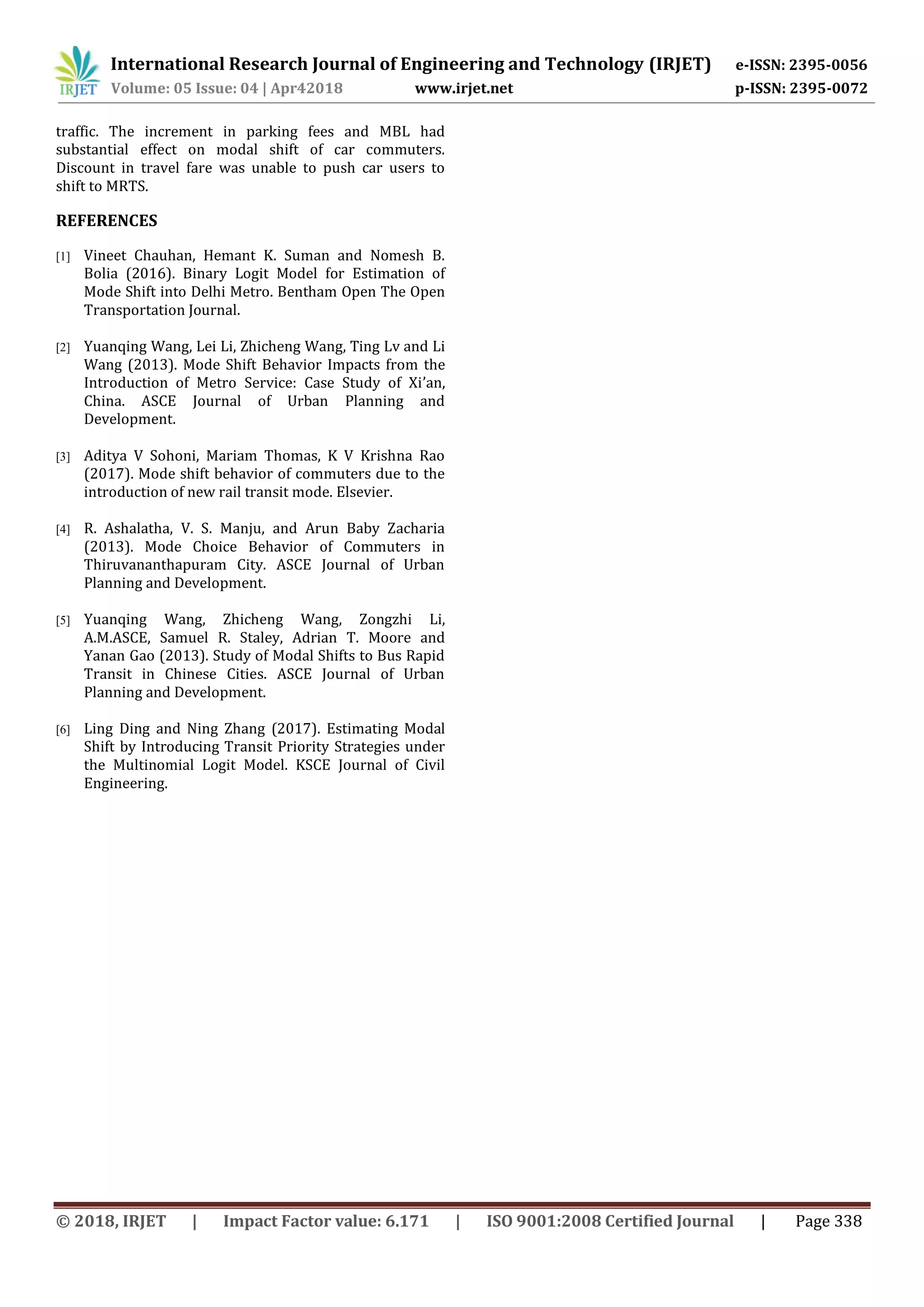International Research Journal of Engineering and Technology (IRJET) e-ISSN: 2395-0056
Volume: 05 Issue: 04 | Apr42018 www.irjet.net p-ISSN: 2395-0072
© 2018, IRJET | Impact Factor value: 6.171 | ISO 9001:2008 Certified Journal | Page 338
traffic. The increment in parking fees and MBL had
substantial effect on modal shift of car commuters.
Discount in travel fare was unable to push car users to
shift to MRTS.
REFERENCES
[1] Vineet Chauhan, Hemant K. Suman and Nomesh B.
Bolia (2016). Binary Logit Model for Estimation of
Mode Shift into Delhi Metro. Bentham Open The Open
Transportation Journal.
[2] Yuanqing Wang, Lei Li, Zhicheng Wang, Ting Lv and Li
Wang (2013). Mode Shift Behavior Impacts from the
Introduction of Metro Service: Case Study of Xi’an,
China. ASCE Journal of Urban Planning and
Development.
[3] Aditya V Sohoni, Mariam Thomas, K V Krishna Rao
(2017). Mode shift behavior of commuters due to the
introduction of new rail transit mode. Elsevier.
[4] R. Ashalatha, V. S. Manju, and Arun Baby Zacharia
(2013). Mode Choice Behavior of Commuters in
Thiruvananthapuram City. ASCE Journal of Urban
Planning and Development.
[5] Yuanqing Wang, Zhicheng Wang, Zongzhi Li,
A.M.ASCE, Samuel R. Staley, Adrian T. Moore and
Yanan Gao (2013). Study of Modal Shifts to Bus Rapid
Transit in Chinese Cities. ASCE Journal of Urban
Planning and Development.
[6] Ling Ding and Ning Zhang (2017). Estimating Modal
Shift by Introducing Transit Priority Strategies under
the Multinomial Logit Model. KSCE Journal of Civil
Engineering.
 
