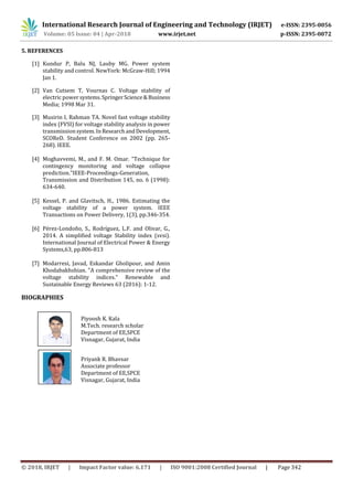 International Research Journal of Engineering and Technology (IRJET) e-ISSN: 2395-0056
Volume: 05 Issue: 04 | Apr-2018 www.irjet.net p-ISSN: 2395-0072
© 2018, IRJET | Impact Factor value: 6.171 | ISO 9001:2008 Certified Journal | Page 342
5. REFERENCES
[1] Kundur P, Balu NJ, Lauby MG. Power system
stability and control. NewYork: McGraw-Hill; 1994
Jan 1.
[2] Van Cutsem T, Vournas C. Voltage stability of
electric power systems.SpringerScience&Business
Media; 1998 Mar 31.
[3] Musirin I, Rahman TA. Novel fast voltage stability
index (FVSI) for voltage stability analysis in power
transmissionsystem.InResearchandDevelopment,
SCOReD. Student Conference on 2002 (pp. 265-
268). IEEE.
[4] Moghavvemi, M., and F. M. Omar. "Technique for
contingency monitoring and voltage collapse
prediction."IEEE-Proceedings-Generation,
Transmission and Distribution 145, no. 6 (1998):
634-640.
[5] Kessel, P. and Glavitsch, H., 1986. Estimating the
voltage stability of a power system. IEEE
Transactions on Power Delivery, 1(3), pp.346-354.
[6] Pérez-Londoño, S., Rodríguez, L.F. and Olivar, G.,
2014. A simplified voltage Stability index (svsi).
International Journal of Electrical Power & Energy
Systems,63, pp.806-813
[7] Modarresi, Javad, Eskandar Gholipour, and Amin
Khodabakhshian. "A comprehensive review of the
voltage stability indices." Renewable and
Sustainable Energy Reviews 63 (2016): 1-12.
BIOGRAPHIES
Piyoosh K. Kala
M.Tech. research scholar
Department of EE,SPCE
Visnagar, Gujarat, India
Priyank R. Bhavsar
Associate professor
Department of EE,SPCE
Visnagar, Gujarat, India
hor
Photo
Author
Photo
 