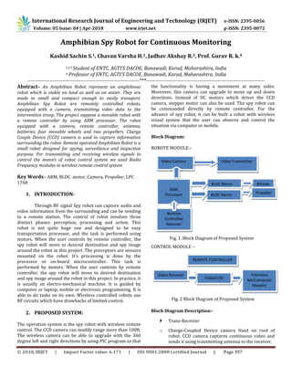 International Research Journal of Engineering and Technology (IRJET) e-ISSN: 2395-0056
Volume: 05 Issue: 04 | Apr-2018 www.irjet.net p-ISSN: 2395-0072
© 2018, IRJET | Impact Factor value: 6.171 | ISO 9001:2008 Certified Journal | Page 397
Amphibian Spy Robot for Continuous Monitoring
Kashid Sachin S.1, Chavan Varsha H.2, Jadhav Akshay R.3, Prof. Gurav R. k.4
1,2,3 Student of ENTC, AGTI’S DACOE, Banawadi, Karad, Maharashtra, India
4 Professor of ENTC, AGTI’S DACOE, Banawadi, Karad, Maharashtra, India
-------------------------------------------------------------------***-----------------------------------------------------------------------
Abstract– An Amphibian Robot represent an amphibious
robot which is viable on land as well as on water. They are
made to small and compact enough to easily transport.
Amphibian Spy Robot are remotely controlled robots,
equipped with a camera, transmitting video data to the
intervention troop. The project suppose a movable robot with
a remote controller by using ARM processor. The robot
equipped with a camera, remote controller, antenna,
batteries, four movable wheels and two propellers. Charge
Couple Device (CCD) camera is used to capture information
surrounding the robot. Remote operated Amphibian Robot is a
small robot designed for spying, surveillance and inspection
purpose. For transmitting and receiving wireless signals to
control the motors of robot control system we used Radio
Frequency modules in wireless remote control system
Key Words– ARM, BLDC motor, Camera, Propeller, LPC
1768
1. INTRODUCTION-
Through RF signal Spy robot can capture audio and
video information from the surrounding and can be sending
to a remote station. The control of robot involves three
distinct phases: perception, processing and action. This
robot is not quite huge one and designed to be easy
transportation processor, and the task is performed using
motors. When the user controls by remote controller, the
spy robot will move to desired destination and spy image
around the robot in this project. The preceptors are sensors
mounted on the robot. It’s processing is done by the
processor or on-board microcontroller. This task is
performed by motors. When the user controls by remote
controller, the spy robot will move to desired destination
and spy image around the robot in this project. In practice, it
is usually an electro-mechanical machine. It is guided by
computer or laptop, mobile or electronic programming. It is
able to do tasks on its own. Wireless controlled robots use
RF circuits which have drawbacks of limited control.
2. PROPOSED SYSTEM:
The operation system is the spy robot with wireless remote
control. The CCD camera can modify range more than 100ft.
The wireless camera can be able to upgrade with the 360
degree left and right directions by using PIC program so that
the functionality is having a movement at many sides.
Moreover, this camera can upgrade to move up and down
directions. Instead of DC motors which driver the CCD
camera, stepper motor can also be used. The spy robot can
be commanded directly by remote controller. For the
advance of spy robot, it can be built a robot with wireless
visual system that the user can observe and control the
situation via computer or mobile.
Block Diagram:
ROBOTE MODULE:-
Fig. 1. Block Diagram of Proposed System
CONTROL MODULE :-
Fig. 2 Block Diagram of Proposed System
Block Diagram Description:-
 Trans-Receiver
o Charge-Coupled Device camera fixed on roof of
robot. CCD camera captures continuous video and
sends it using transmitting antenna to the receiver.
Video Camera Video Transmitter
ARM
Processor
BLDC Motor
BLDC Motor
Remote
Controlled
Receiver
Wheels
Propeller
REMOTE CONTROLLER
Video Receiver
Cable/USB
Television
Set/Computer
Monitor
 