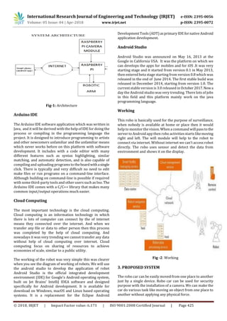 International Research Journal of Engineering and Technology (IRJET) e-ISSN: 2395-0056
Volume: 05 Issue: 04 | Apr-2018 www.irjet.net p-ISSN: 2395-0072
© 2018, IRJET | Impact Factor value: 6.171 | ISO 9001:2008 Certified Journal | Page 425
Fig-1: Architecture
Arduino IDE
The Arduino IDE software application which was written in
Java, and it will be derived with the help of IDE for doing the
process or compiling in the programming language the
project. It is designed to introduce programming to artists
and other newcomers unfamiliar and the unfamiliar means
which never works before on this platform with software
development. It includes with a code editor with many
different features such as syntax highlighting, similar
matching, and automatic detection, and is also capable of
compiling and uploading programsto theboardwithasingle
click. There is typically and very difficult no need to edit
make files or run programs on a command-line interface.
Although building on command-line is possible if required
with some third-party tools and other users such as Ino. The
Arduino IDE comes with a C/C++ library that makes many
common input/output operations much easier.
Cloud Computing
The most important technology is the cloud computing.
Cloud computing is an information technology in which
there is lots of computer can connect by the of internet
means they connected over the internet. And when we
transfer any file or data to other person then this process
was completed by the help of cloud computing. And
nowadays it was very trending we cannot transfer any data
without help of cloud computing over internet. Cloud
computing focus on sharing of resources to achieve
economies of scale, similar to a public utility.
The working of the robot was very simple this was clearer
when you see the diagram of working of robots. We will use
the android studio to develop the application of robot
Android Studio is the official integrated development
environment (IDE) for Google's Android operating system,
built on Jet Brains' IntelliJ IDEA software and designed
specifically for Android development. It is available for
download on Windows, macOS and Linux based operating
systems. It is a replacement for the Eclipse Android
DevelopmentTools (ADT) asprimary IDE fornativeAndroid
application development.
Android Studio
Android Studio was announced on May 16, 2013 at the
Google in California USA. It was the platform on which we
can develops the apps for mobiles and for iOS .It was very
starting stage and it started from version 0.1 in May 2013,
then entered beta stage starting from version 0.8 which was
released in the end of June 2014. The first stable build was
released in December 2014, starting from version 1.0. The
current stable version is 3.0 released in October2017.Nowa
day the Android studio was very trending. There lots of jobs
in this field and this platform mainly work on the java
programming language.
Working
This robo is basically used for the purpose of surveillance,
when nobody is available at home or place then it would
help to monitor the vision. When a command will passto the
server to Android app then robo activitiesstarts likemoving
right and left. The wifi module will help to the robot to
connect via internet. Without internet we can’t access robot
directly. The robo uses sensor and detect the data from
environment and shows it on the display.
Fig -2: Working
3. PROPOSED SYSTEM
The robo car can be easily moved from one place to another
just by a single device. Robo car can be used for security
purpose with the installation of a camera. We can make the
car do various task like moving an object from one place to
another without applying any physical force.
 