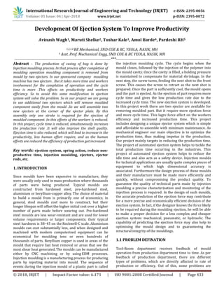 International Research Journal of Engineering and Technology (IRJET) e-ISSN: 2395-0056
Volume: 05 Issue: 04 | Apr-2018 www.irjet.net p-ISSN: 2395-0072
© 2018, IRJET | Impact Factor value: 6.171 | ISO 9001:2008 Certified Journal | Page 433
Development Of Ejection System To Improve Productivity
Avinash Wagh1, Maruti Shelke2, Tushar Kale3, Amol Barde4, Pardeshi RH5
1,2,3,4 BE Mechanical, SND COE & RC, YEOLA, NASIK, MH
5 Asst. Prof. Mechanical Engg, SND COE & RC YEOLA, NASIK, MH
---------------------------------------------------------------------------***-------------------------------------------------------------------------
Abstract - The production of casing of bag is done by
Injection moulding process. In that process after completion of
moulding operation moulding component is removed from
mould by two ejectors. In our sponsored company moulding
machine has two ejectors . But it takes more time and workers
involvement for the completion of operation and the cycle
time is more .This effects on productivity and workers
efficiency. So to avoid this some modification in ejection
system will solve the problem. So in our project we are going
to use additional two ejectors which will remove moulded
component easily from the mould .So we will assemble two
new ejectors at the corner of the ejector plate. By this
assembly only one stroke is required for the ejection of
moulded component. In this efforts of the workers is reduced.
In this project, cycle time is reduced, simultaneously increases
the production rate .It will also improve the shell quality.
Ejection time is also reduced, which will lead to increase in the
productivity, less human effort require, and as the human
efforts are reduced the efficiency of production get increased.
Key words: ejection system, spring action, reduce non-
productive time, injection moulding, ejectors, ejector
rods, etc.
1. INTRODUCTION
Since moulds have been expensive to manufacture, they
were usually only used in mass production where thousands
of parts were being produced. Typical moulds are
constructed from hardened steel, pre-hardened steel,
aluminium or beryllium-copper alloy. The choice of material
to build a mould from is primarily one of economics; in
general, steel moulds cost more to construct, but their
longer lifespan will offset the higher initial cost over a higher
number of parts made before wearing out. Pre-hardened
steel moulds are less wear-resistant and are used for lower
volume requirements or larger components; their typical
steel hardness is 38–45 on the Rockwell-C scale. Aluminium
moulds can cost substantially less, and when designed and
machined with modern computerised equipment can be
economical for moulding tens or even hundreds of
thousands of parts. Beryllium copper is used in areas of the
mould that require fast heat removal or areas that see the
most shear heat generated. The moulds can be manufactured
either by CNC machining or by using EDM processes.
Injection moulding is a manufacturing process for producing
parts by injecting material into mould. The sequence of
events during the injection mould of a plastic part is called
the injection moulding cycle. The cycle begins when the
mould closes, followed by the injection of the polymer into
the mould cavity. Once the cavity is filled, a holding pressure
is maintained to compensate for material shrinkage. In the
next step, the screw turns, feeding the next shot to the front
screw. This causes the screw to retract as the next shot is
prepared. Once the part is sufficiently cool, the mould opens
and the part is ejected. As the ejection of part requires more
cycle time and gives the low production rate due to the
increased cycle time. The new ejection system is developed.
In this project work there are two ejector are available for
removing moulded part. But it require more ejection force
and more cycle time. This lagre force effect on the workers
efficiency and increased production time. This project
includes designing a unique ejector system which is simple
and affordable to assemble with minimum maintenance. As
mechanical engineer our main objective is to optimize the
production time, thus making impetus in the production.
Our project mainly targets in reducing the production time.
The project of automated ejection system helps to tackle the
total production time occurring in the industries. This
project of automated ejection system helps to reduce the
idle time and also acts as a safety device. Injection moulds
for technical applications are usually quite complex pieces of
equipment to which high dimensional accuracy is
associated. Furthermore the design process of these moulds
and their manufacture must be made more efficiently and
quickly, without compromising the product quality. To
guarantee the quality of technical parts made by injection
moulding a precise characterisation and monitoring of the
injection process is required. In the design of such moulds,
the accurate prediction of the ejection force may contribute
for a more precise and economically efficient decision of the
ejection system. In fact, if the designer knows the force likely
to be required during the moulding ejection, he will be able
to make a proper decision for a less complex and cheaper
ejection system: mechanical, pneumatic, or hydraulic. The
capability of predicting the ejection force may also help to
optimising the mould design and to guaranteeing the
structural integrity of the mouldings.
1.1 PROBLEM DEFINATION
Tool-Room department receives feedback of mould
operation from production department time to time. As per
feedback of production department, there are different
types of problems, which are directly affected to rate of
production or efficiency. Out of this, some problems are
 