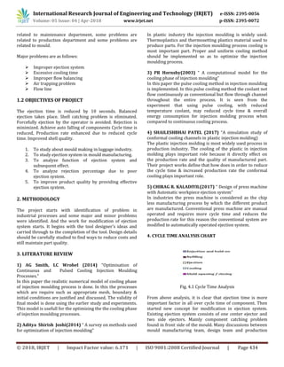 International Research Journal of Engineering and Technology (IRJET) e-ISSN: 2395-0056
Volume: 05 Issue: 04 | Apr-2018 www.irjet.net p-ISSN: 2395-0072
© 2018, IRJET | Impact Factor value: 6.171 | ISO 9001:2008 Certified Journal | Page 434
related to maintenance department, some problems are
related to production department and some problems are
related to mould.
Major problems are as follows:
 Improper ejection system
 Excessive cooling time
 Improper flow balancing
 Air trapping problem
 Flow line
1.2 OBJECTIVES OF PROJECT
The ejection time is reduced by 10 seconds. Balanced
ejection takes place. Shell catching problem is eliminated.
Forcefully ejection by the operator is avoided. Rejection is
minimized. Achieve auto falling of components Cycle time is
reduced, Production rate enhanced due to reduced cycle
time. Improved shell quality.
1. To study about mould making in luggage industry.
2. To study ejection system in mould manufacturing.
3. To analyze function of ejection system and
subsequent effect.
4. To analyze rejection percentage due to poor
ejection system.
5. To improve product quality by providing effective
ejection system.
2. METHODOLOGY
The project starts with identification of problem in
industrial processes and some major and minor problems
were identified. And the work for modification of ejection
system starts. It begins with the tool designer's ideas and
carried through to the completion of the tool. Design details
should be carefully studied to find ways to reduce costs and
still maintain part quality.
3. LITERATURE REVIEW
1) AG Smith, LC Wrobel (2014) “Optimisation of
Continuous and Pulsed Cooling Injection Moulding
Processes.”
In this paper the realistic numerical model of cooling phase
of injection moulding process is done. In this the processes
which are require such as appropriate mesh, boundary &
initial conditions are justified and discussed. The validity of
final model is done using the earlier study and experiments.
This model is usefull for the optimizing the the cooling phase
of injection moulding processes.
2) Aditya Shirish Joshi(2014) “ A survey on methods used
for optimization of injection moulding”
In plastic industry the injection moulding is widely used.
Thermoplastics and thermosetting plastics material used to
produce parts. For the injection moulding process cooling is
most important part. Proper and uniform cooling method
should be implemented so as to optimize the injection
moulding process.
3) PR Hornsby(2003) “ A computational model for the
cooling phase of injection moulding”
In this paper the pulse cooling method in injection moulding
is implemented. In this pulse cooling method the coolant not
flow continuously as conventional but flow through channel
throughout the entire process. It is seen from the
experiment that using pulse cooling, with reduced
temperature coolant, may reduced cycle time & overall
energy consumption for injection molding process when
compared to continuous cooling process.
4) SHAILESHBHAI PATEL (2017) “A simulation study of
conformal cooling channels in plastic injection molding)
The plastic injection molding is most widely used process in
production industry. The cooling of the plastic in injection
molding plays important role because it directly effect on
the production rate and the quality of manufactured part.
Their project works define that how does in order to reduce
the cycle time & increased production rate the conformal
cooling plays important role.
5) CHIRAG R. KALADIYIL(2017) “ Design of press machine
with Automatic workpiece ejection system”
In industries the press machine is considered as the chip
less manufacturing process by which the different product
are manufactured. Conventional press machine are manual
operated and requires more cycle time and reduces the
production rate for this reason the conventional system are
modified to automatically operated ejection system.
4. CYCLE TIME ANALYSIS CHART
Fig. 4.1 Cycle Time Analysis
From above analysis, it is clear that ejection time is more
important factor in all over cycle time of component. Then
started new concept for modification in ejection system.
Existing ejection system consists of one center ejector and
two side ejectors. Mainly component catching problem
found in front side of the mould. Many discussions between
mould manufacturing team, design team and production
 