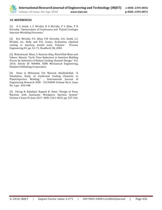 International Research Journal of Engineering and Technology (IRJET) e-ISSN: 2395-0056
Volume: 05 Issue: 04 | Apr-2018 www.irjet.net p-ISSN: 2395-0072
© 2018, IRJET | Impact Factor value: 6.171 | ISO 9001:2008 Certified Journal | Page 436
10. REFERENCES
[1] A G Smith, L C Wrobel, B A McCalla, P S Allan, P R
Hornsby, “Optimisation of Continuous and Pulsed Coolingin
Injection Moulding Processes.”
[2] B.A. McCalla, P.S. Allan, P.R. Hornsby, A.G. Smith, L.C
Wrobel, A.L. Kelly and P.D. Coates, Evaluation ofpulsed
cooling in injection mould tools, Polymer Process
Engineering 03, pp. 52–71, Bradford, UK, 2003
[3] Muhammad Khan, S. Kamran Afaq, NizarUllah Khan and
Saboor Ahmed, “Cycle Time Reduction in Injection Molding
Procss by Selection of Robust Cooling Channel Design,” Vol.
2014, Article ID 968484, ISRN Mechanical Engineering,
Hindawi Publishing Corporation.
[4] Omar A. Mohamed, S.H. Masood, AbulSaifullah, “A
Simulation Study of Conformal Cooling Channels in
PlasticInjection Molding.” , International Journal of
Engineering Research ISSN : 23196890 Volume No.2, Issue
No. 5,pp : 344-348
[5] Chirag R. Kaladiyil, Rupesh K. Hatui “Design of Press
Machine with Automatic Workpiece Ejection System”
Volume 5 Issue VI, June 2017 ISSN: 2321-9653, pp. 527-542.
 
