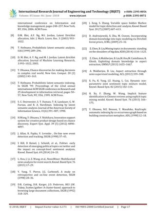 International Research Journal of Engineering and Technology (IRJET) e-ISSN: 2395-0056
Volume: 05 Issue: 06 | June -2018 www.irjet.net p-ISSN: 2395-0072
© 2018, IRJET | Impact Factor value: 6.171 | ISO 9001:2008 Certified Journal | Page 17
international conference on Information and
knowledge management, pages 248–257, New York,
NY, USA, 2006. ACM Press.
[8] D.M. Blei, A.Y. Ng, M.I. Jordan, Latent Dirichlet
allocation, Adv. J. Mach. Learn. Res. 3 (2003) 993–
1022.
[9] T. Hofmann, Probabilistic latent semantic analysis,
UAI (1999) 289–296.
[10] D. M. Blei, A. Y. Ng, and M. I. Jordan. Latent dirichlet
allocation. Journal of Machine Learning Research,
3:993–1022, 2003.
[11] Y. Ohsawa, Chance discoveries for making decisions
in complex real world, New Gen. Comput. 20 (2)
(2002) 143–163.
[12] T. Hofmann. Probabilistic latent semantic indexing.
In SIGIR ’99: Proceedings of the 22nd annual
international ACM SIGIR conferenceonResearchand
25 development in information retrieval, pages 50–
57, New York, NY, USA, 1999. ACM Press.
[13] S. C. Deerwester, S. T. Dumais, T. K. Landauer, G. W.
Furnas, and R. A. Harshman. Indexing by latent
semantic analysis. Journal of the American Societyof
Information Science, 41(6):391–407, 1990.
[14] H.Wang, Y. Ohsawa, Y. Nishihara, Innovationsupport
system for creative product design based on chance
discovery, Expert Syst. Appl. 39 (5) (2012) 4890–
4897.
[15] J. Allan, R. Papka, V. Lvrenko , On-line new event
detection and tracking, SIGIR (1998) 37–45.
[16] S Rill, D Reinel, J. Scheidt, et al., Politwi: early
detection of emerging political topics on twitter and
the impact on concept-level sentiment analysis,
Knowl. Based Syst. 69 (2014) 24–33.
[17] L. Hou, J. Li, Z. Wang, et al., NewsMiner: Multifaceted
news analysis for event search,Knowl. BasedSyst.76
(2015) 17–29.
[18] Y. Yang, T. Pierce, J.G. Carbonell, A study on
retrospective and on-line event detection, SIGIR
(1998) 28–36.
[19] D.R. Cutting, D.R. Karger, J.O. Pedersen, 803 J.W.
Tukey, Scatter/gather: A cluster-based approach to
browsing large document collections, SIGIR (1992)
318–329.
[20] J. Zeng, S. Zhang, Variable space hidden Markov
model for topic detection and analysis,Knowl.Based
Syst. 20 (7) (2007) 607–613.
[21] D. Andrzejewski, X. Zhu, M. Craven, Incorporating
domain knowledge into topic modeling via Dirichlet
forest priors, ICML (2009) 25–32.
[22] Z. Chen, B. Liu,Mining topics in documents: standing
on the shoulders of bigdata,KDD(2014)1116–1125.
[23] Z. Chen, A.Mukherjee, B.Liu,M.Hsu,M.Castellanos,R.
Ghosh, Exploiting domain knowledge in aspect
extraction, EMNLP (2013) 1655–1667.
[24] A. Mukherjee, B. Liu, Aspect extraction through
semi-supervised modeling, ACL (2012) 339–348.
[25] X. Fu, K. Yang, J.Z. Huang, L. Cui, Dynamic non-
parametric joint sentiment topic mixture model,
Knowl. Based Syst. 82 (2015) 102–114.
[26] H. Xu, F. Zhang, W. Wang, Implicit feature
identification in Chinese reviews using explicit topic
mining model, Knowl. Based Syst. 76 (2015) 166–
175.
[27] Y. Ohsawa, N.E. Benson, Y. Masahiko, KeyGraph:
automatic indexing by co-occurrencegraphbasedon
building construction metaphor, ADL (1998) 12–18.
 