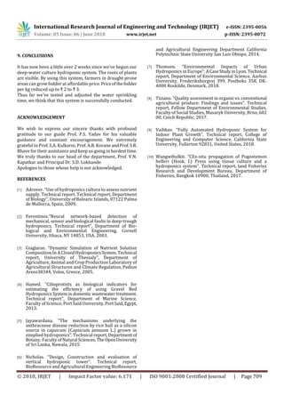International Research Journal of Engineering and Technology (IRJET) e-ISSN: 2395-0056
Volume: 05 Issue: 06 | June 2018 www.irjet.net p-ISSN: 2395-0072
© 2018, IRJET | Impact Factor value: 6.171 | ISO 9001:2008 Certified Journal | Page 709
9. CONCLUSIONS
It has now been a little over 2 weeks since we've begun our
deep-water culture hydroponic system. The roots of plants
are visible. By using this system, farmers in draught prone
areas can grow fodder at affordable price.Priceofthefodder
per kg reduced up to ₹ 2 to ₹ 3.
Thus far we've tested and adjusted the water sprinkling
time, we think that this system is successfully conducted.
ACKNOWLEDGEMENT
We wish to express our sincere thanks with profound
gratitude to our guide Prof. P.S. Yadav for his valuable
guidance and constant encouragement. We extremely
grateful to Prof. S.A. Kulkarni, Prof. A.B. Korane andProf.S.R.
Bhave for their assistance and keep us going in hardesttime.
We truly thanks to our head of the department, Prof. V.N.
Kapatkar and Principal Dr. S.D. Lokhande.
Apologies to those whose help is not acknowledged.
REFERENCES
[1] Adrover. “Use of hydroponics culture to assess nutrient
supply. Technical report. Technical report, Department
of Biology”, University of Balearic Islands, 07122 Palma
de Mallorca, Spain, 2009.
[2] Ferentinos.”Neural network-based detection of
mechanical, sensor and biological faults in deep-trough
hydroponics. Technical report”, Department of Bio-
logical and Environmental Engineering, Cornell
University, Ithaca, NY 14853, USA, 2003.
[3] Giaglaras. “Dynamic Simulation of Nutrient Solution
Composition In A Closed HydroponicsSystem.Technical
report, University of Thessaly”, Department of
Agriculture, Animal and Crop Production Laboratory of
Agricultural Structures and Climate Regulation, Pedion
Areos38344, Volos, Greece, 2005.
[4] Hamed. “Cilioprotists as biological indicators for
estimating the efficiency of using Gravel Bed
Hydroponics System in domestic wastewatertreatment.
Technical report”, Department of Marine Science,
Faculty of Science, Port Said University,PortSaid,Egypt,
2013.
[5] Jayawardana. “The mechanisms underlying the
anthracnose disease reduction by rice hull as a silicon
source in capsicum (Capsicum annuum L.) grown in
simplied hydroponics”. Technical report,Departmentof
Botany, Faculty ofNatural Sciences,The OpenUniversity
of Sri Lanka, Nawala, 2015
[6] Nicholas. “Design, Construction and evaluation of
vertical hydroponic tower”. Technical report,
BioResource and Agricultural Engineering BioResource
and Agricultural Engineering Department California
Polytechnic State University San Luis Obispo, 2014.
[7] Thomsen. “Environmental Impacts of Urban
Hydroponics in Europe”:ACaseStudyinLyon. Technical
report, Department of Environmental Science, Aarhus
University, Frederiksborgvej 399, Postboks 358, DK-
4000 Roskilde, Denmark, 2018.
[8] Tiziano. “Quality assessment in organic vs.conventional
agricultural produce: Findings and issues”. Technical
report, Fellow Department of Environmental Studies,
Faculty of Social Studies, Masaryk University, Brno, 602
00, Czech Republic, 2017.
[9] Vaibhav. “Fully Automated Hydroponic System for
Indoor Plant Growth”. Technical report, College of
Engineering and Computer Science, California State
University, Fullerton 92831, United States, 2018.
[10] Wangwibulkit. “CEx-situ propagation of Pogostemon
helferi (Hook. f.) Press using tissue culture and a
hydroponics system”. Technical report, land Fisheries
Research and Development Bureau, Department of
Fisheries, Bangkok 10900, Thailand, 2017.
 