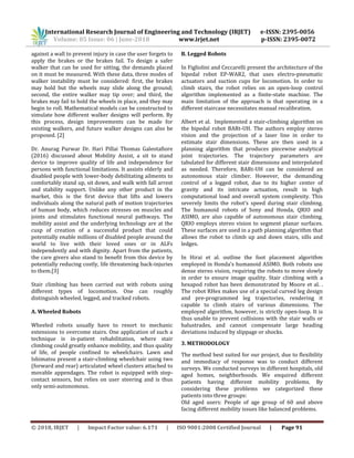 International Research Journal of Engineering and Technology (IRJET) e-ISSN: 2395-0056
Volume: 05 Issue: 06 | June-2018 www.irjet.net p-ISSN: 2395-0072
© 2018, IRJET | Impact Factor value: 6.171 | ISO 9001:2008 Certified Journal | Page 91
against a wall to prevent injury in case the user forgets to
apply the brakes or the brakes fail. To design a safer
walker that can be used for sitting, the demands placed
on it must be measured. With these data, three modes of
walker instability must be considered: first, the brakes
may hold but the wheels may slide along the ground;
second, the entire walker may tip over; and third, the
brakes may fail to hold the wheels in place, and they may
begin to roll. Mathematical models can be constructed to
simulate how different walker designs will perform. By
this process, design improvements can be made for
existing walkers, and future walker designs can also be
proposed. [2]
Dr. Anurag Purwar Dr. Hari Pillai Thomas Galeotafiore
(2016) discussed about Mobility Assist, a sit to stand
device to improve quality of life and independence for
persons with functional limitations. It assists elderly and
disabled people with lower-body debilitating ailments to
comfortably stand up, sit down, and walk with fall arrest
and stability support. Unlike any other product in the
market, this is the first device that lifts and lowers
individuals along the natural path of motion trajectories
of human body, which reduces stresses on muscles and
joints and stimulates functional neural pathways. The
mobility assist and the underlying technology are at the
cusp of creation of a successful product that could
potentially enable millions of disabled people around the
world to live with their loved ones or in ALFs
independently and with dignity. Apart from the patients,
the care givers also stand to benefit from this device by
potentially reducing costly, life threatening back-injuries
to them.[3]
Stair climbing has been carried out with robots using
different types of locomotion. One can roughly
distinguish wheeled, legged, and tracked robots.
A. Wheeled Robots
Wheeled robots usually have to resort to mechanic
extensions to overcome stairs. One application of such a
technique is in-patient rehabilitation, where stair
climbing could greatly enhance mobility, and thus quality
of life, of people confined to wheelchairs. Lawn and
Ishimatsu present a stair-climbing wheelchair using two
(forward and rear) articulated wheel clusters attached to
movable appendages. The robot is equipped with step-
contact sensors, but relies on user steering and is thus
only semi-autonomous.
B. Legged Robots
In Figliolini and Ceccarelli present the architecture of the
bipedal robot EP-WAR2, that uses electro-pneumatic
actuators and suction cups for locomotion. In order to
climb stairs, the robot relies on an open-loop control
algorithm implemented as a finite-state machine. The
main limitation of the approach is that operating in a
different staircase necessitates manual recalibration.
Albert et al. Implemented a stair-climbing algorithm on
the bipedal robot BARt-UH. The authors employ stereo
vision and the projection of a laser line in order to
estimate stair dimensions. These are then used in a
planning algorithm that produces piecewise analytical
joint trajectories. The trajectory parameters are
tabulated for different stair dimensions and interpolated
as needed. Therefore, BARt-UH can be considered an
autonomous stair climber. However, the demanding
control of a legged robot, due to its higher center of
gravity and its intricate actuation, result in high
computational load and overall system complexity. This
severely limits the robot’s speed during stair climbing.
The humanoid robots of Sony and Honda, QRIO and
ASIMO, are also capable of autonomous stair climbing.
QRIO employs stereo vision to segment planar surfaces.
These surfaces are used in a path planning algorithm that
allows the robot to climb up and down stairs, sills and
ledges.
In Hirai et al. outline the foot placement algorithm
employed in Honda’s humanoid ASIMO. Both robots use
dense stereo vision, requiring the robots to move slowly
in order to ensure image quality. Stair climbing with a
hexapod robot has been demonstrated by Moore et al. .
The robot RHex makes use of a special curved leg design
and pre-programmed leg trajectories, rendering it
capable to climb stairs of various dimensions. The
employed algorithm, however, is strictly open-loop. It is
thus unable to prevent collisions with the stair walls or
balustrades, and cannot compensate large heading
deviations induced by slippage or shocks.
3. METHODOLOGY
The method best suited for our project, due to flexibility
and immediacy of response was to conduct different
surveys. We conducted surveys in different hospitals, old
aged homes, neighborhoods. We enquired different
patients having different mobility problems. By
considering these problems we categorized these
patients into three groups:
Old aged users: People of age group of 60 and above
facing different mobility issues like balanced problems.
 