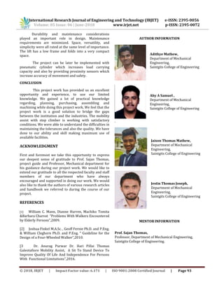 International Research Journal of Engineering and Technology (IRJET) e-ISSN: 2395-0056
Volume: 05 Issue: 06 | June-2018 www.irjet.net p-ISSN: 2395-0072
© 2018, IRJET | Impact Factor value: 6.171 | ISO 9001:2008 Certified Journal | Page 93
Durability and maintenance considerations
played an important role in design. Maintenance
requirements are minimized. Space, versatility, and
simplicity were all rated at the same level of importance.
The lift has a low frame and folds into a very compact
space.
The project can be later be implemented with
pneumatic cylinder which increases load carrying
capacity and also by providing proximity sensors which
increase accuracy of movement and safety.
CONCLUSION
This project work has provided us an excellent
opportunity and experience, to use our limited
knowledge. We gained a lot of practical knowledge
regarding, planning, purchasing, assembling and
machining while doing this project work. We feel that the
project work is a good solution to bridge the gaps
between the institution and the industries. The mobility
assist with step climber is working with satisfactory
conditions. We were able to understand the difficulties in
maintaining the tolerances and also the quality. We have
done to our ability and skill making maximum use of
available facilities.
ACKNOWLEDGMENT
First and foremost we take this opportunity to express
our deepest sense of gratitude to Prof. Sajan Thomas,
project guide and Professor, Mechanical department for
his guidance during our project work. We would like to
extend our gratitude to all the respected faculty and staff
members of our department who have always
encouraged and supported in doing our work. We would
also like to thank the authors of various research articles
and handbook we referred to during the course of our
project.
REFERENCES
[1] William C. Mann, Dianne Hurren, Machiko Tomita
&Barbara Charvat “Problems With Walkers Encountered
by Elderly Persons”,2009.
[2] Joshua Finkel M.A.Sc. , Geoff Fernie Ph.D. and P.Eng.
& William Cleghorn Ph.D. and P.Eng. “ Guideline for the
Design of a Four-Wheeled Walker”,2010.
[3 Dr. Anurag Purwar Dr. Hari Pillai Thomas
Galeotafiore Mobility Assist, A Sit To Stand Device To
Improve Quality Of Life And Independence For Persons
With Functional Limitations”,2016.
AUTHOR INFORMATION
Adithye Mathew,
Department of Mechanical
Engineering,
Saintgits College of Engineering
Aby A Samuel ,
Department of Mechanical
Engineering,
Saintgits College of Engineering
.
Jaison Thomas Mathew,
Department of Mechanical
Engineering,
Saintgits College of Engineering
Jestin Thomas Joseph,
Department of Mechanical
Engineering,
Saintgits College of Engineering
MENTOR INFORMATION
Prof. Sajan Thomas,
Professor, Department of Mechanical Engineering,
Saintgits College of Engineering.
 