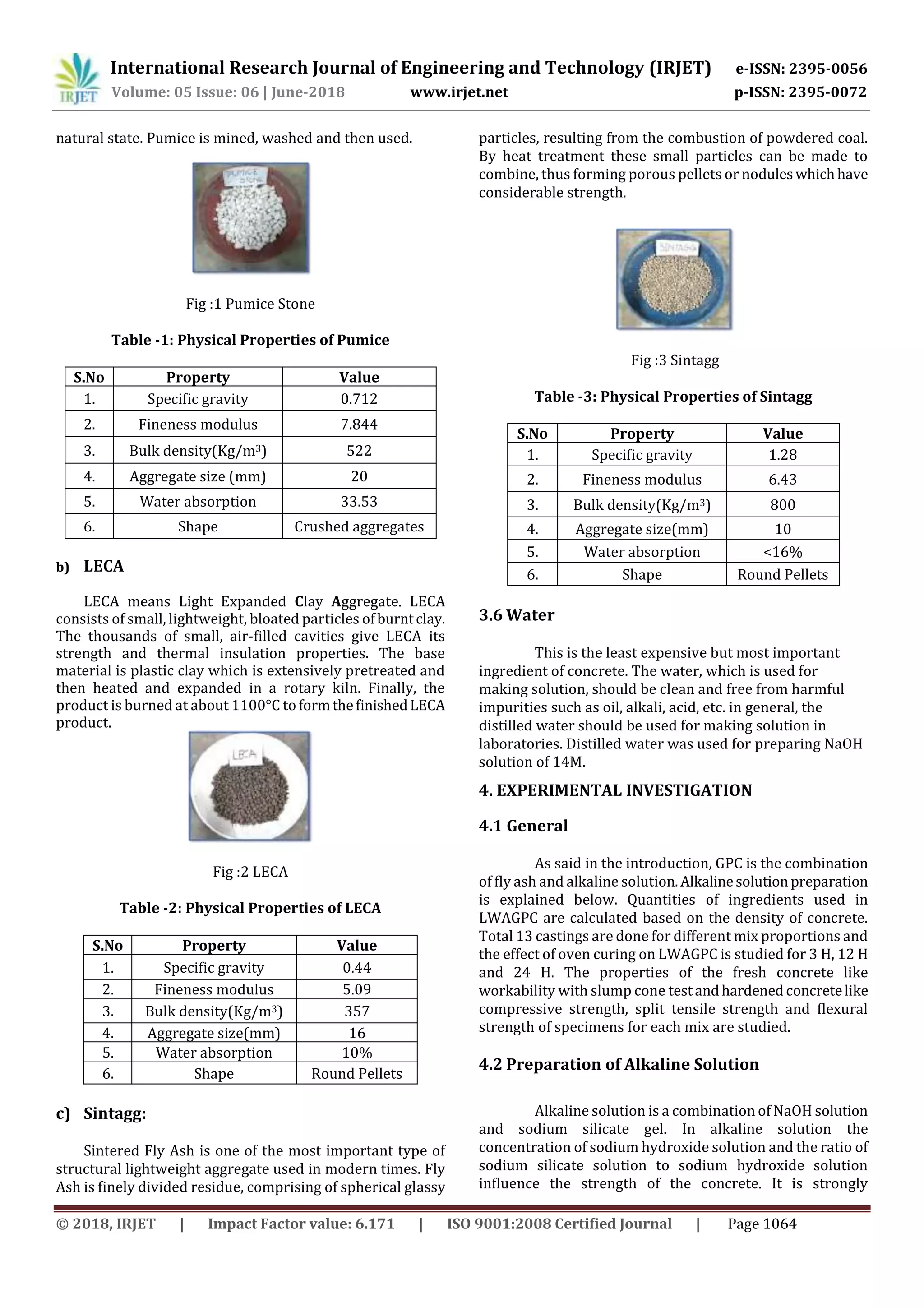 International Research Journal of Engineering and Technology (IRJET) e-ISSN: 2395-0056
Volume: 05 Issue: 06 | June-2018 www.irjet.net p-ISSN: 2395-0072
© 2018, IRJET | Impact Factor value: 6.171 | ISO 9001:2008 Certified Journal | Page 1064
natural state. Pumice is mined, washed and then used.
Fig :1 Pumice Stone
Table -1: Physical Properties of Pumice
S.No Property Value
1. Specific gravity 0.712
2. Fineness modulus 7.844
3. Bulk density(Kg/m3) 522
4. Aggregate size (mm) 20
5. Water absorption 33.53
6. Shape Crushed aggregates
b) LECA
LECA means Light Expanded Clay Aggregate. LECA
consists of small, lightweight, bloated particles ofburntclay.
The thousands of small, air-filled cavities give LECA its
strength and thermal insulation properties. The base
material is plastic clay which is extensively pretreated and
then heated and expanded in a rotary kiln. Finally, the
product is burned at about 1100°C to formthefinishedLECA
product.
Fig :2 LECA
Table -2: Physical Properties of LECA
S.No Property Value
1. Specific gravity 0.44
2. Fineness modulus 5.09
3. Bulk density(Kg/m3) 357
4. Aggregate size(mm) 16
5. Water absorption 10%
6. Shape Round Pellets
c) Sintagg:
Sintered Fly Ash is one of the most important type of
structural lightweight aggregate used in modern times. Fly
Ash is finely divided residue, comprising of spherical glassy
particles, resulting from the combustion of powdered coal.
By heat treatment these small particles can be made to
combine, thus forming porous pellets or noduleswhichhave
considerable strength.
Fig :3 Sintagg
Table -3: Physical Properties of Sintagg
S.No Property Value
1. Specific gravity 1.28
2. Fineness modulus 6.43
3. Bulk density(Kg/m3) 800
4. Aggregate size(mm) 10
5. Water absorption <16%
6. Shape Round Pellets
3.6 Water
This is the least expensive but most important
ingredient of concrete. The water, which is used for
making solution, should be clean and free from harmful
impurities such as oil, alkali, acid, etc. in general, the
distilled water should be used for making solution in
laboratories. Distilled water was used for preparing NaOH
solution of 14M.
4. EXPERIMENTAL INVESTIGATION
4.1 General
As said in the introduction, GPC is the combination
of fly ash and alkaline solution.Alkalinesolutionpreparation
is explained below. Quantities of ingredients used in
LWAGPC are calculated based on the density of concrete.
Total 13 castings are done for different mix proportions and
the effect of oven curing on LWAGPC is studied for 3 H, 12 H
and 24 H. The properties of the fresh concrete like
workability with slump cone testandhardenedconcretelike
compressive strength, split tensile strength and flexural
strength of specimens for each mix are studied.
4.2 Preparation of Alkaline Solution
Alkaline solution is a combination of NaOH solution
and sodium silicate gel. In alkaline solution the
concentration of sodium hydroxide solution and the ratio of
sodium silicate solution to sodium hydroxide solution
influence the strength of the concrete. It is strongly
 