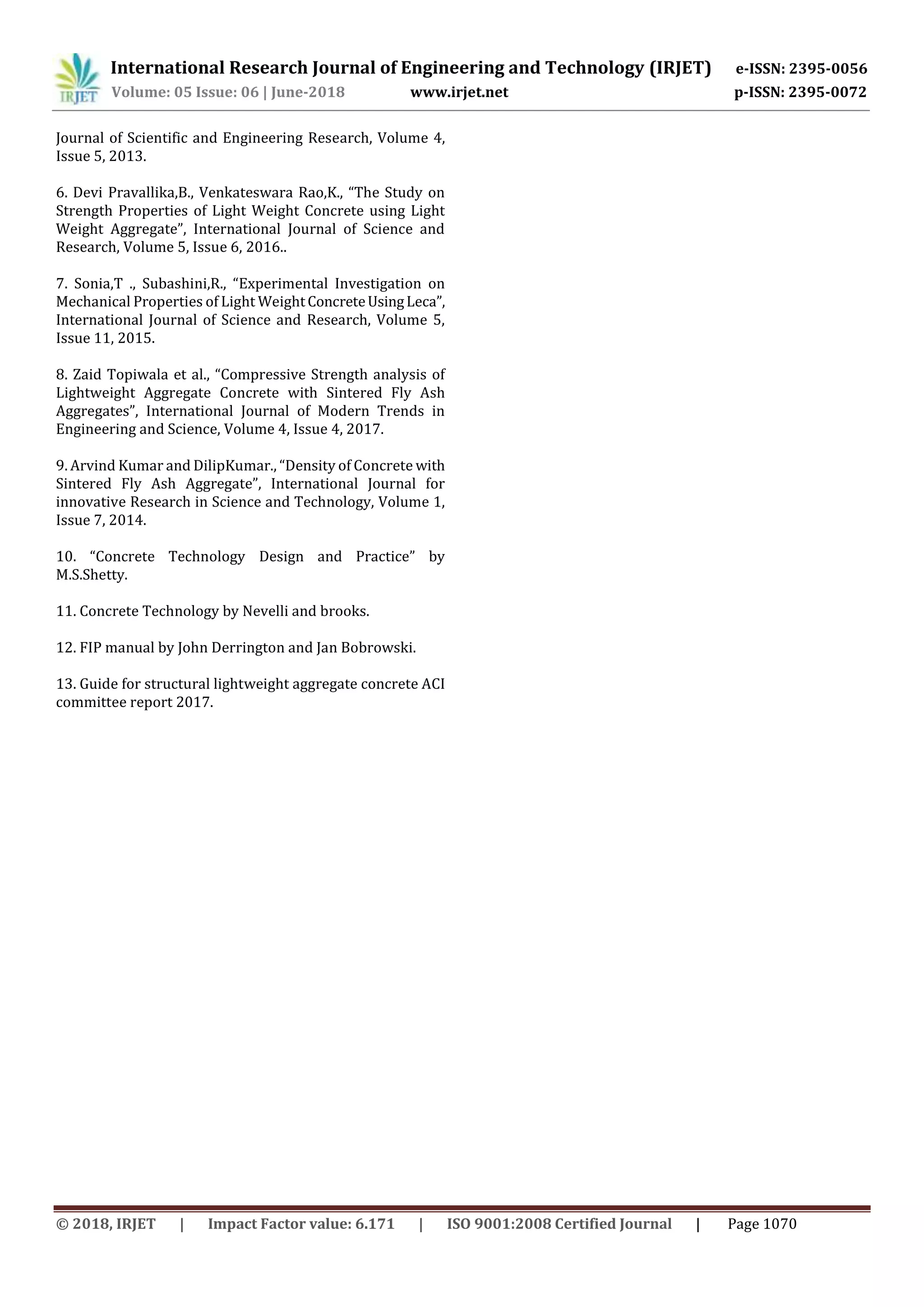 International Research Journal of Engineering and Technology (IRJET) e-ISSN: 2395-0056
Volume: 05 Issue: 06 | June-2018 www.irjet.net p-ISSN: 2395-0072
© 2018, IRJET | Impact Factor value: 6.171 | ISO 9001:2008 Certified Journal | Page 1070
Journal of Scientific and Engineering Research, Volume 4,
Issue 5, 2013.
6. Devi Pravallika,B., Venkateswara Rao,K., “The Study on
Strength Properties of Light Weight Concrete using Light
Weight Aggregate”, International Journal of Science and
Research, Volume 5, Issue 6, 2016..
7. Sonia,T ., Subashini,R., “Experimental Investigation on
Mechanical Properties of Light WeightConcreteUsingLeca”,
International Journal of Science and Research, Volume 5,
Issue 11, 2015.
8. Zaid Topiwala et al., “Compressive Strength analysis of
Lightweight Aggregate Concrete with Sintered Fly Ash
Aggregates”, International Journal of Modern Trends in
Engineering and Science, Volume 4, Issue 4, 2017.
9. Arvind Kumar and DilipKumar., “Density of Concrete with
Sintered Fly Ash Aggregate”, International Journal for
innovative Research in Science and Technology, Volume 1,
Issue 7, 2014.
10. “Concrete Technology Design and Practice” by
M.S.Shetty.
11. Concrete Technology by Nevelli and brooks.
12. FIP manual by John Derrington and Jan Bobrowski.
13. Guide for structural lightweight aggregate concrete ACI
committee report 2017.
 