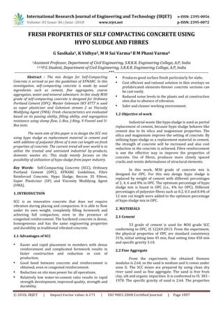 International Research Journal of Engineering and Technology (IRJET) e-ISSN: 2395-0056
Volume: 05 Issue: 06 | June -2018 www.irjet.net p-ISSN: 2395-0072
© 2018, IRJET | Impact Factor value: 6.171 | ISO 9001:2008 Certified Journal | Page 1097
FRESH PROPERTIES OF SELF COMPACTING CONCRETE USING
HYPO SLUDGE AND FIBRES
G Sasikala1, K Vidhya2, M H Sai Varma3 B M Phani Varma4
1Assistant Professor, Department of Civil Engineering, S.R.K.R. Engineering College, A.P, India
2,3,4P.G Student, Department of Civil Engineering, S.R.K.R. Engineering College, A.P, India
---------------------------------------------------------------------***---------------------------------------------------------------------
Abstract - The mix design for Self-Compacting
Concrete is arrived as per the guidelines of EFNARC. In this
investigation, self-compacting concrete is made by usual
ingredients such as cement, fine aggregates, coarse
aggregates, water and mineral admixture. In this study M30
grade of self-compacting concrete is designed for Ordinary
Portland Cement (OPC). Master Gelenium SKY 8777 is used
as super plasticizer and Gelenium stream 2 as Viscosity
Modifying Agent (VMA). Fresh characteristics are evaluated
based on its passing ability, filling ability, and segregation
resistance using slump flow, L-Box, J-Ring, V-Funnel and U-
Box tests.
The main aim of this paper is to design the SCC mix
using hypo sludge as replacement material in cement and
with addition of polyester fibres of 6 mm cut length on fresh
properties of concrete. The current trend all over world is to
utilize the treated and untreated industrial by-products,
domestic wastes etc. This study mainly focuses on the
possibility of utilization of hypo sludge from paper industry.
Key Words: Self-Compacting Concrete (SCC), Ordinary
Portland Cement (OPC), EFNARC Guidelines, Fibre
Reinforced Concrete, Hypo Sludge, Recron 3S Fibres,
Super Plasticizer (SP) and Viscosity Modifying Agent
(VMA).
1. INTRODUCTION
SCC is an innovative concrete that does not require
vibration during placing and compaction. It is able to flow
under its own weight, completely filling formwork and
achieving full compaction, even in the presence of
congested reinforcement. The hardened concrete is dense,
homogeneous and has the same engineering properties
and durability as traditional vibrated concrete.
1.1 Advantages of SCC
• Easier and rapid placement in members with dense
reinforcement and complicated formwork results in
faster construction and reduction in cost of
production.
• Good bond between concrete and reinforcement is
obtained, even in congested reinforcement.
• Reduction on site man power for all operations.
• Relatively low water-to-cement ratio results in rapid
strength development, improved quality, strength and
durability.
• Produces good surface finish particularly for slabs.
• Cost efficient and rational solution in thin overlays on
prefabricated elements-thinner concrete sections can
be cast easily.
• Reduced noise levels in the plants and at construction
sites due to absence of vibration.
• Safer and cleaner working environment.
1.2 Objective of work
Industrial waste like hypo sludge is used as partial
replacement of cement, because hypo sludge behaves like
cement due to its silica and magnesium properties. The
silica and magnesium improve the setting of concrete. By
utilizing hypo sludge as a replacement material in cement,
the strength of concrete will be increased and also cost
reduction in the concrete is achieved. Fibre reinforcement
is one the effective way to improve the properties of
concrete. Use of fibres, produces more closely spaced
cracks and resists deformations of structural elements.
In this work, M30 grade of concrete mix is
designed for OPC. For this mix design hypo sludge is
replaced by weight of cement with different percentages
of 2, 4, 6 and 8% in OPC. The optimum percentage of hypo
sludge mix is found in OPC (i.e., 4% for OPC). Different
percentages of polyester fibres such as 0.2, 0.3 and 0.4% of
12 mm cut length were added to the optimum percentage
of hypo sludge mix in OPC.
2. MATERIALS
2.1 Cement
53 grade of cement is used for M30 grade SCC
conforming to OPC, IS 12269:2013. From the experiment,
the physical properties of OPC are standard consistency
31%, initial setting time 45 min, final setting time 450 min
and specific gravity 3.10.
2.2 Fine Aggregate
From the experiment, the obtained fineness
modulus is 2.64, so the sand is medium and it comes under
zone II. The SCC mixes are prepared by using clean dry
river sand used as fine aggregate. The sand is free from
clay, silt and organic impurities. It is conformed to IS: 383 -
1970. The specific gravity of sand is 2.64. The properties
 