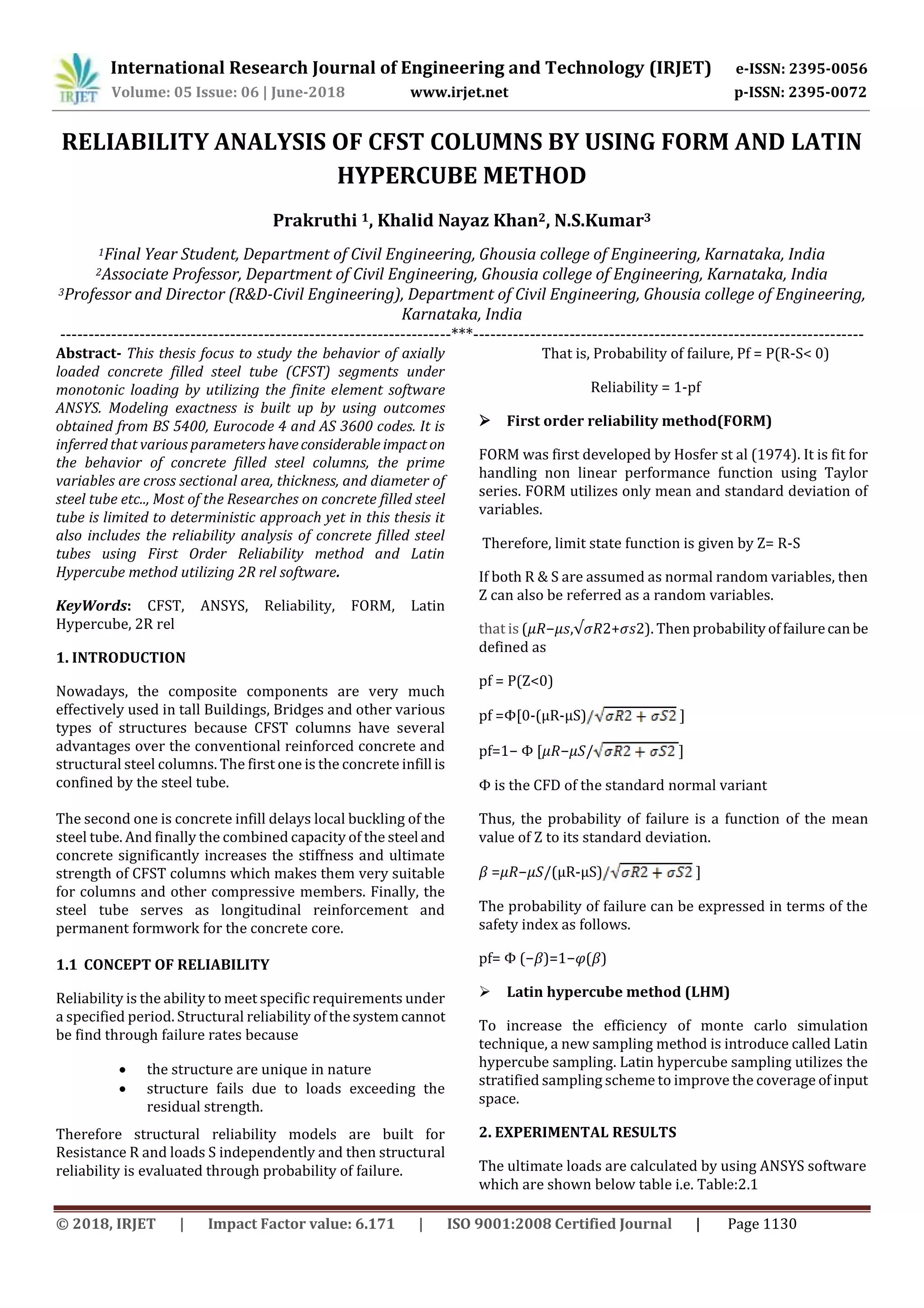 International Research Journal of Engineering and Technology (IRJET) e-ISSN: 2395-0056
Volume: 05 Issue: 06 | June-2018 www.irjet.net p-ISSN: 2395-0072
© 2018, IRJET | Impact Factor value: 6.171 | ISO 9001:2008 Certified Journal | Page 1130
RELIABILITY ANALYSIS OF CFST COLUMNS BY USING FORM AND LATIN
HYPERCUBE METHOD
Prakruthi 1, Khalid Nayaz Khan2, N.S.Kumar3
1Final Year Student, Department of Civil Engineering, Ghousia college of Engineering, Karnataka, India
2Associate Professor, Department of Civil Engineering, Ghousia college of Engineering, Karnataka, India
3Professor and Director (R&D-Civil Engineering), Department of Civil Engineering, Ghousia college of Engineering,
Karnataka, India
---------------------------------------------------------------------***---------------------------------------------------------------------
Abstract- This thesis focus to study the behavior of axially
loaded concrete filled steel tube (CFST) segments under
monotonic loading by utilizing the finite element software
ANSYS. Modeling exactness is built up by using outcomes
obtained from BS 5400, Eurocode 4 and AS 3600 codes. It is
inferred that various parameters haveconsiderable impact on
the behavior of concrete filled steel columns, the prime
variables are cross sectional area, thickness, and diameter of
steel tube etc.., Most of the Researches on concrete filled steel
tube is limited to deterministic approach yet in this thesis it
also includes the reliability analysis of concrete filled steel
tubes using First Order Reliability method and Latin
Hypercube method utilizing 2R rel software.
KeyWords: CFST, ANSYS, Reliability, FORM, Latin
Hypercube, 2R rel
1. INTRODUCTION
Nowadays, the composite components are very much
effectively used in tall Buildings, Bridges and other various
types of structures because CFST columns have several
advantages over the conventional reinforced concrete and
structural steel columns. The first one is the concrete infill is
confined by the steel tube.
The second one is concrete infill delays local buckling of the
steel tube. And finally the combined capacity of the steel and
concrete significantly increases the stiffness and ultimate
strength of CFST columns which makes them very suitable
for columns and other compressive members. Finally, the
steel tube serves as longitudinal reinforcement and
permanent formwork for the concrete core.
1.1 CONCEPT OF RELIABILITY
Reliability is the ability to meet specific requirements under
a specified period. Structural reliability of thesystemcannot
be find through failure rates because
 the structure are unique in nature
 structure fails due to loads exceeding the
residual strength.
Therefore structural reliability models are built for
Resistance R and loads S independently and then structural
reliability is evaluated through probability of failure.
That is, Probability of failure, Pf = P(R-S< 0)
Reliability = 1-pf
 First order reliability method(FORM)
FORM was first developed by Hosfer st al (1974). It is fit for
handling non linear performance function using Taylor
series. FORM utilizes only mean and standard deviation of
variables.
Therefore, limit state function is given by Z= R-S
If both R & S are assumed as normal random variables, then
Z can also be referred as a random variables.
that is (𝜇𝑅−𝜇𝑠,√𝜎𝑅2+𝜎𝑠2). Then probabilityoffailurecan be
defined as
pf = P(Z<0)
pf =Φ[0-(μR-μS) ]
pf=1− Φ [𝜇𝑅−𝜇𝑆/ ]
Φ is the CFD of the standard normal variant
Thus, the probability of failure is a function of the mean
value of Z to its standard deviation.
𝛽 =𝜇𝑅−𝜇𝑆/(μR-μS) ]
The probability of failure can be expressed in terms of the
safety index as follows.
pf= Φ (−𝛽)=1−𝜑(𝛽)
 Latin hypercube method (LHM)
To increase the efficiency of monte carlo simulation
technique, a new sampling method is introduce called Latin
hypercube sampling. Latin hypercube sampling utilizes the
stratified sampling scheme to improve the coverage ofinput
space.
2. EXPERIMENTAL RESULTS
The ultimate loads are calculated by using ANSYS software
which are shown below table i.e. Table:2.1
 