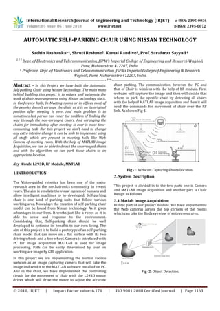 International Research Journal of Engineering and Technology (IRJET) e-ISSN: 2395-0056
Volume: 05 Issue: 06 | June 2018 www.irjet.net p-ISSN: 2395-0072
© 2018, IRJET | Impact Factor value: 6.171 | ISO 9001:2008 Certified Journal | Page 1163
AUTOMATIC SELF-PARKING CHAIR USING NISSAN TECHNOLOGY
Sachin Rashankar1, Shruti Reshme2, Komal Randive3, Prof. Sarafaraz Sayyad 4
1 2 3
Dept. of Electronics and Telecommunication, JSPM’s Imperial College of Engineering and Research Wagholi,
Pune, Maharashtra 412207, India.
4 Professor, Dept. of Electronics and Telecommunication, JSPMs Imperial College of Engineering & Research
Wagholi, Pune, Maharashtra 412207, India.
---------------------------------------------------------------------***---------------------------------------------------------------------
Abstract - In this Project we have built the Automatic
Self-parking Chair using Nissan Technology. The main moto
behind building this project is to reduce and automate the
work of chair rearrangement using Nissan technology stack.
In Conference halls, In Meeting rooms or in offices most of
the peoples doesn’t arrange the chair as it is on its original
position after meeting is over. And main problem is to
sometimes last person can cater the problem of finding the
way through the non-arranged chairs. And arranging the
chairs for immediately after meeting is over is most time-
consuming task. But this project we don’t need to change
any extra interior change it can be able to implement using
all stuffs which are present in meeting halls like Web
Camera of meeting room. With the help of MATLAB image
Acquisition, we can be able to detect the unarranged chairs
and with the algorithm we can park those chairs to an
appropriate location.
Key Words: L293D, RF Module, MATLAB
1.INTRODUCTION
The Vision-guided robotics has been one of the major
research area in the mechatronics community in recent
years. The aim is emulate the visual system of humans and
allow intelligent machines to be developed. Self-parking
chair is one kind of parking units that follow various
working area. Nowadays the creation of self-parking chair
model can be found from Nissan technology. As it gives
advantages in our lives. It works just like a robot as it is
able to sense and response to the environment.
Considering that, Self-parking chair should be well
developed to optimise its benefits to our own living. The
aim of this project is to build a prototype of an self-parking
chair model that can move on a flat surface with its two
driving wheels and a free wheel. Camera is interfaced with
PC for image acquisition MATLAB is used for image
processing. Path can be easily determined by user on
working are image by GUI application.
In this project we are implementing the normal room’s
webcam as an image capturing camera that will take the
image and send it to the MATLAB software installed on PC.
And in the chair, we have implemented the controlling
circuit for the movement of chair with the L293D motor
drives which will drive the motor to adjust the accurate
chair parking. The communication between the PC and
that of Chair is wireless with the help of RF module. First
webcam will capture the image and then will decide that
where to park the specific chair by detecting all chairs
with the help of MATLAB image acquisition and then it will
send the commands for movement of chair over the RF
link. As shown Fig-1.
Fig -1: Webcam Capturing Chairs Location.
2. System Description
This project is divided in to the two parts one is Camera
and MATLAB Image acquisition and another part is Chair
Design as Follows.
2.1 Matlab Image Acquisition:
In first part of our project module. We have implemented
the Web cameras across the top corners of the rooms
which can take the Birds eye view of entire room area.
Fig -2: Object Detection.
 