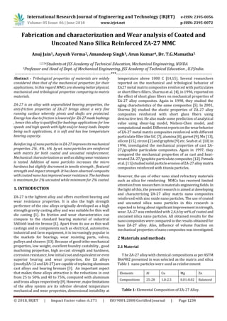 International Research Journal of Engineering and Technology (IRJET) e-ISSN: 2395-0056
Volume: 05 Issue: 06 | June-2018 www.irjet.net p-ISSN: 2395-0072
© 2018, IRJET | Impact Factor value: 6.171 | ISO 9001:2008 Certified Journal | Page 1234
Fabrication and characterization and Wear analysis of Coated and
Uncoated Nano Silica Reinforced ZA-27 MMC
Anuj Jain1, Aayush Verma2, Amandeep Singh3, Arun Kumar4, Dr. T.G.Mamatha5
1,2,3,4Students at JSS Academy of Technical Education, Mechanical Engineering, NOIDA
5Professor and Head of Dept. of Mechanical Engineering, JSS Academy of Technical Education , U.P,India.
---------------------------------------------------------------------***---------------------------------------------------------------------
Abstract - Tribological properties of materials are widely
considered than that of the mechanical properties for their
applications, In this regard MMCs are showingbetterphysical,
mechanical and tribological properties comparing to matrix
materials.
ZA-27 is an alloy with unparalleled bearing properties, the
anti-friction properties of ZA-27 brings about a very fine
running surface whereby pivots and shafts are protected.
Energy loss due to friction is loweredfor ZA-27madebushings
, hence this alloy is qualified for bushings applications for low
speeds and high speeds with light and/or heavy loads. Despite
being such applications, it is soft and has low temperature
bearing capacity.
Reinforcing of nano particles inZA-27improvesitsmechanical
properties. 2% , 4% , 6% by wt. nano particles are reinforced
with matrix for both coated and uncoated reinforcement.
Mechanical characterization aswellasslidingwearresistance
is tested. Addition of nano particles increases the micro
hardness but slightly decrement in tensile strength , flextural
strength and impact strength .It has been observed composite
with coated nano has improved wear resistance. Thehardness
is maximum for 2% uncoated while minimum for 2% coated.
1. INTRODUCTION
ZA-27 is the lightest alloy and offers excellent bearing and
wear resistance properties. It is also the high strength
performer of the zinc alloys originally developed as a high
strength gravity casting alloy and was suitable for thin wall
die casting [1]. Its friction and wear characteristics can
compare to the standard bearing material of industrial
SAE660 lead-tin bronze [1]. Apart from its use as thin wall
castings and in components such as electrical, automotive,
industrial and farm equipment, it is increasingly popular in
the markets for bearings, wear resisting parts, valves,
pulleys and sheaves [13]. Because of good tribo-mechanical
properties, low weight, excellent foundry castability , good
machining properties, high as-cast strength and hardness,
corrosion resistance, low initial coat and equivalent or even
superior bearing and wear properties, the ZA alloys
(mostlyZA-12 and ZA-27) arecapableofreplacingaluminum
cast alloys and bearing bronzes [3]. An important aspect
that makes these alloys attractive is the reductions in cost
from 25 to 50% and 40 to 75%, compared with aluminum
and brass alloys respectively [9].However,majorlimitations
of the alloy system are its inferior elevated temperature
mechanical and wear properties, dimensional instability at
temperature above 1000 C [14,15]. Several researchers
reported on the mechanical and tribological behavior of
ZA27 metal matrix composites reinforced with particulates
or short fibers fillers. Sharma et al. [4], in 1996, reported on
the effect of short glass fibers on mechanical properties of
ZA-27 alloy composites. Again in 1998, they studied the
aging characteristics of the same composites [5]. In 2001,
Sharma [6] studied the elastic properties of ZA-27 alloy
composites reinforced with short glass fibers using
destructive test. He also made some prediction of analytical
value using shear-lag model, Nielsen-Chen model, and
computational model.Different reportsonthe wearbehavior
of ZA-27 metal matrix composites reinforced with different
particulate filler like SiC [7], alumina [8], garnet [9],Mn[13],
silicon [15], zircon [2] and graphite [9] etc. Seah et al. [10] in
1996, investigated the mechanical properties of cast ZA-
27/graphite particulate composites. Again in 1997, they
compared the mechanical properties of as cast and heat-
treated ZA-27/graphite particulatecomposites[12].Patnaik
et al. [11] studied solid particle erosion ofZA-27alloymatrix
composites reinforced with titania particles.
However, the use of other nano sized refractory materials
such as silica for reinforcing MMCs has received limited
attention from researchersinmaterialsengineeringﬁelds.In
the light of this, the present research is aimed at developing
and characterizing ZA-27 alloy matrix nano composites
reinforced with zinc oxide nano particles. The use of coated
and uncoated silica nano particles in this research is
expected to bring aboutsigniﬁcantimprovementinstrength,
wear. ZA-27 was embedded with 2,4,6 by wt% of coatedand
uncoated silica nano particles. All obtained results for the
nano composites were compared to the results obtained for
base ZA-27 alloy. Also, inﬂuence of volume fraction on
mechanical properties of nano composites wasinvestigated.
2 Materials and methods
2.1 Material
T he ZA-27 alloy with chemical compositions asperASTM
B66982 presented in was selected as the matrix and silica
Table 1 nano particles were used as reinforcement
Elements Al Cu Mg Zn
Compositions 25-28 1.0-2.5 0.01-0.02 Balanced
Table 1: Elemental Composition of ZA-27 Alloy.
 