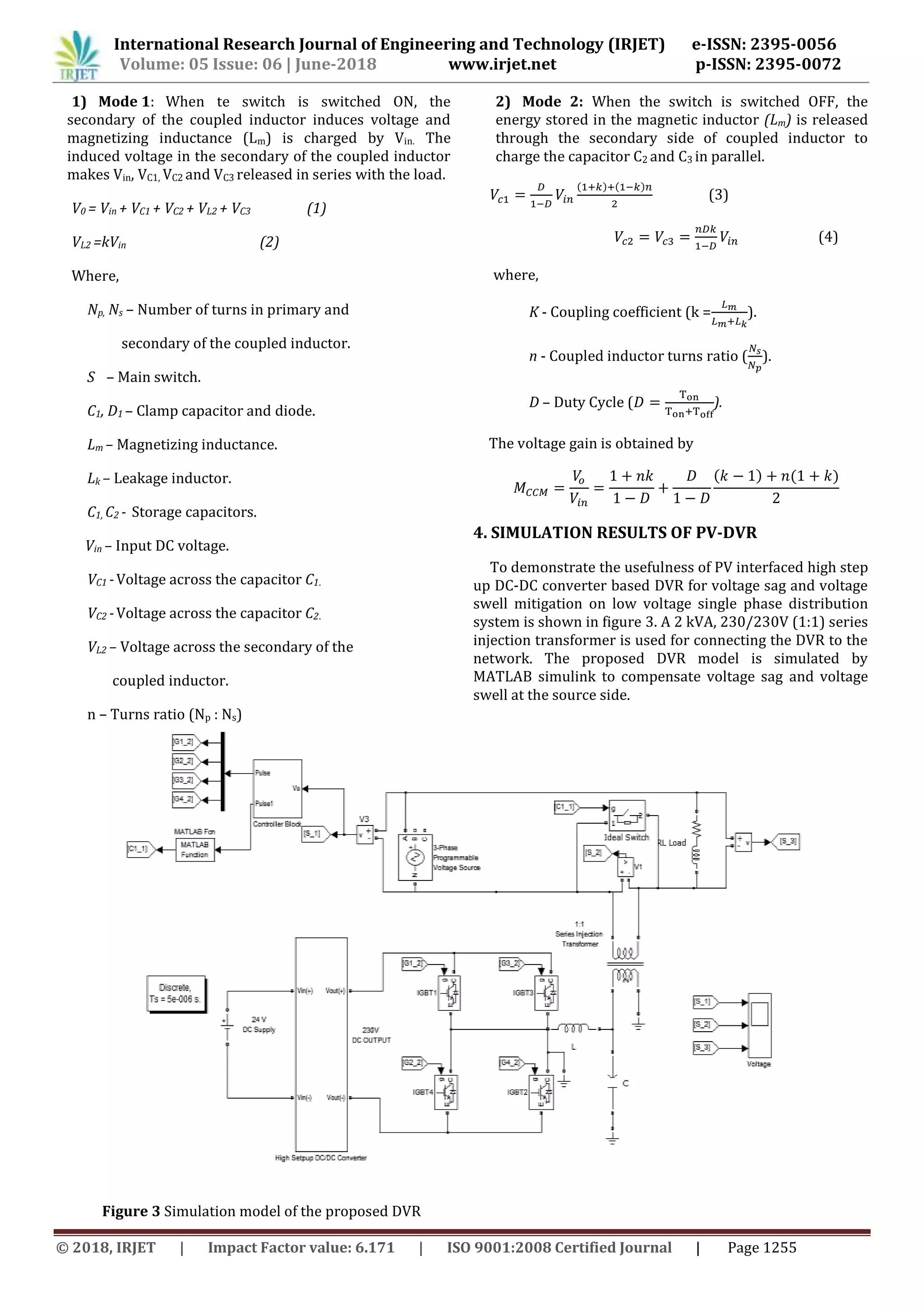 International Research Journal of Engineering and Technology (IRJET) e-ISSN: 2395-0056
www.irjet.net p-ISSN: 2395-0072Volume: 05 Issue: 06 | June-2018
© 2018, IRJET | Impact Factor value: 6.171 | ISO 9001:2008 Certified Journal | Page 1255
1) Mode 1: When te switch is switched ON, the
secondary of the coupled inductor induces voltage and
magnetizing inductance (Lm) is charged by Vin. The
induced voltage in the secondary of the coupled inductor
makes Vin, VC1, VC2 and VC3 released in series with the load.
V0 = Vin + VC1 + VC2 + VL2 + VC3 (1)
VL2 =kVin (2)
Where,
Np, Ns – Number of turns in primary and
secondary of the coupled inductor.
S – Main switch.
C1, D1 – Clamp capacitor and diode.
Lm – Magnetizing inductance.
Lk – Leakage inductor.
C1, C2 - Storage capacitors.
Vin – Input DC voltage.
VC1 -Voltage across the capacitor C1.
VC2 -Voltage across the capacitor C2.
VL2 – Voltage across the secondary of the
coupled inductor.
n – Turns ratio (Np : Ns)
2) Mode 2: When the switch is switched OFF, the
energy stored in the magnetic inductor (Lm) is released
through the secondary side of coupled inductor to
charge the capacitor C2 and C3 in parallel.
( ) ( )
(3)
(4)
where,
K - Coupling coefficient (k = ).
n - Coupled inductor turns ratio ( ).
D – Duty Cycle ( ).
The voltage gain is obtained by
( ) ( )
4. SIMULATION RESULTS OF PV-DVR
To demonstrate the usefulness of PV interfaced high step
up DC-DC converter based DVR for voltage sag and voltage
swell mitigation on low voltage single phase distribution
system is shown in figure 3. A 2 kVA, 230/230V (1:1) series
injection transformer is used for connecting the DVR to the
network. The proposed DVR model is simulated by
MATLAB simulink to compensate voltage sag and voltage
swell at the source side.
Figure 3 Simulation model of the proposed DVR
 