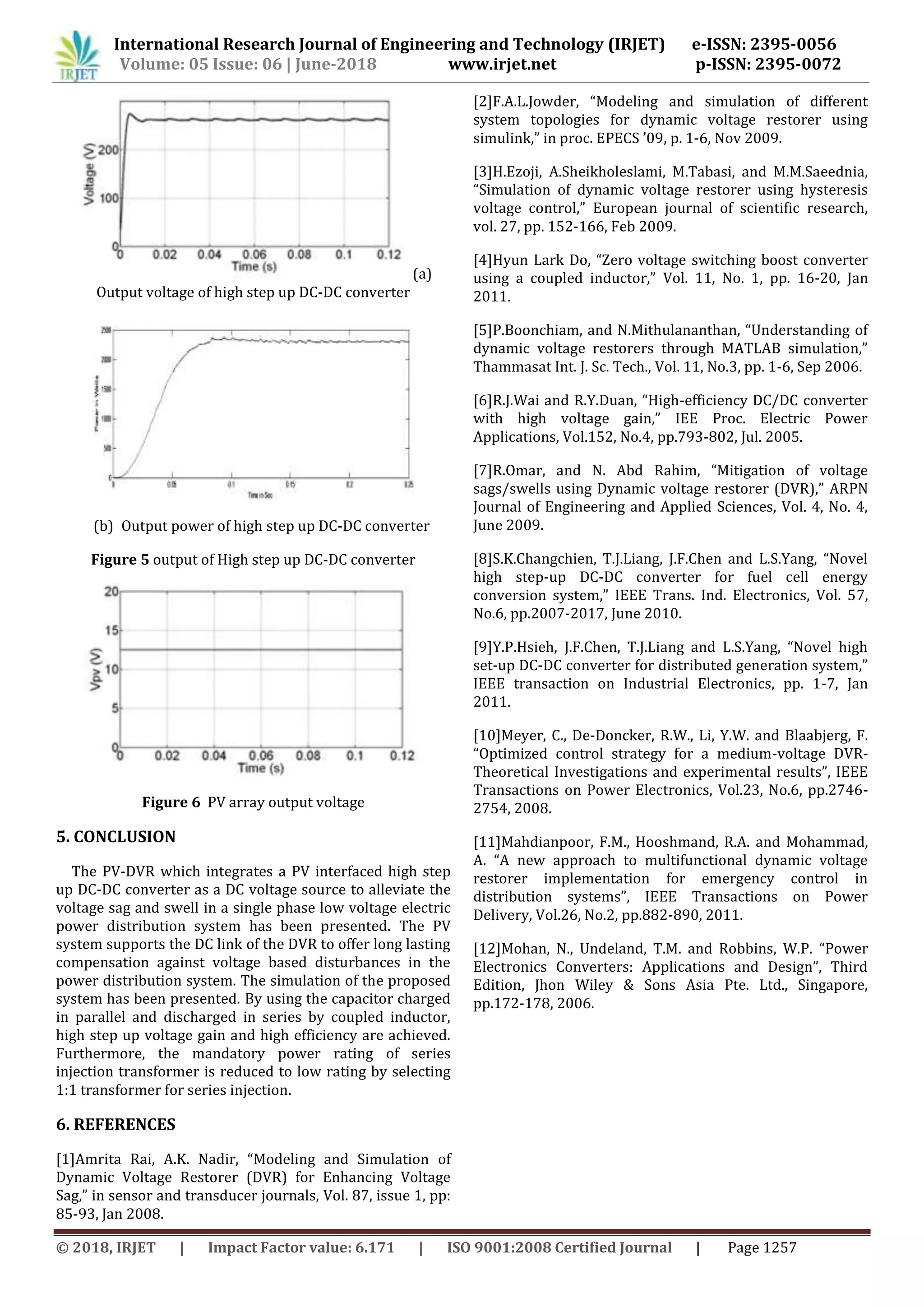 International Research Journal of Engineering and Technology (IRJET) e-ISSN: 2395-0056
www.irjet.net p-ISSN: 2395-0072Volume: 05 Issue: 06 | June-2018
© 2018, IRJET | Impact Factor value: 6.171 | ISO 9001:2008 Certified Journal | Page 1257
(a)
Output voltage of high step up DC-DC converter
(b) Output power of high step up DC-DC converter
Figure 5 output of High step up DC-DC converter
Figure 6 PV array output voltage
5. CONCLUSION
The PV-DVR which integrates a PV interfaced high step
up DC-DC converter as a DC voltage source to alleviate the
voltage sag and swell in a single phase low voltage electric
power distribution system has been presented. The PV
system supports the DC link of the DVR to offer long lasting
compensation against voltage based disturbances in the
power distribution system. The simulation of the proposed
system has been presented. By using the capacitor charged
in parallel and discharged in series by coupled inductor,
high step up voltage gain and high efficiency are achieved.
Furthermore, the mandatory power rating of series
injection transformer is reduced to low rating by selecting
1:1 transformer for series injection.
6. REFERENCES
[1]Amrita Rai, A.K. Nadir, “Modeling and Simulation of
Dynamic Voltage Restorer (DVR) for Enhancing Voltage
Sag,” in sensor and transducer journals, Vol. 87, issue 1, pp:
85-93, Jan 2008.
[2]F.A.L.Jowder, “Modeling and simulation of different
system topologies for dynamic voltage restorer using
simulink,” in proc. EPECS ’09, p. 1-6, Nov 2009.
[3]H.Ezoji, A.Sheikholeslami, M.Tabasi, and M.M.Saeednia,
“Simulation of dynamic voltage restorer using hysteresis
voltage control,” European journal of scientific research,
vol. 27, pp. 152-166, Feb 2009.
[4]Hyun Lark Do, “Zero voltage switching boost converter
using a coupled inductor,” Vol. 11, No. 1, pp. 16-20, Jan
2011.
[5]P.Boonchiam, and N.Mithulananthan, “Understanding of
dynamic voltage restorers through MATLAB simulation,”
Thammasat Int. J. Sc. Tech., Vol. 11, No.3, pp. 1-6, Sep 2006.
[6]R.J.Wai and R.Y.Duan, “High-efficiency DC/DC converter
with high voltage gain,” IEE Proc. Electric Power
Applications, Vol.152, No.4, pp.793-802, Jul. 2005.
[7]R.Omar, and N. Abd Rahim, “Mitigation of voltage
sags/swells using Dynamic voltage restorer (DVR),” ARPN
Journal of Engineering and Applied Sciences, Vol. 4, No. 4,
June 2009.
[8]S.K.Changchien, T.J.Liang, J.F.Chen and L.S.Yang, “Novel
high step-up DC-DC converter for fuel cell energy
conversion system,” IEEE Trans. Ind. Electronics, Vol. 57,
No.6, pp.2007-2017, June 2010.
[9]Y.P.Hsieh, J.F.Chen, T.J.Liang and L.S.Yang, “Novel high
set-up DC-DC converter for distributed generation system,”
IEEE transaction on Industrial Electronics, pp. 1-7, Jan
2011.
[10]Meyer, C., De-Doncker, R.W., Li, Y.W. and Blaabjerg, F.
“Optimized control strategy for a medium-voltage DVR-
Theoretical Investigations and experimental results”, IEEE
Transactions on Power Electronics, Vol.23, No.6, pp.2746-
2754, 2008.
[11]Mahdianpoor, F.M., Hooshmand, R.A. and Mohammad,
A. “A new approach to multifunctional dynamic voltage
restorer implementation for emergency control in
distribution systems”, IEEE Transactions on Power
Delivery, Vol.26, No.2, pp.882-890, 2011.
[12]Mohan, N., Undeland, T.M. and Robbins, W.P. “Power
Electronics Converters: Applications and Design”, Third
Edition, Jhon Wiley & Sons Asia Pte. Ltd., Singapore,
pp.172-178, 2006.
 
