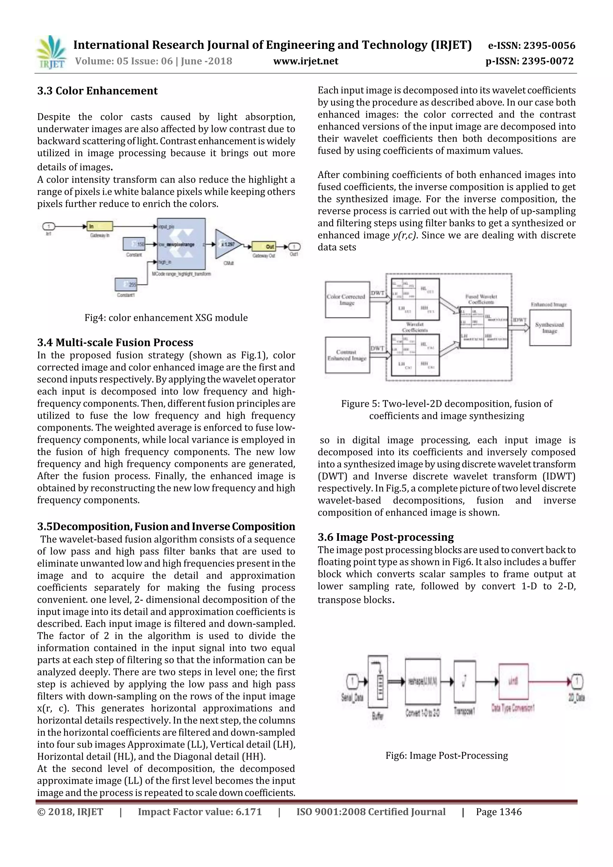 International Research Journal of Engineering and Technology (IRJET) e-ISSN: 2395-0056
Volume: 05 Issue: 06 | June -2018 www.irjet.net p-ISSN: 2395-0072
© 2018, IRJET | Impact Factor value: 6.171 | ISO 9001:2008 Certified Journal | Page 1346
3.3 Color Enhancement
Despite the color casts caused by light absorption,
underwater images are also affected by low contrast due to
backward scatteringoflight. Contrastenhancementiswidely
utilized in image processing because it brings out more
details of images.
A color intensity transform can also reduce the highlight a
range of pixels i.e white balance pixels while keeping others
pixels further reduce to enrich the colors.
Fig4: color enhancement XSG module
3.4 Multi-scale Fusion Process
In the proposed fusion strategy (shown as Fig.1), color
corrected image and color enhanced image are the first and
second inputs respectively.Byapplyingthe waveletoperator
each input is decomposed into low frequency and high-
frequency components. Then, different fusion principles are
utilized to fuse the low frequency and high frequency
components. The weighted average is enforced to fuse low-
frequency components, while local variance is employed in
the fusion of high frequency components. The new low
frequency and high frequency components are generated,
After the fusion process. Finally, the enhanced image is
obtained by reconstructing the new low frequency and high
frequency components.
3.5Decomposition,FusionandInverseComposition
The wavelet-based fusion algorithm consists of a sequence
of low pass and high pass filter banks that are used to
eliminate unwanted low and high frequencies present inthe
image and to acquire the detail and approximation
coefficients separately for making the fusing process
convenient. one level, 2- dimensional decomposition of the
input image into its detail and approximation coefficients is
described. Each input image is filtered and down-sampled.
The factor of 2 in the algorithm is used to divide the
information contained in the input signal into two equal
parts at each step of filtering so that the information can be
analyzed deeply. There are two steps in level one; the first
step is achieved by applying the low pass and high pass
filters with down-sampling on the rows of the input image
x(r, c). This generates horizontal approximations and
horizontal details respectively. In the next step, the columns
in the horizontal coefficients are filtered and down-sampled
into four sub images Approximate (LL), Vertical detail (LH),
Horizontal detail (HL), and the Diagonal detail (HH).
At the second level of decomposition, the decomposed
approximate image (LL) of the first level becomes the input
image and the process is repeated to scaledowncoefficients.
Each input image is decomposed into its waveletcoefficients
by using the procedure as described above. In our case both
enhanced images: the color corrected and the contrast
enhanced versions of the input image are decomposed into
their wavelet coefficients then both decompositions are
fused by using coefficients of maximum values.
After combining coefficients of both enhanced images into
fused coefficients, the inverse composition is applied to get
the synthesized image. For the inverse composition, the
reverse process is carried out with the help of up-sampling
and filtering steps using filter banks to get a synthesized or
enhanced image y(r,c). Since we are dealing with discrete
data sets
Figure 5: Two-level-2D decomposition, fusion of
coefficients and image synthesizing
so in digital image processing, each input image is
decomposed into its coefficients and inversely composed
into a synthesizedimagebyusingdiscrete wavelettransform
(DWT) and Inverse discrete wavelet transform (IDWT)
respectively. In Fig.5, a completepictureoftwolevel discrete
wavelet-based decompositions, fusion and inverse
composition of enhanced image is shown.
3.6 Image Post-processing
The image post processing blocksareusedtoconvert back to
floating point type as shown in Fig6. It also includes a buffer
block which converts scalar samples to frame output at
lower sampling rate, followed by convert 1-D to 2-D,
transpose blocks.
Fig6: Image Post-Processing
 
