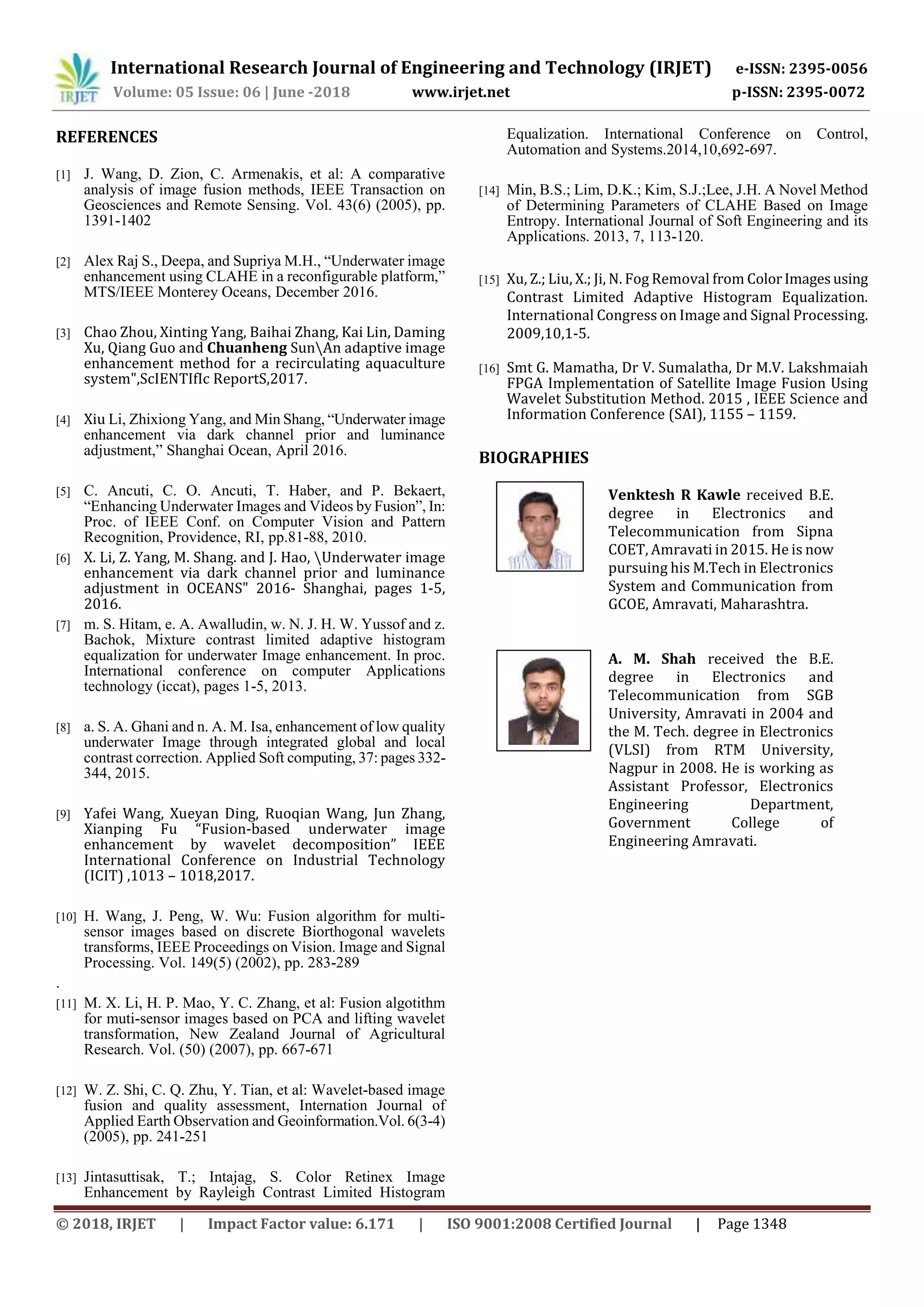 International Research Journal of Engineering and Technology (IRJET) e-ISSN: 2395-0056
Volume: 05 Issue: 06 | June -2018 www.irjet.net p-ISSN: 2395-0072
© 2018, IRJET | Impact Factor value: 6.171 | ISO 9001:2008 Certified Journal | Page 1348
REFERENCES
[1] J. Wang, D. Zion, C. Armenakis, et al: A comparative
analysis of image fusion methods, IEEE Transaction on
Geosciences and Remote Sensing. Vol. 43(6) (2005), pp.
1391-1402
[2] Alex Raj S., Deepa, and Supriya M.H., “Underwater image
enhancement using CLAHE in a reconfigurable platform,”
MTS/IEEE Monterey Oceans, December 2016.
[3] Chao Zhou, Xinting Yang, Baihai Zhang, Kai Lin, Daming
Xu, Qiang Guo and Chuanheng SunAn adaptive image
enhancement method for a recirculating aquaculture
system",ScIENTIfIc ReportS,2017.
[4] Xiu Li, Zhixiong Yang, and Min Shang, “Underwater image
enhancement via dark channel prior and luminance
adjustment,” Shanghai Ocean, April 2016.
[5] C. Ancuti, C. O. Ancuti, T. Haber, and P. Bekaert,
“Enhancing Underwater Images and Videos by Fusion”, In:
Proc. of IEEE Conf. on Computer Vision and Pattern
Recognition, Providence, RI, pp.81-88, 2010.
[6] X. Li, Z. Yang, M. Shang. and J. Hao, Underwater image
enhancement via dark channel prior and luminance
adjustment in OCEANS" 2016- Shanghai, pages 1-5,
2016.
[7] m. S. Hitam, e. A. Awalludin, w. N. J. H. W. Yussof and z.
Bachok, Mixture contrast limited adaptive histogram
equalization for underwater Image enhancement. In proc.
International conference on computer Applications
technology (iccat), pages 1-5, 2013.
[8] a. S. A. Ghani and n. A. M. Isa, enhancement of low quality
underwater Image through integrated global and local
contrast correction. Applied Soft computing, 37: pages 332-
344, 2015.
[9] Yafei Wang, Xueyan Ding, Ruoqian Wang, Jun Zhang,
Xianping Fu “Fusion-based underwater image
enhancement by wavelet decomposition” IEEE
International Conference on Industrial Technology
(ICIT) ,1013 – 1018,2017.
[10] H. Wang, J. Peng, W. Wu: Fusion algorithm for multi-
sensor images based on discrete Biorthogonal wavelets
transforms, IEEE Proceedings on Vision. Image and Signal
Processing. Vol. 149(5) (2002), pp. 283-289
.
[11] M. X. Li, H. P. Mao, Y. C. Zhang, et al: Fusion algotithm
for muti-sensor images based on PCA and lifting wavelet
transformation, New Zealand Journal of Agricultural
Research. Vol. (50) (2007), pp. 667-671
[12] W. Z. Shi, C. Q. Zhu, Y. Tian, et al: Wavelet-based image
fusion and quality assessment, Internation Journal of
Applied Earth Observation and Geoinformation.Vol. 6(3-4)
(2005), pp. 241-251
[13] Jintasuttisak, T.; Intajag, S. Color Retinex Image
Enhancement by Rayleigh Contrast Limited Histogram
Equalization. International Conference on Control,
Automation and Systems.2014,10,692-697.
[14] Min, B.S.; Lim, D.K.; Kim, S.J.;Lee, J.H. A Novel Method
of Determining Parameters of CLAHE Based on Image
Entropy. International Journal of Soft Engineering and its
Applications. 2013, 7, 113-120.
[15] Xu, Z.; Liu, X.; Ji, N. Fog Removal from ColorImagesusing
Contrast Limited Adaptive Histogram Equalization.
International Congress on Image and Signal Processing.
2009,10,1-5.
[16] Smt G. Mamatha, Dr V. Sumalatha, Dr M.V. Lakshmaiah
FPGA Implementation of Satellite Image Fusion Using
Wavelet Substitution Method. 2015 , IEEE Science and
Information Conference (SAI), 1155 – 1159.
BIOGRAPHIES
Venktesh R Kawle received B.E.
degree in Electronics and
Telecommunication from Sipna
COET, Amravati in 2015. He is now
pursuing his M.Tech in Electronics
System and Communication from
GCOE, Amravati, Maharashtra.
A. M. Shah received the B.E.
degree in Electronics and
Telecommunication from SGB
University, Amravati in 2004 and
the M. Tech. degree in Electronics
(VLSI) from RTM University,
Nagpur in 2008. He is working as
Assistant Professor, Electronics
Engineering Department,
Government College of
Engineering Amravati.
 
