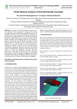 International Research Journal of Engineering and Technology (IRJET) e-ISSN: 2395-0056
Volume: 05 Issue: 06 | June -2018 www.irjet.net p-ISSN: 2395-0072
© 2018, IRJET | Impact Factor value: 6.171 | ISO 9001:2008 Certified Journal | Page 1358
Finite Element Analysis of Seat Belt Buckle Assembly
Mr. Santosh S Kashappanavar1, S J Sanjay2, Bhaskar Kulkarni3
1M.Tech in Production Technology, Department of Mechanical Engineering, Basaveshwar Engineering College,
Bagalkot.
2 Assistant Professor, Department of Mechanical Engineering, Basaveshwar Engineering College,
Bagalkot-587 102.
3 Assistant Professor, Department of Mechanical Engineering, Vivekananda College of Engineering and
Technology, Nehrunagar Putur, Karnataka, India
---------------------------------------------------------------------***---------------------------------------------------------------------
Abstract - Seat belts are most important component of a
Car assembly. This component is designed to prevent
passenger movement towards the dashboard if there is any
accident. So it is very important to study the concepts and
important terminology related to the seat belt assembly .In
the present paper the aim is to construct a specific seat belt
buckle assembly using modeling software. An attempt is
made to analyze the seat belt buckle assembly for Total
Deformation and Von Mises Stress using finite element
analysis. Also to study the effect of various parameters a
parametric analysis is carried out for seat belt buckle
assembly by varying the thickness and load. The obtained
results are tabulated for comparison. From the comparison
table it is found that thickness decreases the total
deformation and stress levels increases the maximum
deformation is 0.00125 mm whichis negligible. Theultimate
strength of the buckle is 300 Mpa but the maximum stress
levels achieved are 25 Mpa to 35 Mpa which is negligible.
Key Words: Total Deformation, Von Mises Stress, finite
element analysis
1. INTRODUCTION
A safety belt is a vehicle wellbeing gadget intended tosecure
the person of a vehicle against hurtful developmentthatmay
come during a crash or a sudden stop.Asafetybeltcapacities
to decrease the probability of death or genuine damage in a
car accident by reducing the force of secondaryimpactswith
interior strike dangers, by keeping person situated
accurately for most extreme of the airbag (if prepared) and
by keeping person being ejected from the vehicle in a crash
or if the vehicle rolls over[1]. A 2-point belt joins at its two
endpoints, and was invented in the mid1900s by Jack
Swearingen of Louisville, Kentucky [1]. A lap belt is a tie that
goes over the waist. This was the most generally introduced
type of belt before enactment requiring 3-point belts, and is
basically found in older cars [1]. A "sash" or shoulder saddle
is a strap that goes diagonally over the vehicle occupant’s
detachable shoulder and is buckled inboard of his or herlap.
The shoulder harness may attach to the lap belt tongue, or it
might have a tongue and buckle totally isolate from those of
the lap belt [1].In the present study we have considered to
construct a specificseat belt buckleassemblyusingmodeling
software. To analyze seat belt buckle assembly for Total
Deformation and Von Mises Stress using FEA. To study the
effect of various parameters a parametric analysis is carried
out for seat belt buckle assembly by varying the thickness
2. METHODOLOGY
Based on the dimensions selection of steel material sections
after collecting of all details .CAD geometry generated using
solid edge software. The geometry is exported in the form of
neutral file from solid corner software.Afterthemeshingthe
elements are checked forthe following element quality.After
Discretization, boundary and loading conditions are applied
on the structure and the analysis is conducted for three
loading conditions.
In this analysis 5 cases are considered to analyze the seat
buckle i.e.
Case1: 8 mm Thickness Notch – Loading conditions are 63.5
N, 100 N, 200N, 250N, and 350N.
Case 2: 7 mm Thickness Notch – Loading conditions are63.5
N, 100 N, 200N, 250N, 300N and 350N.
Case 3: 6 mm Thickness Notch – Loading conditions are63.5
N, 100 N, 200N, 250N, 300N and 350N.
Case 4: 5 mm Thickness Notch – Loading conditions are63.5
N, 100 N, 200N, 250N, 300N and 350N.
Case 5: 4 mm Thickness Notch – Loading conditions are63.5
N, 100 N, 200N, 250N, 300N and 350N.
Fig. 1: 3D Model of Seat Belt
 