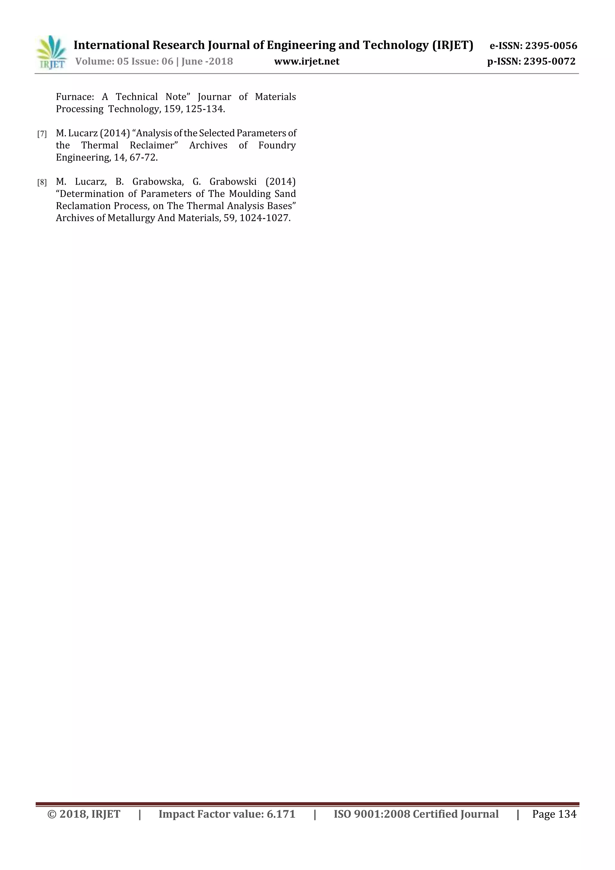 International Research Journal of Engineering and Technology (IRJET) e-ISSN: 2395-0056
Volume: 05 Issue: 06 | June -2018 www.irjet.net p-ISSN: 2395-0072
© 2018, IRJET | Impact Factor value: 6.171 | ISO 9001:2008 Certified Journal | Page 134
Furnace: A Technical Note” Journar of Materials
Processing Technology, 159, 125-134.
[7] M. Lucarz (2014) “AnalysisoftheSelectedParametersof
the Thermal Reclaimer” Archives of Foundry
Engineering, 14, 67-72.
[8] M. Lucarz, B. Grabowska, G. Grabowski (2014)
“Determination of Parameters of The Moulding Sand
Reclamation Process, on The Thermal Analysis Bases”
Archives of Metallurgy And Materials, 59, 1024-1027.
 