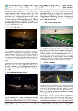 International Research Journal of Engineering and Technology (IRJET) e-ISSN: 2395-0056
Volume: 05 Issue: 06 | June-2018 www.irjet.net p-ISSN: 2395-0072
© 2018, IRJET | Impact Factor value: 7.211 | ISO 9001:2008 Certified Journal | Page 1528
instead of spending on lights there is an innovative idea to
use the markings which will glow at night which is an
excellent alternative. These markings are already used in
smart roads in an N329 highway, Netherland. The markings
on roads are made using the color which consists of photo
illumining powder that charges up during the day. There are
green glowing markings stretched for 1000m long and will
shine for more than 7 hours every night and it will give us
the excellent driving experience.
2. Interactive Lighting system:
Other than glow at night paint, there is also an innovative
idea to make use of the motion sensors lights. These lights
work as follows: when any vehicle moves through a
particular lane of a road, the motion sensors will brighten
only that lane of the road. The light will glow brighter as the
car comes closer and will slowly become weaker as it moves
away.
The lighting system is an innovative idea for the highways
that are less used or not always traffic jammed. It provides
the night visibility as and when needed without any
electricity wastage, and it provides safety whiletravellingon
such roads.
3. The Wind-Powered Light System:
Another innovative idea is that in which the wind-powered
lights are used to power up itself using the pinwheels to
generate the electricity. Now this electricity will be used to
light up the lights on the pinwheels, which will ultimately
lighting up the roads. The wind is used to power up the
lights. These wind-powered lights will only illuminate as
vehicles pass by the area. The pinwheels are set along the
vehicles path at the road so that it continuously light up the
paths as the vehicles pass by.
4. The Electric Priority Lane:
Another fascinating idea is to build the smart road is electric
priority lane the electric vehicles can charge up their bettery
by just driving on the right lane. The roads will have
magnetic fields that can charge the vehicles on the go. This
concept is useful in the countries where there are many
electric vehicles on the road ensures that the electric
vehicles do not require charging stations on the go and can
even keep their vehicles charged for the long journeys.
5. The Solar Roadways:
As mentioned in the introduction about the roads that can
reserve solar energy. It is an indiegogo projectswhichwants
to install the solar panels on the roads which are made of
glass with microprocessors and LEDs. The need for glass
roads as? As glass can restoreitsenvironmental friendlyand
its strength can be improved.
The roads are no more a midway just loco mote from one
place to another .Smart Roads allows us to charge vehicles
and utilize the energy in an effective way. With the
technological enhancement in every field, roads are not
 