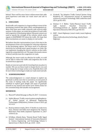 International Research Journal of Engineering and Technology (IRJET) e-ISSN: 2395-0056
Volume: 05 Issue: 06 | June-2018 www.irjet.net p-ISSN: 2395-0072
© 2018, IRJET | Impact Factor value: 7.211 | ISO 9001:2008 Certified Journal | Page 1529
behind. There will be more future enhancement that adds
good experience and make our roads smart and safe to
travel.
6. CONCLUSION
Road traffic and congestion is a huge problem in most of the
developing countries like India, China, and Bangladesh etc.
Most cities have poor traffic networks with several traffic
systems. In this paper, we study the problem of road traffic
and congestion in developing regions.Ultrasonic sensorsare
used to specify the strength of the vehicles which sends
signals to RASPBERRY PI3 about the traffic. We hope that
these mechanisms are easier to deploy in real-world.
We believe that this representation is just a first step in the
development of low-cost strategies for reducing congestion
in the developing regions. The future work is to generate
electricity by evolving smart speed breakers on roads. We
can implement charging the electric vehicles on the traffic
signals by using induction coil. The paper discusseda means
to detect and decrease the congestion on roads.
Although, the smart roads are effective for traffic, it is still
not be able to reduce the traffic and congestion due to the
localized focus approach.
Roads are now not used only for traveling from one place to
another. We can use these roads to charge electric cars and
solar energy due to large surface area. Hopefully there will
be more future technology to makeourroadssmartandsafe.
7. ACKNOWLEDGEMENT
The acknowledgement is a small attempt to explicit my
gratitude to all the ones who've assisted us at some point of
the route of making ready this paper. I'm significantly
indebted to explicit giant delight and sense of gratitude
towards to my manual and mentor prof. Chetna Achar for
her consistent help and valuable encouragement.
REFERENCES
[1] Muscio97 edited this page on May 24, 2017 · 4 revisions
[2] Subbir Bhusari,”Traffic control systemusingRaspberry-
pi”, Global journal of Advanced Engineering
Technologies ISSN(Online), Volume 4, Issue 4-2015, pp
413-415.
[3] Road accidents in India, 2016: 17 deaths on roads every
hour, Chennai and Delhi most dangerous By: Express
Web Desk | New Delhi | Updated: September 11, 2017
10:04:42 am
[4] K.Vidhya, A.Bazila Banu, “Density Based Traffic Signal
System”, International Journal of Innovative Research
in Science, Engineering and Technology, Volume 3,
Special Issue 3, March 2014, pp 2218 – 2223.
[5] S.Lokesh, “An Adaptive Traffic Control System Using
Raspberry PI”, International journal of engineering
sciences & research Technology, IEEE conference June
2014, pp 831-835.
[6] Dietmar P. F. Möller, “Cyber-Physical Smart Traffic
Light System”, Clausthal University of
Technology,Institute of Applied Stochastics and
Operations Research, IEEE 2015, pp 546-551
[7] NIBT - Smart Highways | smart roads | smart highway
system
https://nibt.education/technology_details/Smart-
Highways
 