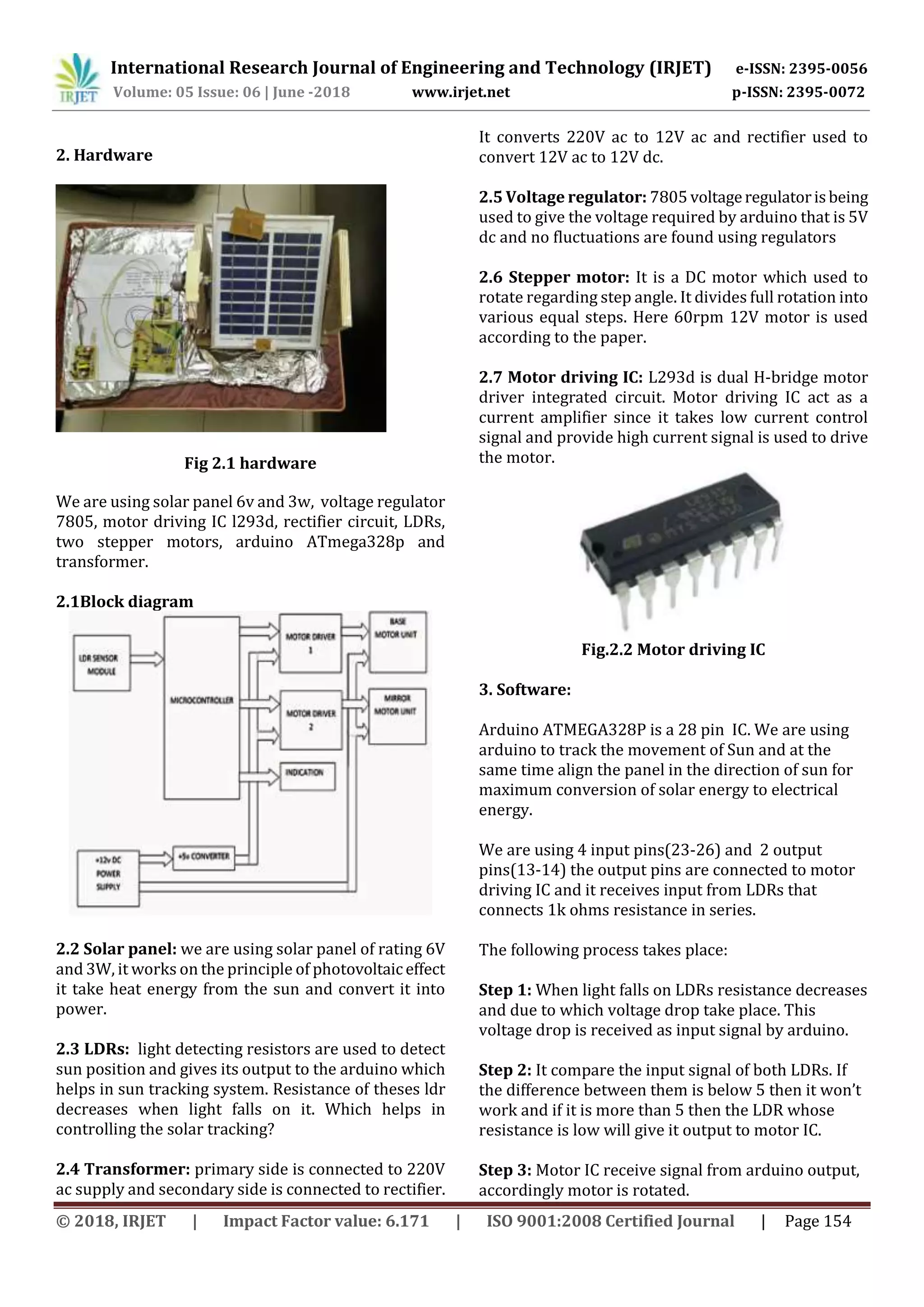 International Research Journal of Engineering and Technology (IRJET) e-ISSN: 2395-0056
Volume: 05 Issue: 06 | June -2018 www.irjet.net p-ISSN: 2395-0072
© 2018, IRJET | Impact Factor value: 6.171 | ISO 9001:2008 Certified Journal | Page 154
2. Hardware
Fig 2.1 hardware
We are using solar panel 6v and 3w, voltage regulator
7805, motor driving IC l293d, rectifier circuit, LDRs,
two stepper motors, arduino ATmega328p and
transformer.
2.1Block diagram
2.2 Solar panel: we are using solar panel of rating 6V
and 3W, it works on the principle of photovoltaiceffect
it take heat energy from the sun and convert it into
power.
2.3 LDRs: light detecting resistors are used to detect
sun position and gives its output to the arduino which
helps in sun tracking system. Resistance of theses ldr
decreases when light falls on it. Which helps in
controlling the solar tracking?
2.4 Transformer: primary side is connected to 220V
ac supply and secondary side is connected to rectifier.
It converts 220V ac to 12V ac and rectifier used to
convert 12V ac to 12V dc.
2.5 Voltage regulator: 7805 voltageregulatorisbeing
used to give the voltage required by arduino that is 5V
dc and no fluctuations are found using regulators
2.6 Stepper motor: It is a DC motor which used to
rotate regarding step angle. It divides full rotation into
various equal steps. Here 60rpm 12V motor is used
according to the paper.
2.7 Motor driving IC: L293d is dual H-bridge motor
driver integrated circuit. Motor driving IC act as a
current amplifier since it takes low current control
signal and provide high current signal is used to drive
the motor.
Fig.2.2 Motor driving IC
3. Software:
Arduino ATMEGA328P is a 28 pin IC. We are using
arduino to track the movement of Sun and at the
same time align the panel in the direction of sun for
maximum conversion of solar energy to electrical
energy.
We are using 4 input pins(23-26) and 2 output
pins(13-14) the output pins are connected to motor
driving IC and it receives input from LDRs that
connects 1k ohms resistance in series.
The following process takes place:
Step 1: When light falls on LDRs resistance decreases
and due to which voltage drop take place. This
voltage drop is received as input signal by arduino.
Step 2: It compare the input signal of both LDRs. If
the difference between them is below 5 then it won’t
work and if it is more than 5 then the LDR whose
resistance is low will give it output to motor IC.
Step 3: Motor IC receive signal from arduino output,
accordingly motor is rotated.
 