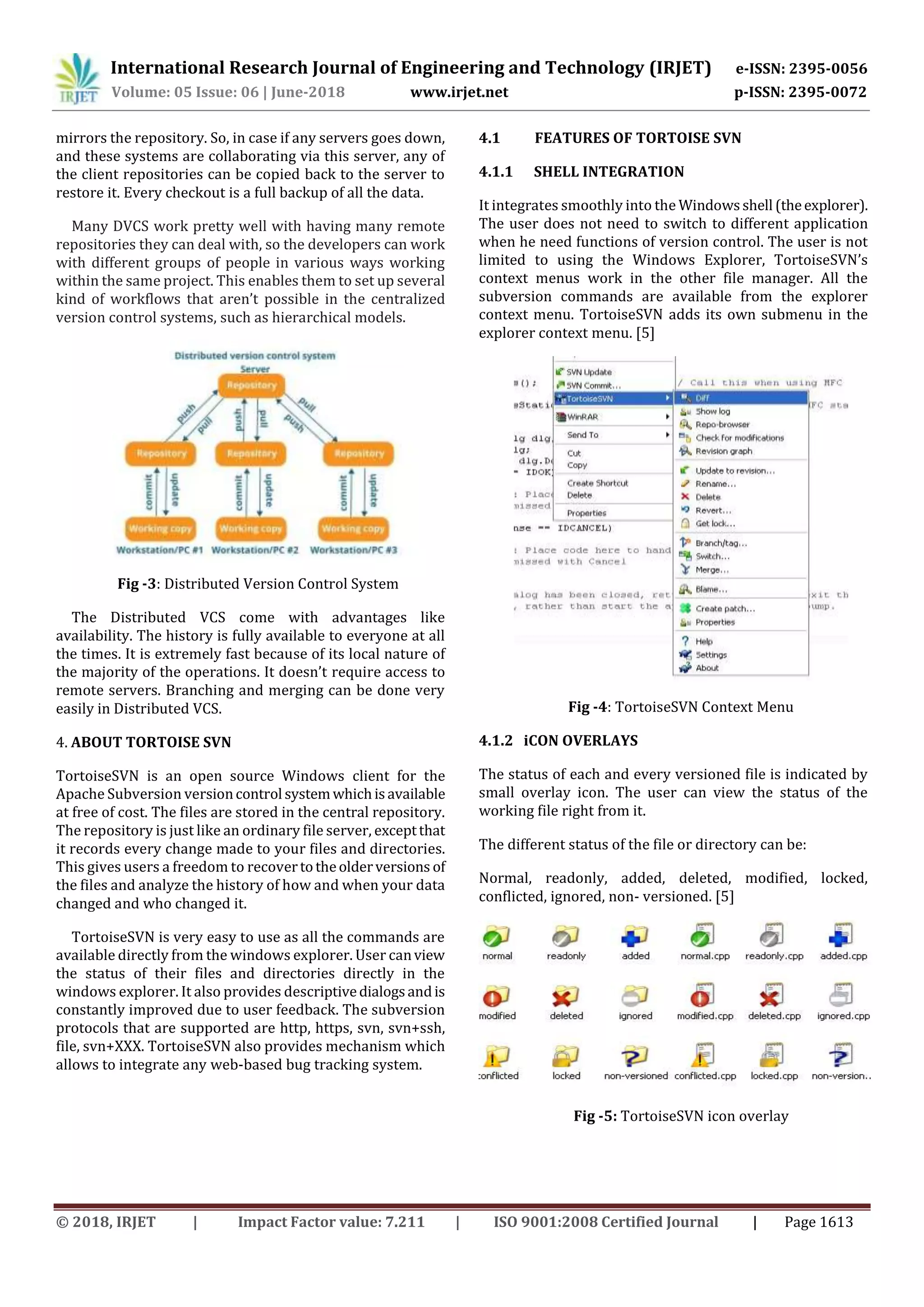 International Research Journal of Engineering and Technology (IRJET) e-ISSN: 2395-0056
Volume: 05 Issue: 06 | June-2018 www.irjet.net p-ISSN: 2395-0072
© 2018, IRJET | Impact Factor value: 7.211 | ISO 9001:2008 Certified Journal | Page 1613
mirrors the repository. So, in case if any servers goes down,
and these systems are collaborating via this server, any of
the client repositories can be copied back to the server to
restore it. Every checkout is a full backup of all the data.
Many DVCS work pretty well with having many remote
repositories they can deal with, so the developers can work
with different groups of people in various ways working
within the same project. This enables them to set up several
kind of workflows that aren’t possible in the centralized
version control systems, such as hierarchical models.
Fig -3: Distributed Version Control System
The Distributed VCS come with advantages like
availability. The history is fully available to everyone at all
the times. It is extremely fast because of its local nature of
the majority of the operations. It doesn’t require access to
remote servers. Branching and merging can be done very
easily in Distributed VCS.
4. ABOUT TORTOISE SVN
TortoiseSVN is an open source Windows client for the
Apache Subversion versioncontrol systemwhichisavailable
at free of cost. The files are stored in the central repository.
The repository is just like an ordinary file server, exceptthat
it records every change made to your files and directories.
This gives users a freedom to recovertotheolderversions of
the files and analyze the history of how and when your data
changed and who changed it.
TortoiseSVN is very easy to use as all the commands are
available directly from the windows explorer. User canview
the status of their files and directories directly in the
windows explorer. It also provides descriptivedialogsandis
constantly improved due to user feedback. The subversion
protocols that are supported are http, https, svn, svn+ssh,
file, svn+XXX. TortoiseSVN also provides mechanism which
allows to integrate any web-based bug tracking system.
4.1 FEATURES OF TORTOISE SVN
4.1.1 SHELL INTEGRATION
It integrates smoothly into the Windowsshell (theexplorer).
The user does not need to switch to different application
when he need functions of version control. The user is not
limited to using the Windows Explorer, TortoiseSVN’s
context menus work in the other file manager. All the
subversion commands are available from the explorer
context menu. TortoiseSVN adds its own submenu in the
explorer context menu. [5]
Fig -4: TortoiseSVN Context Menu
4.1.2 iCON OVERLAYS
The status of each and every versioned file is indicated by
small overlay icon. The user can view the status of the
working file right from it.
The different status of the file or directory can be:
Normal, readonly, added, deleted, modified, locked,
conflicted, ignored, non- versioned. [5]
Fig -5: TortoiseSVN icon overlay
 