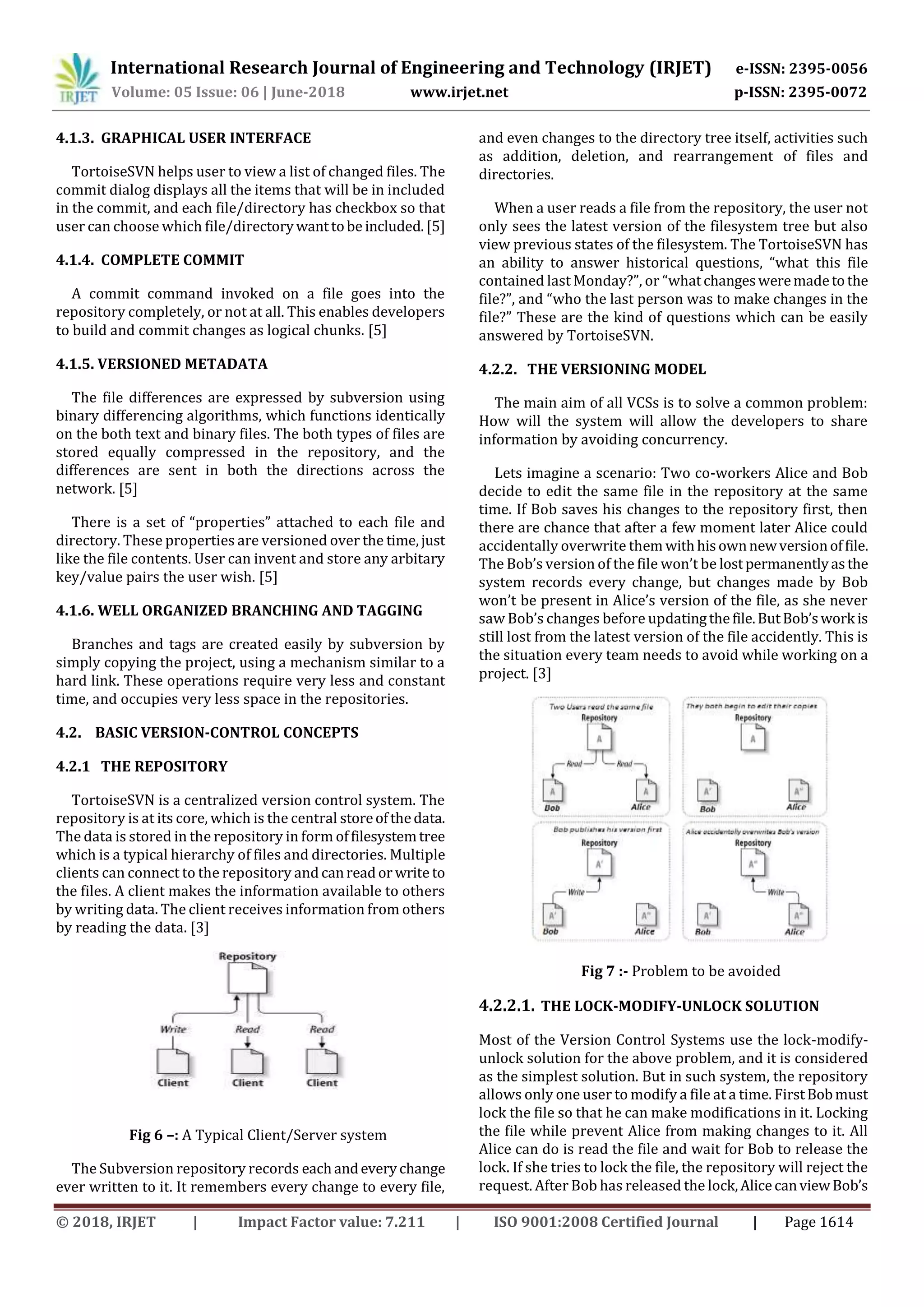 International Research Journal of Engineering and Technology (IRJET) e-ISSN: 2395-0056
Volume: 05 Issue: 06 | June-2018 www.irjet.net p-ISSN: 2395-0072
© 2018, IRJET | Impact Factor value: 7.211 | ISO 9001:2008 Certified Journal | Page 1614
4.1.3. GRAPHICAL USER INTERFACE
TortoiseSVN helps user to view a list of changed files. The
commit dialog displays all the items that will be in included
in the commit, and each file/directory has checkbox so that
user can choose which file/directorywanttobe included.[5]
4.1.4. COMPLETE COMMIT
A commit command invoked on a file goes into the
repository completely, or not at all. This enables developers
to build and commit changes as logical chunks. [5]
4.1.5. VERSIONED METADATA
The file differences are expressed by subversion using
binary differencing algorithms, which functions identically
on the both text and binary files. The both types of files are
stored equally compressed in the repository, and the
differences are sent in both the directions across the
network. [5]
There is a set of “properties” attached to each file and
directory. These properties are versioned over the time,just
like the file contents. User can invent and store any arbitary
key/value pairs the user wish. [5]
4.1.6. WELL ORGANIZED BRANCHING AND TAGGING
Branches and tags are created easily by subversion by
simply copying the project, using a mechanism similar to a
hard link. These operations require very less and constant
time, and occupies very less space in the repositories.
4.2. BASIC VERSION-CONTROL CONCEPTS
4.2.1 THE REPOSITORY
TortoiseSVN is a centralized version control system. The
repository is at its core, which is the central storeofthedata.
The data is stored in the repository in form offilesystemtree
which is a typical hierarchy of files and directories. Multiple
clients can connect to the repository and canreador writeto
the files. A client makes the information available to others
by writing data. The client receives information from others
by reading the data. [3]
Fig 6 –: A Typical Client/Server system
The Subversion repository records eachandeverychange
ever written to it. It remembers every change to every file,
and even changes to the directory tree itself, activities such
as addition, deletion, and rearrangement of files and
directories.
When a user reads a file from the repository, the user not
only sees the latest version of the filesystem tree but also
view previous states of the filesystem. The TortoiseSVN has
an ability to answer historical questions, “what this file
contained last Monday?”, or “whatchangesweremadetothe
file?”, and “who the last person was to make changes in the
file?” These are the kind of questions which can be easily
answered by TortoiseSVN.
4.2.2. THE VERSIONING MODEL
The main aim of all VCSs is to solve a common problem:
How will the system will allow the developers to share
information by avoiding concurrency.
Lets imagine a scenario: Two co-workers Alice and Bob
decide to edit the same file in the repository at the same
time. If Bob saves his changes to the repository first, then
there are chance that after a few moment later Alice could
accidentally overwrite them withhisownnewversionoffile.
The Bob’s version of the file won’t be lostpermanentlyasthe
system records every change, but changes made by Bob
won’t be present in Alice’s version of the file, as she never
saw Bob’s changes before updatingthefile.ButBob’swork is
still lost from the latest version of the file accidently. This is
the situation every team needs to avoid while working on a
project. [3]
Fig 7 :- Problem to be avoided
4.2.2.1. THE LOCK-MODIFY-UNLOCK SOLUTION
Most of the Version Control Systems use the lock-modify-
unlock solution for the above problem, and it is considered
as the simplest solution. But in such system, the repository
allows only one user to modify a file at a time. FirstBobmust
lock the file so that he can make modifications in it. Locking
the file while prevent Alice from making changes to it. All
Alice can do is read the file and wait for Bob to release the
lock. If she tries to lock the file, the repository will reject the
request. After Bob has released the lock,AlicecanviewBob’s
 