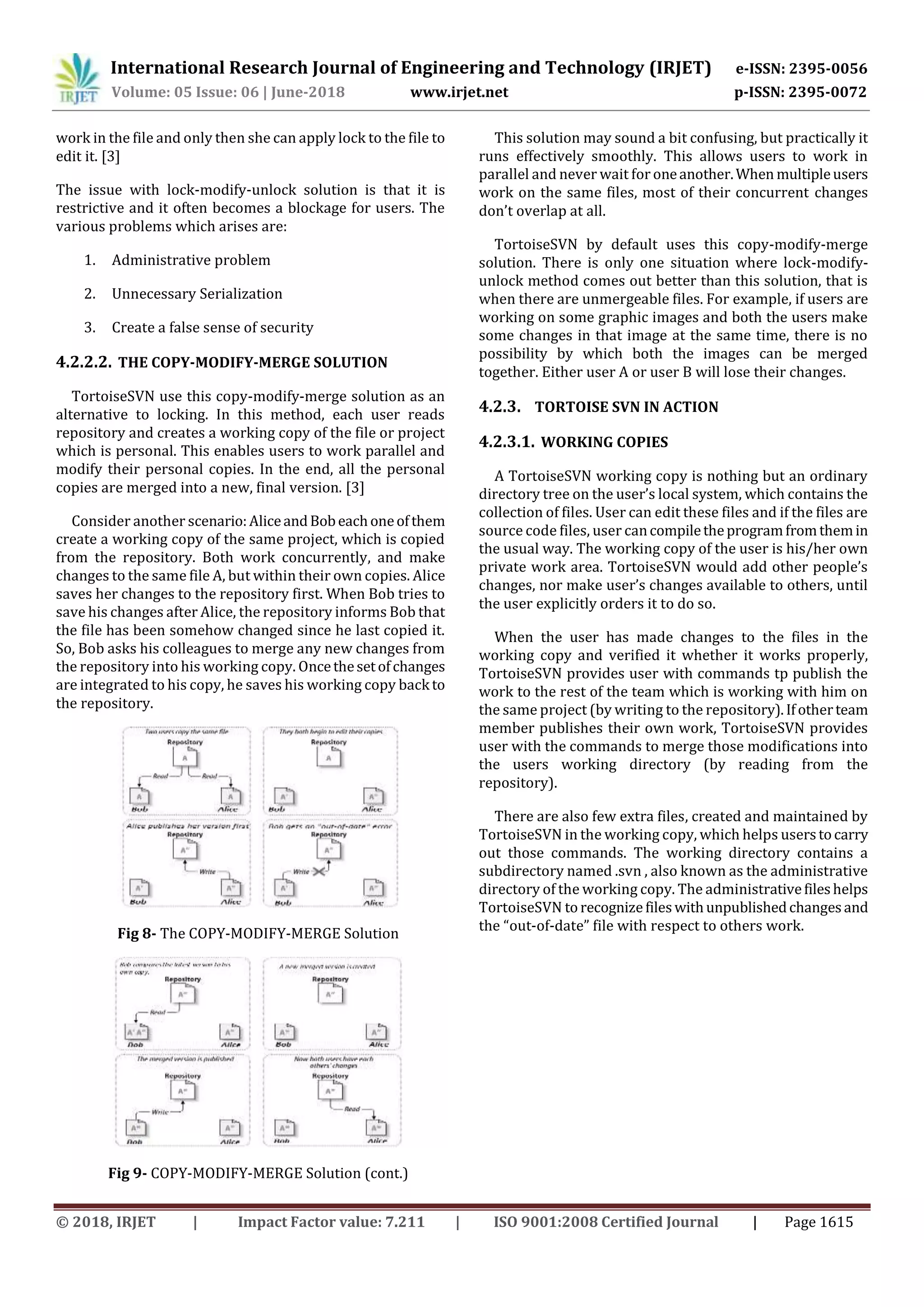 International Research Journal of Engineering and Technology (IRJET) e-ISSN: 2395-0056
Volume: 05 Issue: 06 | June-2018 www.irjet.net p-ISSN: 2395-0072
© 2018, IRJET | Impact Factor value: 7.211 | ISO 9001:2008 Certified Journal | Page 1615
work in the file and only then she can apply lock to the file to
edit it. [3]
The issue with lock-modify-unlock solution is that it is
restrictive and it often becomes a blockage for users. The
various problems which arises are:
1. Administrative problem
2. Unnecessary Serialization
3. Create a false sense of security
4.2.2.2. THE COPY-MODIFY-MERGE SOLUTION
TortoiseSVN use this copy-modify-merge solution as an
alternative to locking. In this method, each user reads
repository and creates a working copy of the file or project
which is personal. This enables users to work parallel and
modify their personal copies. In the end, all the personal
copies are merged into a new, final version. [3]
Consider another scenario:AliceandBobeachoneofthem
create a working copy of the same project, which is copied
from the repository. Both work concurrently, and make
changes to the same file A, but within their own copies. Alice
saves her changes to the repository first. When Bob tries to
save his changes after Alice, the repository informs Bob that
the file has been somehow changed since he last copied it.
So, Bob asks his colleagues to merge any new changes from
the repository into his working copy. Oncethesetofchanges
are integrated to his copy, he saves his working copy back to
the repository.
Fig 8- The COPY-MODIFY-MERGE Solution
Fig 9- COPY-MODIFY-MERGE Solution (cont.)
This solution may sound a bit confusing, but practically it
runs effectively smoothly. This allows users to work in
parallel and never wait for oneanother.When multipleusers
work on the same files, most of their concurrent changes
don’t overlap at all.
TortoiseSVN by default uses this copy-modify-merge
solution. There is only one situation where lock-modify-
unlock method comes out better than this solution, that is
when there are unmergeable files. For example, if users are
working on some graphic images and both the users make
some changes in that image at the same time, there is no
possibility by which both the images can be merged
together. Either user A or user B will lose their changes.
4.2.3. TORTOISE SVN IN ACTION
4.2.3.1. WORKING COPIES
A TortoiseSVN working copy is nothing but an ordinary
directory tree on the user’s local system, which contains the
collection of files. User can edit these files and if the files are
source code files, user cancompiletheprogramfromthemin
the usual way. The working copy of the user is his/her own
private work area. TortoiseSVN would add other people’s
changes, nor make user’s changes available to others, until
the user explicitly orders it to do so.
When the user has made changes to the files in the
working copy and verified it whether it works properly,
TortoiseSVN provides user with commands tp publish the
work to the rest of the team which is working with him on
the same project (by writing to the repository).Ifotherteam
member publishes their own work, TortoiseSVN provides
user with the commands to merge those modifications into
the users working directory (by reading from the
repository).
There are also few extra files, created and maintained by
TortoiseSVN in the working copy, which helps userstocarry
out those commands. The working directory contains a
subdirectory named .svn , also known as the administrative
directory of the working copy. The administrativefileshelps
TortoiseSVN torecognizefileswithunpublishedchangesand
the “out-of-date” file with respect to others work.
 