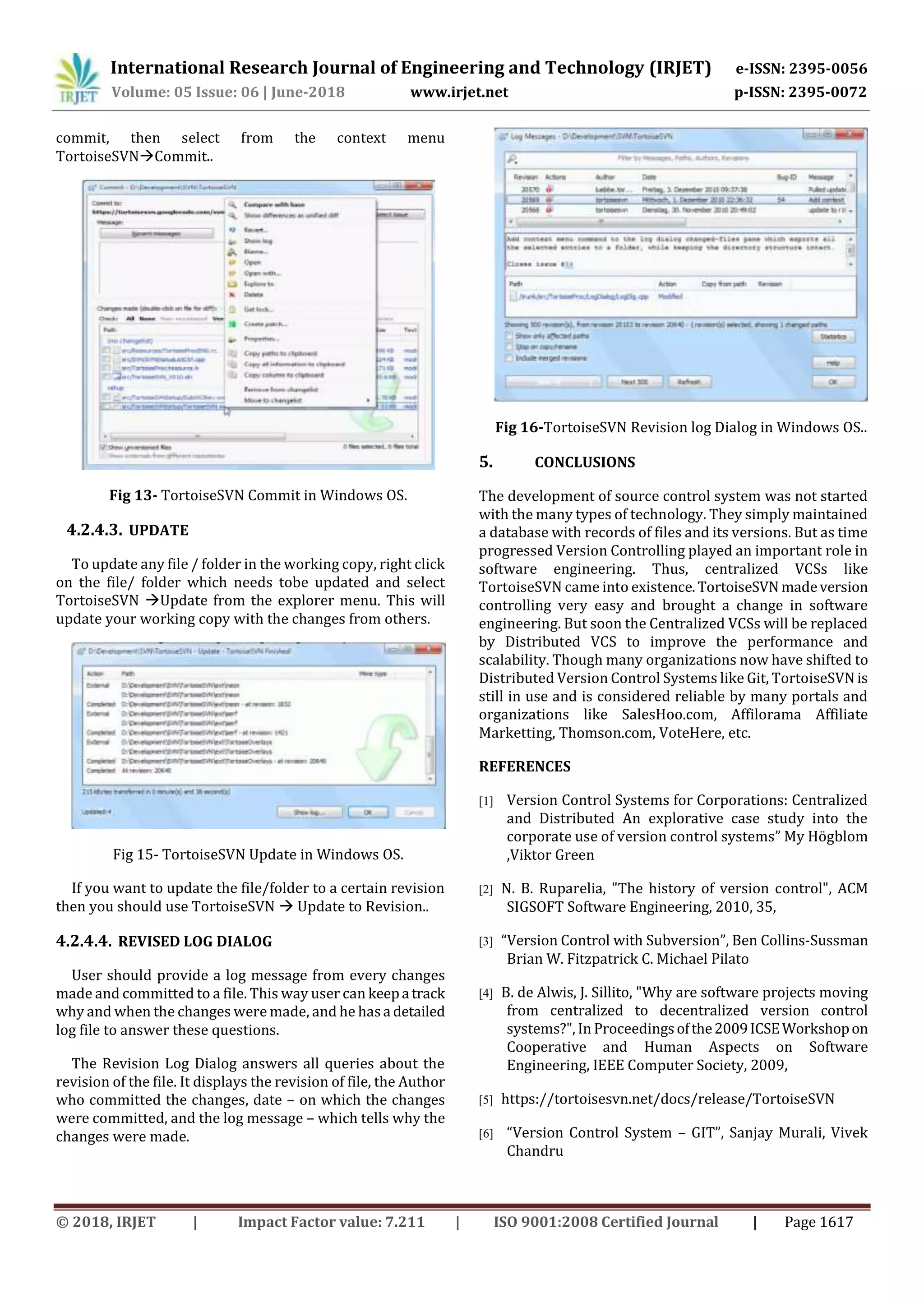 International Research Journal of Engineering and Technology (IRJET) e-ISSN: 2395-0056
Volume: 05 Issue: 06 | June-2018 www.irjet.net p-ISSN: 2395-0072
© 2018, IRJET | Impact Factor value: 7.211 | ISO 9001:2008 Certified Journal | Page 1617
commit, then select from the context menu
TortoiseSVNCommit..
Fig 13- TortoiseSVN Commit in Windows OS.
4.2.4.3. UPDATE
To update any file / folder in the working copy, right click
on the file/ folder which needs tobe updated and select
TortoiseSVN Update from the explorer menu. This will
update your working copy with the changes from others.
Fig 15- TortoiseSVN Update in Windows OS.
If you want to update the file/folder to a certain revision
then you should use TortoiseSVN  Update to Revision..
4.2.4.4. REVISED LOG DIALOG
User should provide a log message from every changes
made and committed to a file. This way user can keepa track
why and when the changes were made, and he hasa detailed
log file to answer these questions.
The Revision Log Dialog answers all queries about the
revision of the file. It displays the revision of file, the Author
who committed the changes, date – on which the changes
were committed, and the log message – which tells why the
changes were made.
Fig 16-TortoiseSVN Revision log Dialog in Windows OS..
5. CONCLUSIONS
The development of source control system was not started
with the many types of technology. They simply maintained
a database with records of files and its versions. But as time
progressed Version Controlling played an important role in
software engineering. Thus, centralized VCSs like
TortoiseSVN came into existence.TortoiseSVN madeversion
controlling very easy and brought a change in software
engineering. But soon the Centralized VCSs will be replaced
by Distributed VCS to improve the performance and
scalability. Though many organizations now have shifted to
Distributed Version Control Systems like Git, TortoiseSVN is
still in use and is considered reliable by many portals and
organizations like SalesHoo.com, Affilorama Affiliate
Marketting, Thomson.com, VoteHere, etc.
REFERENCES
[1] Version Control Systems for Corporations: Centralized
and Distributed An explorative case study into the
corporate use of version control systems” My Högblom
,Viktor Green
[2] N. B. Ruparelia, "The history of version control", ACM
SIGSOFT Software Engineering, 2010, 35,
[3] “Version Control with Subversion”, Ben Collins-Sussman
Brian W. Fitzpatrick C. Michael Pilato
[4] B. de Alwis, J. Sillito, "Why are software projects moving
from centralized to decentralized version control
systems?", In Proceedingsofthe2009ICSEWorkshopon
Cooperative and Human Aspects on Software
Engineering, IEEE Computer Society, 2009,
[5] https://tortoisesvn.net/docs/release/TortoiseSVN
[6] “Version Control System – GIT”, Sanjay Murali, Vivek
Chandru
 
