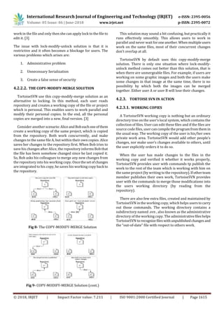 International Research Journal of Engineering and Technology (IRJET) e-ISSN: 2395-0056
Volume: 05 Issue: 06 | June-2018 www.irjet.net p-ISSN: 2395-0072
© 2018, IRJET | Impact Factor value: 7.211 | ISO 9001:2008 Certified Journal | Page 1615
work in the file and only then she can apply lock to the file to
edit it. [3]
The issue with lock-modify-unlock solution is that it is
restrictive and it often becomes a blockage for users. The
various problems which arises are:
1. Administrative problem
2. Unnecessary Serialization
3. Create a false sense of security
4.2.2.2. THE COPY-MODIFY-MERGE SOLUTION
TortoiseSVN use this copy-modify-merge solution as an
alternative to locking. In this method, each user reads
repository and creates a working copy of the file or project
which is personal. This enables users to work parallel and
modify their personal copies. In the end, all the personal
copies are merged into a new, final version. [3]
Consider another scenario:AliceandBobeachoneofthem
create a working copy of the same project, which is copied
from the repository. Both work concurrently, and make
changes to the same file A, but within their own copies. Alice
saves her changes to the repository first. When Bob tries to
save his changes after Alice, the repository informs Bob that
the file has been somehow changed since he last copied it.
So, Bob asks his colleagues to merge any new changes from
the repository into his working copy. Oncethesetofchanges
are integrated to his copy, he saves his working copy back to
the repository.
Fig 8- The COPY-MODIFY-MERGE Solution
Fig 9- COPY-MODIFY-MERGE Solution (cont.)
This solution may sound a bit confusing, but practically it
runs effectively smoothly. This allows users to work in
parallel and never wait for oneanother.When multipleusers
work on the same files, most of their concurrent changes
don’t overlap at all.
TortoiseSVN by default uses this copy-modify-merge
solution. There is only one situation where lock-modify-
unlock method comes out better than this solution, that is
when there are unmergeable files. For example, if users are
working on some graphic images and both the users make
some changes in that image at the same time, there is no
possibility by which both the images can be merged
together. Either user A or user B will lose their changes.
4.2.3. TORTOISE SVN IN ACTION
4.2.3.1. WORKING COPIES
A TortoiseSVN working copy is nothing but an ordinary
directory tree on the user’s local system, which contains the
collection of files. User can edit these files and if the files are
source code files, user cancompiletheprogramfromthemin
the usual way. The working copy of the user is his/her own
private work area. TortoiseSVN would add other people’s
changes, nor make user’s changes available to others, until
the user explicitly orders it to do so.
When the user has made changes to the files in the
working copy and verified it whether it works properly,
TortoiseSVN provides user with commands tp publish the
work to the rest of the team which is working with him on
the same project (by writing to the repository).Ifotherteam
member publishes their own work, TortoiseSVN provides
user with the commands to merge those modifications into
the users working directory (by reading from the
repository).
There are also few extra files, created and maintained by
TortoiseSVN in the working copy, which helps userstocarry
out those commands. The working directory contains a
subdirectory named .svn , also known as the administrative
directory of the working copy. The administrativefileshelps
TortoiseSVN torecognizefileswithunpublishedchangesand
the “out-of-date” file with respect to others work.
 