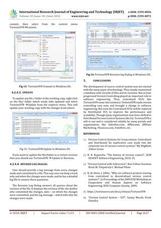 International Research Journal of Engineering and Technology (IRJET) e-ISSN: 2395-0056
Volume: 05 Issue: 06 | June-2018 www.irjet.net p-ISSN: 2395-0072
© 2018, IRJET | Impact Factor value: 7.211 | ISO 9001:2008 Certified Journal | Page 1617
commit, then select from the context menu
TortoiseSVNCommit..
Fig 13- TortoiseSVN Commit in Windows OS.
4.2.4.3. UPDATE
To update any file / folder in the working copy, right click
on the file/ folder which needs tobe updated and select
TortoiseSVN Update from the explorer menu. This will
update your working copy with the changes from others.
Fig 15- TortoiseSVN Update in Windows OS.
If you want to update the file/folder to a certain revision
then you should use TortoiseSVN  Update to Revision..
4.2.4.4. REVISED LOG DIALOG
User should provide a log message from every changes
made and committed to a file. This way user can keepa track
why and when the changes were made, and he hasa detailed
log file to answer these questions.
The Revision Log Dialog answers all queries about the
revision of the file. It displays the revision of file, the Author
who committed the changes, date – on which the changes
were committed, and the log message – which tells why the
changes were made.
Fig 16-TortoiseSVN Revision log Dialog in Windows OS..
5. CONCLUSIONS
The development of source control system was not started
with the many types of technology. They simply maintained
a database with records of files and its versions. But as time
progressed Version Controlling played an important role in
software engineering. Thus, centralized VCSs like
TortoiseSVN came into existence.TortoiseSVN madeversion
controlling very easy and brought a change in software
engineering. But soon the Centralized VCSs will be replaced
by Distributed VCS to improve the performance and
scalability. Though many organizations now have shifted to
Distributed Version Control Systems like Git, TortoiseSVN is
still in use and is considered reliable by many portals and
organizations like SalesHoo.com, Affilorama Affiliate
Marketting, Thomson.com, VoteHere, etc.
REFERENCES
[1] Version Control Systems for Corporations: Centralized
and Distributed An explorative case study into the
corporate use of version control systems” My Högblom
,Viktor Green
[2] N. B. Ruparelia, "The history of version control", ACM
SIGSOFT Software Engineering, 2010, 35,
[3] “Version Control with Subversion”, Ben Collins-Sussman
Brian W. Fitzpatrick C. Michael Pilato
[4] B. de Alwis, J. Sillito, "Why are software projects moving
from centralized to decentralized version control
systems?", In Proceedingsofthe2009ICSEWorkshopon
Cooperative and Human Aspects on Software
Engineering, IEEE Computer Society, 2009,
[5] https://tortoisesvn.net/docs/release/TortoiseSVN
[6] “Version Control System – GIT”, Sanjay Murali, Vivek
Chandru
 
