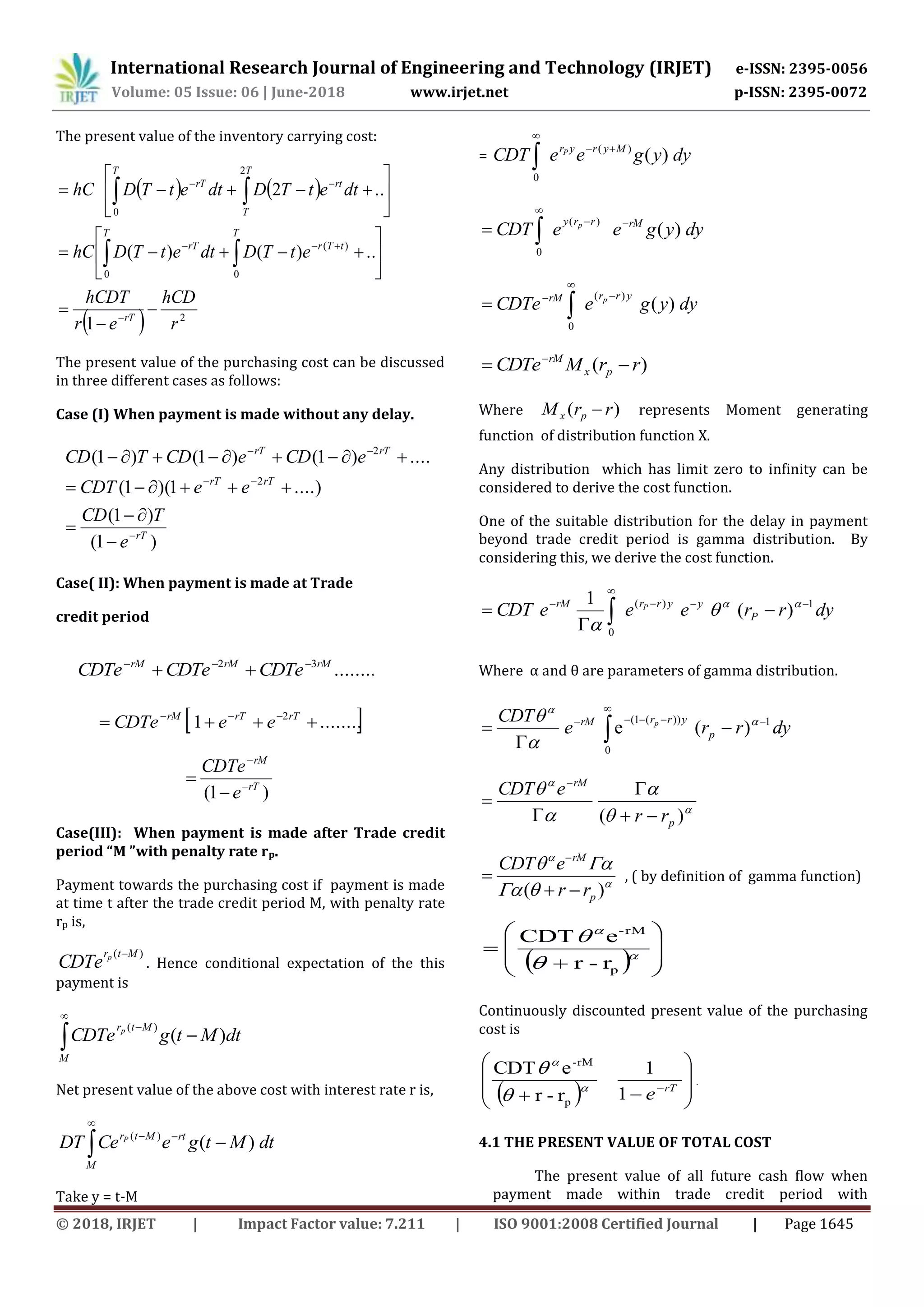 International Research Journal of Engineering and Technology (IRJET) e-ISSN: 2395-0056
Volume: 05 Issue: 06 | June-2018 www.irjet.net p-ISSN: 2395-0072
© 2018, IRJET | Impact Factor value: 7.211 | ISO 9001:2008 Certified Journal | Page 1645
The present value of the inventory carrying cost:
   
  2
0
)(
0
0
2
1
..)()(
..2
r
hCD
er
hCDT
etTDdtetTDhC
dtetTDdtetTDhC
rT
T
tTr
T
rT
T T
T
rtrT





















 
The present value of the purchasing cost can be discussed
in three different cases as follows:
Case (I) When payment is made without any delay.
Case( II): When payment is made at Trade
credit period
 ........1 2
  rTrTrM
eeCDTe
)1( rT
rM
e
CDTe




Case(III): When payment is made after Trade credit
period “M ”with penalty rate rp.
Payment towards the purchasing cost if payment is made
at time t after the trade credit period M, with penalty rate
rp is,
)( Mtrp
CDTe

. Hence conditional expectation of the this
payment is




M
Mtr
dtMtgCDTe p
)(
)(
Net present value of the above cost with interest rate r is,
dtMtgeeCDT rtMtr
M
P
)()(



Take y = t-M
= dyygeeCDT MyryrP
)()(
0



dyygeeCDT rMrry p
)(
)(
0



dyygeCDTe
yrrrM p
)(
)(
0




)( rrMCDTe px
rM
 
Where )( rrM px  represents Moment generating
function of distribution function X.
Any distribution which has limit zero to infinity can be
considered to derive the cost function.
One of the suitable distribution for the delay in payment
beyond trade credit period is gamma distribution. By
considering this, we derive the cost function.
dyrreeeCDT P
yyrrrM P 1)(
0
)(
1 




 



Where α and θ are parameters of gamma distribution.
dyrre
CDT
p
yrrrM p 1
0
))(1(
)(e 




 










)( p
rM
rr
eCDT









)( p
rM
rr
eCDT



, ( by definition of gamma function)
  








 



p
rM-
r-r
eCDT
Continuously discounted present value of the purchasing
cost is
  








rT
e1
1
r-r
eCDT
p
rM-




.
4.1 THE PRESENT VALUE OF TOTAL COST
The present value of all future cash flow when
payment made within trade credit period with
........32 rMrMrM
CDTeCDTeCDTe 

)1(
)1(
....)1)(1(
....)1()1()1(
2
2
rT
rTrT
rTrT
e
TCD
eeCDT
eCDeCDTCD








 