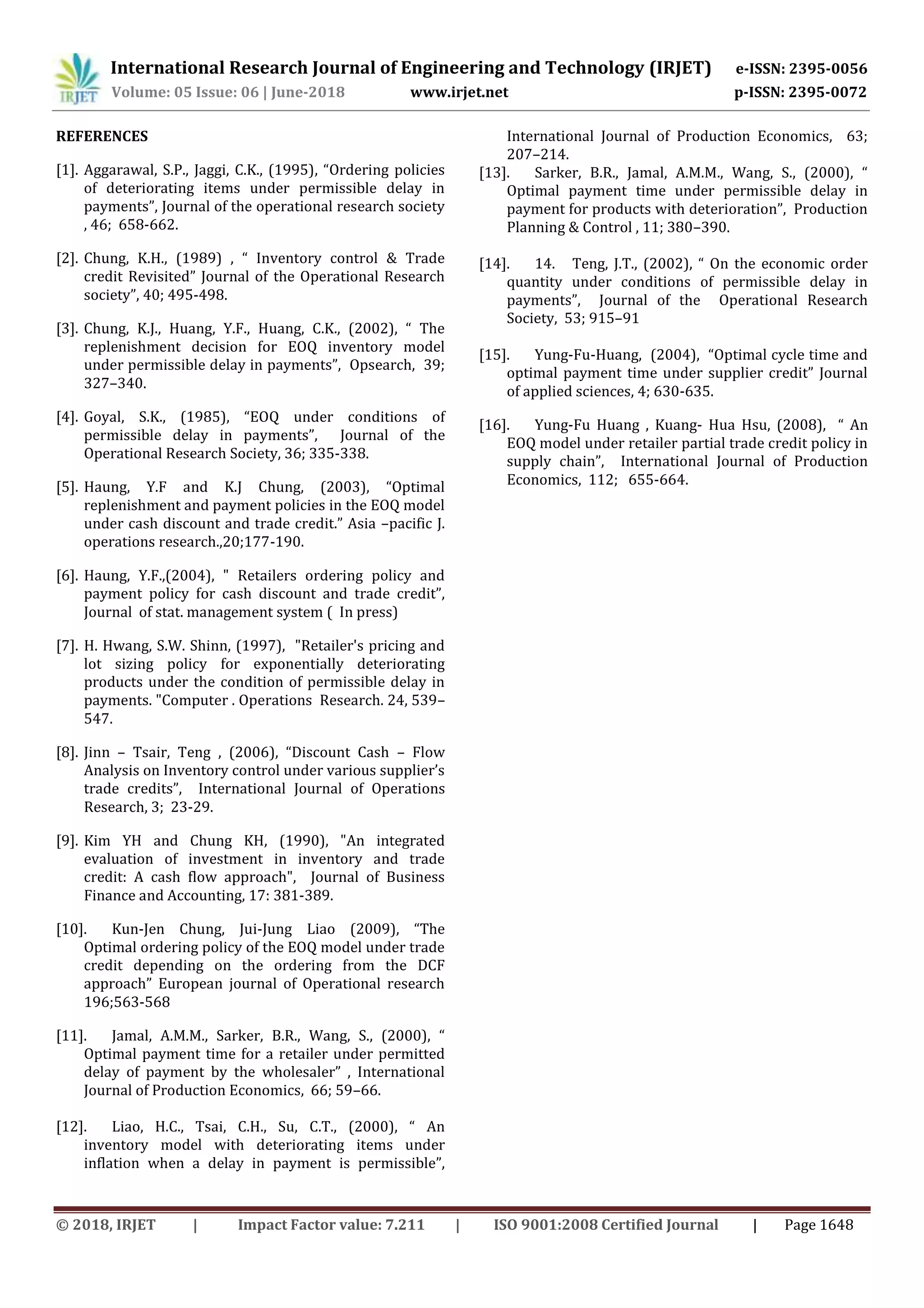International Research Journal of Engineering and Technology (IRJET) e-ISSN: 2395-0056
Volume: 05 Issue: 06 | June-2018 www.irjet.net p-ISSN: 2395-0072
© 2018, IRJET | Impact Factor value: 7.211 | ISO 9001:2008 Certified Journal | Page 1648
REFERENCES
[1]. Aggarawal, S.P., Jaggi, C.K., (1995), “Ordering policies
of deteriorating items under permissible delay in
payments”, Journal of the operational research society
, 46; 658-662..
[2]. Chung, K.H., (1989) , “ Inventory control & Trade
credit Revisited” Journal of the Operational Research
society”, 40; 495-498..
[3]. Chung, K.J., Huang, Y.F., Huang, C.K., (2002), “ The
replenishment decision for EOQ inventory model
under permissible delay in payments”, Opsearch, 39;
327–340..
[4]. Goyal, S.K., (1985), “EOQ under conditions of
permissible delay in payments”, Journal of the
Operational Research Society, 36; 335-338...
[5]. Haung, Y.F and K.J Chung, (2003), “Optimal
replenishment and payment policies in the EOQ model
under cash discount and trade credit.” Asia –pacific J.
operations research.,20;177-190..
[6]. Haung, Y.F.,(2004), " Retailers ordering policy and
payment policy for cash discount and trade credit”,
Journal of stat. management system ( In press)
[7]. H. Hwang, S.W. Shinn, (1997), "Retailer's pricing and
lot sizing policy for exponentially deteriorating
products under the condition of permissible delay in
payments. "Computer . Operations Research. 24, 539–
547.
[8]. Jinn – Tsair, Teng , (2006), “Discount Cash – Flow
Analysis on Inventory control under various supplier’s
trade credits”, International Journal of Operations
Research, 3; 23-29.
[9]. Kim YH and Chung KH, (1990), "An integrated
evaluation of investment in inventory and trade
credit: A cash flow approach", Journal of Business
Finance and Accounting, 17: 381-389.
[10]. Kun-Jen Chung, Jui-Jung Liao (2009), “The
Optimal ordering policy of the EOQ model under trade
credit depending on the ordering from the DCF
approach” European journal of Operational research
196;563-568
[11]. Jamal, A.M.M., Sarker, B.R., Wang, S., (2000), “
Optimal payment time for a retailer under permitted
delay of payment by the wholesaler” , International
Journal of Production Economics, 66; 59–66..
[12]. Liao, H.C., Tsai, C.H., Su, C.T., (2000), “ An
inventory model with deteriorating items under
inflation when a delay in payment is permissible”,
International Journal of Production Economics, 63;
207–214..
[13]. Sarker, B.R., Jamal, A.M.M., Wang, S., (2000), “
Optimal payment time under permissible delay in
payment for products with deterioration”, Production
Planning & Control , 11; 380–390..
.
[14]. 14. Teng, J.T., (2002), “ On the economic order
quantity under conditions of permissible delay in
payments”, Journal of the Operational Research
Society, 53; 915–91
[15]. Yung-Fu-Huang, (2004), “Optimal cycle time and
optimal payment time under supplier credit” Journal
of applied sciences, 4; 630-635..
[16]. Yung-Fu Huang , Kuang- Hua Hsu, (2008), “ An
EOQ model under retailer partial trade credit policy in
supply chain”, International Journal of Production
Economics, 112; 655-664.
 
