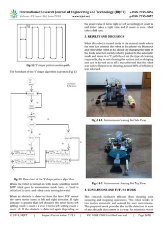 International Research Journal of Engineering and Technology (IRJET) e-ISSN: 2395-0056
Volume: 05 Issue: 06 | June-2018 www.irjet.net p-ISSN: 2395-0072
© 2018, IRJET | Impact Factor value: 7.211 | ISO 9001:2008 Certified Journal | Page 1670
Fig-12:‘S’ shape pattern motion path.
The flowchart of the ‘S’ shape algorithm is given in Fig-13
Fig-13: Flow chart of the ‘S’ shape pattern algorithm.
When the robot is turned on with mode selection switch
LOW robot goes to autonomous mode here a count is
initialized to zero and robot starts moving forward.
When an obstacle is detected from the laser TOF sensor
the servo motor turns in left and right direction .If right
distance is greater than left distance the robot turns left
setting count = count+ 2 else it turns left setting count =
count +1. If the obstacle is detected again depending on
the count value it turns right or left accordingly.If count is
odd robot takes a right turn and if count is even robot
takes a left turn.
3. RESULTS AND DISCUSSION
When the robot is turned on its in the manual mode where
the user can connect the robot to his phone via bluetooth
and control the robot as his choice .By changing the state of
the mode selection switch robot is pushed to the automatic
mode and move in a ‘S’ path.Based on the type of cleaning
required ie, dry or wet cleaning the suction unit or dripping
unit can be turned on or off.It was observed that the robot
was quite efficient in its cleaning ,around 80% of efficiency
was achieved.
Fig -14.1: Autonomous cleaning Bot Side View
Fig -14.2: Autonomous cleaning Bot Top View
4. CONCLUSIONS AND FUTURE WORK
This research facilitates efficient floor cleaning with
sweeping and mopping operations. This robot works in
two modes automatic and manual for user convenience.
This proposed work provides the hurdle detection in case
of any obstacle that comes in its way. An automatic water
 